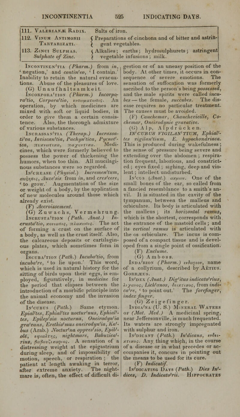 ill. Valeriana Radix. Salts of iron. 112. ViNUM Antimonh C Preparations of cinchona and of bitter and astrin- ( gent vegetables. Taktarizati. 113. ZiNci Sulphas. Sulphate of Zinc. 1, Alkalies; earths; hydrosulphurets; astringent ' vegetable infusions ; milk. Incontinen'tia (Pharm.) from in, ' negation,' and contin'eo, ' I contain.' Inability to retain the natural evacua- tions. Abuse of the pleasures of love. (G) Unaufhaltsamkeit. Incorpora'tion (Pharm.) Incorpo- ra'tio, Corpora'tio, eiowiiaroiote. An operation, by which medicines are mixed with soft or liquid bodies, in order to give them a certain consis- tence. Also, the thorough admixture of various substances. Incrassan'tia (Thcrap.) Jncrassa- ti'va, Inviscan'tia, Pachyn'tica, Pycnot'- ica, Tivy.vumy.a, TruxvrTixa. Medi- cines, which were formerly believed to possess the power of thickening the humors, when too thin. All mucilagi- nous substances were so regarded. In'crease {Physiol.) Incrernen'turn, avlriOic, Jiuxe'sis from in, and cres'cere, * to grow.' Augmentation of the size or weight of a body, by the application of new molecules around those which already exist. (F) JJccroissemcnt. (G) Zuwachs, Vermehrung. Incrusta'tioiv (Path. Anat.) In- ■crusta'tio, y.oviaaig, nf.axoioig. The act of forming a crust on the surface of a body, as well as the crust itself. Also, the calcareous deposits or cartilagin- ous plates, which sometimes form in organs. Incuba'tion (Path.) Incuha'tio, from incuha're, ' to lie upon.' This word, which is used in natural history for the sitting of birds upon their eggs, is era- ployed, figuratively, in medicine for the period that elapses between the introduction of a morbific principle into the animal economy and the invasion of the disease. In'cdbus (Path.) Same etymon. EpiaVtes, EphiaVtes noctur'nus, Ephial'- tes, Epilep'sia nocturna, Oneirodyn'ia gra'vans, Erethis'mus oneirodyn'ia, Ka'- bus (Arab.) JVoclur'na oppres'sio, Epib'- ole, {(piaXrtig, nightmare, Bahuzica'- riug, (ia(iovLty.aQiog. A sensation of a distressing weight at the epigastrium during sleep, and of impossibility of motion, speech, or respiration ; the patient at length awaking in terror, after extreme anxiety. The night- mare is, often, the effect of difficult di- gestion or of an uneasy position of the body. At other times, it occurs in con- sequence of severe emotions. The sensation of suffocation was formerly ascribed to the person's being possessed, and the male spirits were called inciu- bes—the female, succubes. The dis- ease requires no particular treatment. The causes must be avoided. (F) Cauchemar, Chauchevieille, Co- chemar, Oneirodynie gravative. ((j) Alp, A 1 p d r ij c k e n. IN'CUBUS riGILAN'TIUM, EphiaV- tes vigilaii'tiam, E. hypochondriaca. This is produced during wakefulness ; the sense of pressure being severe and extending over the abdomen ; respira- tion frequent, laborious, and constrict- ed ; eyes fixed ; sighing, deep and vio- lent ; intellect undisturbed. In'ciis (.jfnat.) uy.uor. One of the small bones of the ear, so called from a fancied resemblance to a smith's an- vil. It is situated in the cavity of the tympanum, between tlie malleus and orbiculare. Its body is articulated with the malleus ; its horizontal ramus, which is the shortest, corresponds with the entrance of the mastoid cells; and its vertical ramus is articulated with the OS orbiculare. The incus is com- posed of a compact tissue and is devel- oped from a single point of ossification. (F) Enclume. (G) A mb OSS. Inda'rion (Pharm.) ndanior, name of a collyrium, described by Aetius. GORR^US. In'dex (Jinat.) Dig'itus indicato'rius, Xi/avoc, Lich'anos, Stiy.Tixog, fromindi- ca're, ' to point out.' The forefinger, index finger. (G) Zeigefinger. India'na (U. S.) Mineral Waters OF (Mat. Med.) A medicinal spring, near Jeffersonville, is much frequented. Its waters are strongly impregnated with sulphur and iron. In'dicant (Path.) In'dicans, tvdti- y.Tixog. Any thing which, in the course of a disease or in what precedes or ac- companies it, concurs in pointing out the means to be used for its cure. (F) Indicatif. In'dicating Days (Path.) Dies In'- dices, D, Indicato'rii. Hippocrates