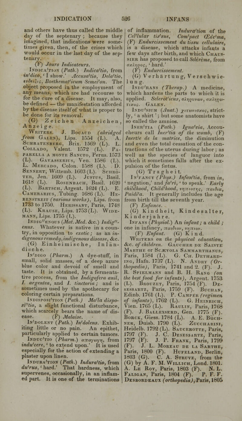 and others have thus called the middle daj of the septenary ; because they imagined, that indications were some- times given, then, of the crises which would occur in the last day of the sep- tenary. (F) Jours Indicateurs. Indica'tion {Path.) Indica'tio, from in'dico,' I show.' Accusa'tio, Dda'tio, trSfitic, Boethr.mat'icum Semci'on. The object proposed in the employment of any means, which are had recourse to for the cure of a disease. It may, also, be defined — the manifestation afforded by the disease itself of what is proper to be done for its removal. (G) Zeichen Anzeichen, A n z e i g e. Writers. J. Bocaud (abridged from Galen), Lips. 1554 (L). A. ScHRATENBERG, Brix. 15G9 (L). L. CoLLADo, Valent. 1572 (L). Pa- PARELLA A MON'TE Sancto, Perus. 1573 (L). Gavasserius, Ven. 1580 (L). L. Mercado, Colon. 1588 (L). D. Sennert, Wittemb. 1603 (L). Schro- TER, Jen. 1G09 (L). Justus, Basil. 1^18 (L). Rosenbach, Basil. JG20 (L). Bartsch, Argent. 1624 (L). E. Camerarius, Tubing. 1686 (L). He- benstreit (varioiis works), Lips, from 1733 to 1750. Herissant, Paris, 1748 (L). Krause, Lips. 1753 (L). Wide- MANN, Lips. 1755 (L). 1ndigenous (Mat. Med. &c.) Jndig- enus. Whatever is native in a coun- try, in opposition to exotic ; as an in- digenous remedy,indigenous disease, &c. (G) Einheimische, Inlan- d i ii c h 6. In'digo (Pkarm.) A dye-stuff, in small, solid masses, of a deep azure blue color and devoid of smell and taste. It is obtained, by a fermenta- tive process, from the Indigofera anil, I. argentea, and /. tinctoria; and is sometimes used by the apothecary for coloring certain preparations. Indisposi'tion {Path.) Ma'la dispo- sitio, a slight functional disturbance, which scarcely bears the name of dis- ease. (F) Malaise. _ In'dolent (Path.) In'dolens. Exhib- iting little or no pain. An epithet, particularly applied to certain tumors. Induc'tio (Pharm.) oTraytyy;, from indu'cere,' to extend upon.' It is used especially for the action of extending a plaster upon linen. Indura'tion {Path.) Indura'tio, from du'rus, ' hard.' That hardness, which supervenes, occasionally, in an inflam- ed part. It is one of the terminations of inflammation. Indura'tion of the CcVlular tis'sne, Com'pact Olde'ma, (F) Endurcisscment du tissu celhilaire, is a disease, which attacks infants a few days afterbirth, and which CiiAus- siER has proposed to call ScUrtme, from axXijoog, ' hard.' (F) Endurcisscment. (G) Verhartung, Verschwie- 1 un g. Indu'r.\ns (Thcrap.) A medicine, which hardens the parts to which it is applied. Sclcrot'icus, aXiiqwiav, ay.hii^m- Tty.ug. Galen. Indu'sium {J]nat.) ^(iTwviay.o:, strict- ly, ' a shirt '; but some anatomists have so called the amnios. Iner'tia {Path.) Igna'via, Accou- cheurs call Iner'tia of the womb, (F) Inertie de la matrice, the diminution and even the total cessation of the con- tractions of the uterus during labor ; as well as the s])ecies of languor into which it sometimes falls after the ex- pulsion of the foBtus. (G) Tragheit. In'fancy (Phijs.) Infan'tia, from in, ' negation,' and fa'ri, ' to speak.' Early childhood, Child'hood, ri/.TioTf/c, naiSta, Paidi'a. It generally includes the age from birth till the seventh year. (F) Enfance. (G) Kindheit, Kindesalter, Kinder] ahre. Infans {Physiol.) An infant; a child ; one in infancy, naidiov, rijniov. (F) Enfant. (G) Kind. Writers on the physical education, &c. of children. Gaucher de Sainte Marthe or Sc^YOLA Samaiarthanus^ Paris, 1.584 (L). G. Ch. Dethard- iNG, Hafn. 1737 (L). N. Andry (Or- thopwdia), Paris, 1741 and 2. (F). J, R. Spielmann and B. H. Rang (on the lest food for infants), Argent. 1753- (L). Brouzet, Paris, 17.54 (F). De- sessartz, Paris, 1759 (F). Buchan,. Edinb. 1761 (L). P. Camper (regimen of infants), 1762 (L). G. Heinricii, Vien. 1765 (L). Raulin, Paris, 1768 (F). J. Ballexserd, Gen. 1775 (F). BoRCK, Giess. 1784 (L). A. E. BvicH- NER, Duisb. 1790 (L). Zuccharini, Heidelb. 1792 (L). Saucerotte, Paris, 1797 (F). J. C. Desessartz, Paris, 1797 (F). J. P. Frank, Paris, 1799 (F). J. L. Moreau de la Sarthe, Paris, 1800 (F). Hufeland, Berlin, 1803 (G). C. A. Struve, from the (G) by A. F. M. Willich, Lond. 1801. A. Le Roy, Paris, 1803 (F). N. L. Faligan, Paris, 1804 (F). P. F. F. Desbordeaux (orthopedia),T&nB, 1805