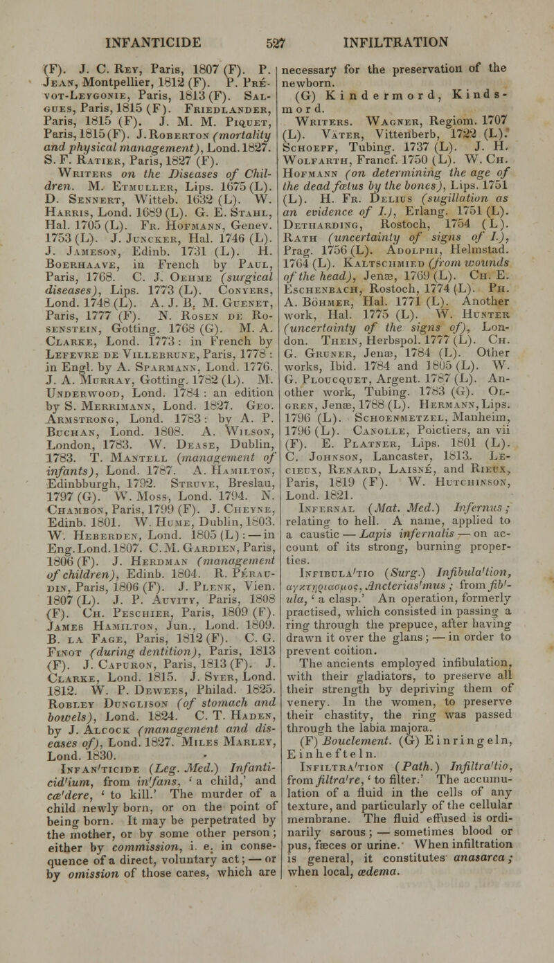 (F). J. C. Rey, Paris, 1807 (F). P. Jean, Montpellier, 1812 (F). P. Pre- vot-Levgonie, Paris, 1813 (F). Sal- GUEs, Paris, 1815 (F). Friedlander, Paris, 1815 (F), J. M. M. Piquet, Paris, 1815(F). J.Roberton (mortality and physical management), Lond. 1827. S. F. Ratier, Paris, 1827 (F). Writers on the Diseases of Chil- dren. M. Etmuller, Lips. 1675 (L). D. Sennert, Witteb. 1632 (L). W. Harris, Lond. 1G89(L). G. E. Stahl, Hal. 1705 (L). Fr. Hofmann, Genev. 1753 (L). J. JuNCKER, Hal. 1746 (L). J. Jameson, Edinb. 1731 (L). H. Boerhaave, in French by Paul, Paris, 1768. C. J. Oehme (surgical diseases), Lips. 1773 (L). Conyers, Lond. 1748 (L). A. J. B. M. Guenet, Paris, 1777 (F). N. Rosen de Ro- SENSTEiN, Getting. 1708 (G). M. A. Clarke, Lond. 1773: in French by Lefevre de Villebrune, Paris, 1778 : in Engl, by A. Sparmann, Lond. 1776. J. A. Murray, Gotting. 1782 (L). M. Underwood, Lond. 1784 : an edition by S. Merruiann, Lond. 1827. Geo. Armstrong, Lond. 1783: by A. P. Buchan, Lond. 1808. A. Wilson, London, 1783. W. Dease, Dublin, 1783. T. Mantell (management of infants), Lond. 1787. A. Hamilton, Edinbburgh, 1792. Struve, Breslau, 1797 (G). W. Moss, Lond. 1794. N. Chambon, Paris, 1799 (F). J. Chevne, Edinb. 1801. W. Hume, Dubhn, 1803. W. Heberden, Lond. 1805(L): — in Eng. Lond. 1807. C. M. Gardien, Paris, 1806 (F). J. Herdman (management of children), Edinb. 1804. R. Perau- DIN, Paris, 1806 (F). J. Plenk, Vien. 1807 (L). J. P. Auvity, Paris. 1808 (F). Ch. Peschieb, Paris, 1809 (F). James Hamilton, Jun., Lond. 1809. B. LA Fage, Paris, 1812 (F). C. G. Flnot (during dentition), Paris, 1813 (F). J. Capuron, Paris, 1813(F). J. Clarke, Lond. 1815. J. Syer, Lond. 1812. W. P. Dewees, Philad. 1825. Robley Dunglison (of stomach and bowels), Lond. 1824. C. T. Haden, by J. Alcock (management and dis- eases of), Lond. 1827.Miles Marley, Lond. 1830. Infan'ticide (Leg. Med.) Infanti- dd'ium, from infans, ' a child,' and cm'dere, ' to kill.' The murder of a child newly born, or on the point of being born. It may be perpetrated by the mother, or by some other person; either by commission, i. e. in conse- quence of a direct, voluntary act; — or by omission of those cares, which are necessary for the preservation of the newborn. (G) Kindermord, Kinds- mo r d. Writers. Wagner, Regiom. 1707 (L). Vater, Vittenberb, 1722 (L); ScHOEPF, Tubing. 1737 (L). J. H, WoLFARTH, Francf. 1750 (L). W. Cii. Hofmann (on determining the age of the dead foetus by the bones), Lips. 1751 (L). H. Fb. Delius (sugillatiun as an evidence of I.J, Erlang. 1751 (L). Detharding, Rostoch, 1754 (L). Rath (uncertainly of signs of I.), Prag. 175G (L). Adolphi, Helmstad. 1764 (L). Kaltschmied (from wounds of the head), Jena;, 1769 (L). Ch. E. EscHENBACH, Rostoch, 1774 (L). Ph. A. Bohmer, Hal. 1771 (L). Another work, Hal. 1775 (L). W. Hunter (uncertainty of the signs of), Lon- don. TiiEiN, Herbspol. 1777(L). Ch. G. Gruner, Jenae, 1784 (L). Other works, Ibid. 1784 and ]8U5(L). W. G. Ploucquet, Argent. 1787 (L). An- other work. Tubing. 1783 (G). Ol- gren, Jense, 1788 (L). Hermann, Lips. 1796 (L). Schoenmetzel, Manheim, 1796 (L). Canolle, Poictiers, an vii (F). E. Platner, Lips. 1801 (L). C. Johnson, Lancaster, 1813. Le- ciEus, Renabd, Laisne, and Rieux, Paris, 1819 (F). W. Hutchinson, Lond. 1821. Infernal (Mat. Med.) Infernun; relating to hell. A name, applied to a caustic — Lapis infernalis — on ac- count of its strong, burning proper- ties. Infibula'tio (Surg.) Infibula'tion, aynTriQiaouo?, Ancterias'mils ; fiomfib'- ula, ' a clasp.' An operation, formerly practised, which consisted in passing a ring through the prepuce, after having drawn it over the glans; — in order to prevent coition. The ancients employed infibulation, with their gladiators, to preserve all their strength by depriving them of venery. In the women, to preserve their chastity, the ring was passed through the labia majora. (Y) Bouclement. (G) Einringeln, E inhe fte In. Infiltra'tion (Path.) Infiltra'tio, from filtra're,' to filter.' The accumu- lation of a fluid in the cells of any texture, and particularly of the cellular membrane. The fluid effused is ordi- narily serous ; — sometimes blood or pus, fffices or urine.' When infiltration is general, it constitutes anasarca i when local, adema.