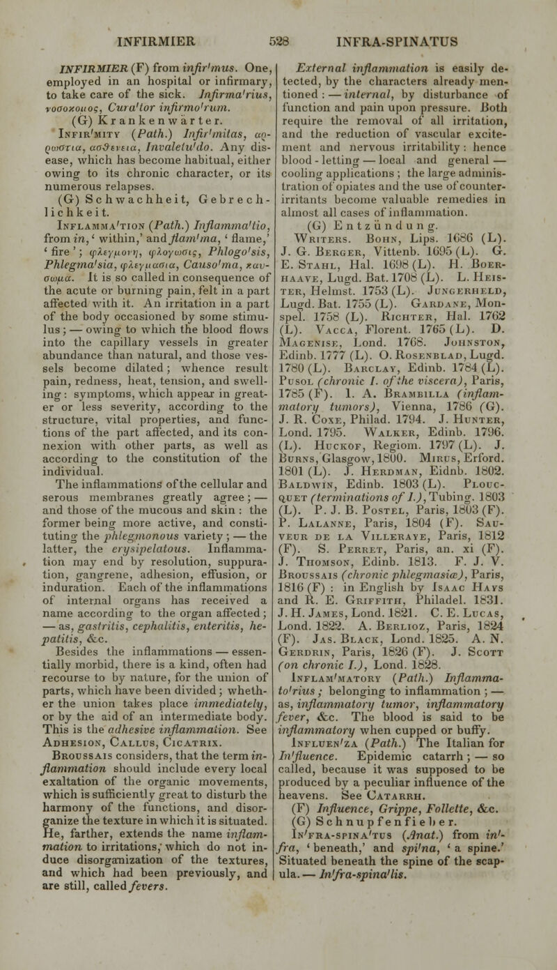 JKFIRMIER (F) from infir'mus. One, employed in an hospital or infirmary, to take care of the sick. Infirma'riun, voaoxoiiog, Cura'tor wfirmo'rlun. (G) Krankenwarter. Infir'mity {Path.) InfirUnitas, uq- Qwoxia, aadtrtia, Invaletu'do. Any dis- ease, which has become habitual, either owing to its chronic character, or its numerous relapses. (G) Schwachheit, Gebrech- ] i c h k e i t. Inflamma'tion (Path.) Inflamma'tio, from in,' within,' a.nd Jlam'ma, ' flame,' 'fire'; ifiXtyuovi}, tp/ioywaig, Phlogo'sis, Phlegma'sia, (p?.eyuaaia, Causo'ma, xav- aw^ia. It is so called in consequence of the acute or burning pain, felt in a part affected with it. An irritation in a part of the body occasioned by some stimu- lus ; — owing to which the blood flows into the capillary vessels in greater abundance than natural, and those ves- sels become dilated; whence result pain, redness, heat, tension, and swell- ing: symptoms, which appear in great- er or less severity, according to the structure, vital properties, and func- tions of the part affected, and its con- nexion with other parts, as well as according to the constitution of the individual. The inflammations of the cellular and serous membranes greatly agree; — and those of the mucous and skin : the former being more active, and consti- tuting the phlegiiionous variety ; — the latter, the erysipelatous. Inflamma- tion may end by resolution, suppura- tion, gangrene, adhesion, eff'usion, or induration. Each of the inflammations of internal organs has received a name according to the organ affected ; — as, gastritis, cephalitis, enteritis, he- patitis, &c. Besides the inflammations — essen- tially morbid, there is a kind, often had recourse to by nature, for the union of parts, which have been divided; wheth- er the union takes place immediately, or by the aid of an intermediate body. This is the adhesive inflammation. See Adhesion, Callus, Cicatrix. Broussais considers, that the term in- flammation should include every local exaltation of the organic movements, which is sufficiently great to disturb the harmony of the functions, and disor- ganize the texture in which it is situated. He, farther, extends the name inflam- mation to irritations,' which do not in- duce disorgamization of the textures, and which had been previously, and are still, called fevers. External inflammation is easily de- tected, by the characters already men- tioned : — internal, by disturbance of function and pain upon pressure. Both require the removal of all irritation, and the reduction of vascular excite- ment and nervous irritability: hence blood - letting — local and general — cooling applications ; the large adminis- tration of opiates and the use of counter- irritants become valuable remedies in almost all cases of inflammation. (G) Entziindung. Writers. Bohn, Lips. 1G86 (L). J. G. Berger, Vittenb. 1G95(L). G. E. Stahl, Hal. lGi)8 (L). H. Boer- iiAAVE, Lugd. Bat. 1708 (L). L. Heis- TER, Helmst. 1753 (L). Jungerheld, Lugd. Bat. 1755 (L). Gardane, Mon- spel. 1758 (L). Richter, Hal. 17G2 (L). Vacca, Florent. 1765 (L). D. Magenise, Lond. 17G8. Johnston, Edinb. 1777 (L). O. Rosenblad, Lugd. 1780 (L). Barclay, Edinb. 1784 (L). PusoL (chronic I. ofihe viscera), Paris, 1785 (F). 1. A. Brambilla (inflam- matory tumors), Vienna, 1786 (G). J. R. CoxE, Philad. 1794. J. Hunter, Lond. 1795. Walker, Edinb. 1796. (L). HucKOF, Regiom. 1797 (L). J. Burns, Glasgow, 1800. Mirus, Erford. 1801 (L). J. Herdman, Eidnb. 1802. Baldwin, Edinb. 1803 (L). Plouc- q,v%T (terminations of l.),l!\xhmg. 1803 (L). P. J. B. PosTEL, Paris, 1803 (F). P. Lalanne, Paris, 1804 (F). Sau- VEUR de la Villeraye, Paris, 1812 (F). S. Ferret, Paris, an. xi (F). J. Thomson, Edinb. 1813. F. J. V. Broussais (chronic phlcginasia), Paris, 1816(F) : in English by Isaac Hays and R. E. Griffith, Philadel. 183L J. H. James, Lond. 1821. C.E.Lucas, Lond. 1822. A. Berlioz, Paris, 1824 (F). Jas. Black, Lond. 1825. A. N. Gerdrin, Paris, 1826 (F). J. Scott (on chronic I.), Lond. 1828. Inflam'matory {Path.) Inflamma- to'rius ; belonging to inflammation ; — as, inflammatory tumor, inflammatory fever, &c. The blood is said to be inflammatory when cupped or buffy. Influen'za {Path.) The Italian for Influence. Epidemic catarrh ; — so called, because it was supposed to be produced by a peculiar influence of the heavens. See Catarrh. (F) Influence, Grippe, FoUette, &c. (G) S c h n u p f e n f i e It e r. In'fra-spina'tus {Jinat.) from in'- fra, ' beneath,' and spi'na, ' a spine.' Situated beneath the spine of the scap- ula. — Infra-spina'lis.