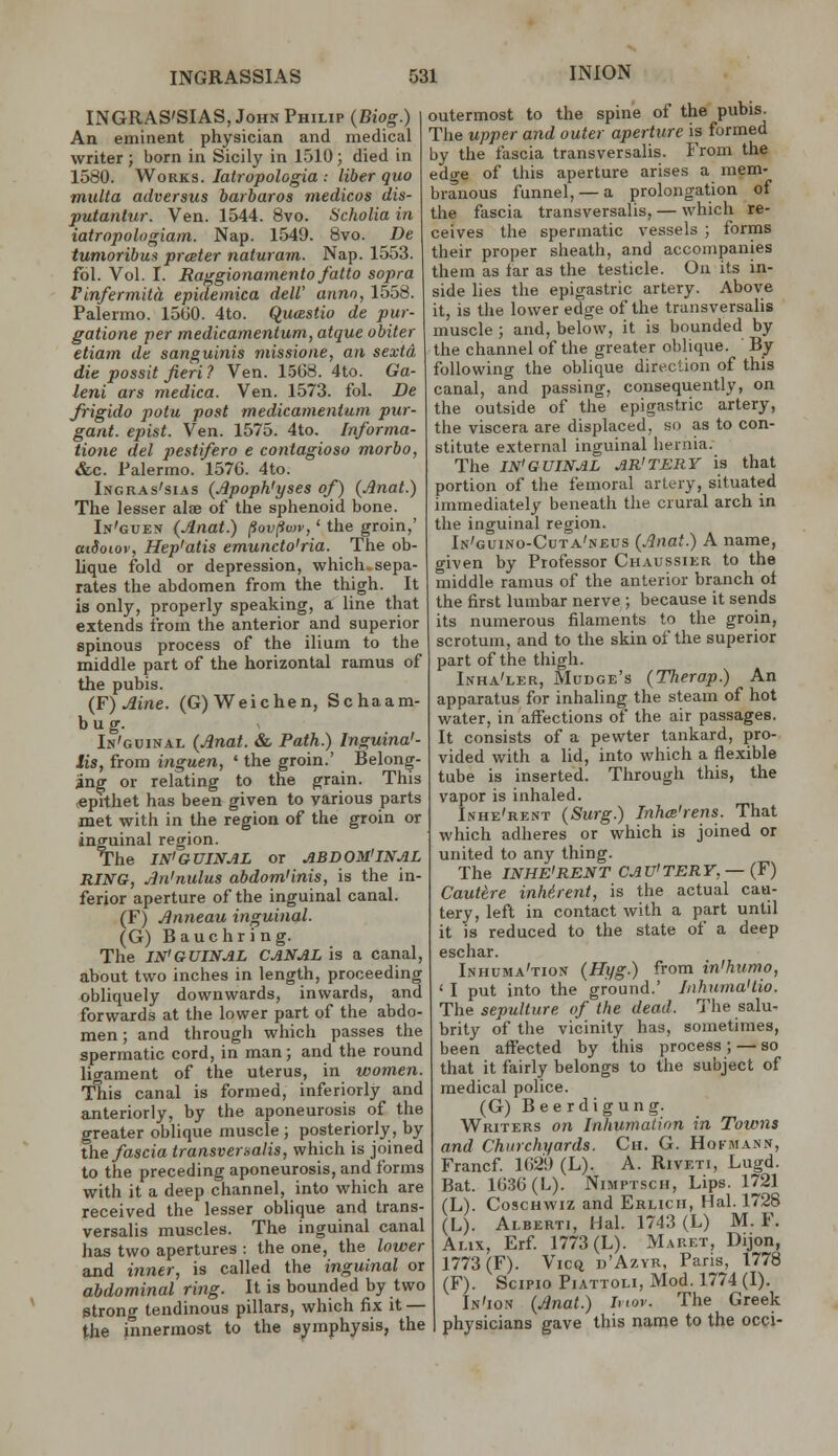 INGRAS'SIAS, John Philip (Biog.) An eminent physician and medical writer ; born in Sicily in 1510 ; died in 1580. Works. latrupologia .- liber quo multa adversus barbaros medicos dis- putaniur. Ven. 1544. 8vo. Scholia in iatropologiain. Nap. 1549. 8vo. De tumoribus prceter naturam. Nap. 1553. fbl. Vol. I. Eaggionamento fatto sopra Finfermita epidemica dell' anno, 1558. Palermo. 1560. 4to. Qucestio de pur- gatione per medicamentum, atque obiter etiam de sanguinis missione, an sextd die possit fieri? Ven. 1.568. 4to. Ga- leni ars medica. Ven. 1573. fol. De Jrigido potu post medicamentum pur- gant. epist. Ven. 1575. 4to. Informa- tione del pestifero e contagioso morbo, &.C. Palermo. 1576. 4to. Ingras'sias (Jlpoph'yses of) {Jlnat.) The lesser alae of the sphenoid bone. In'guen {Anat.) ^ov^vjv, ' the groin,' atdoiov, Hep'atis emuncto'ria. The ob- lique fold or depression, which sepa- rates the abdomen from the thigh. It is only, properly speaking, a line that extends from the anterior and superior spinous process of the ilium to the middle part of the horizontal ramus of the pubis. {¥) Aine. (G)Weichen, Schaam- b u g. In'guinal {Anat. & Path.) Inguina'- Sis, from inguen, ' the groin.' Belong- ing or relating to the grain. This (Cprthet has been given to various parts met with in the region of the groin or inguinal region. The IN'GUINAL or ABDOM'INAL RING, An'nulus abdominis, is the in- ferior aperture of the inguinal canal. (F) Anneau inguinal. (G) Bauchring. The IN'GUINAL CANAL is a canal, about two inches in length, proceeding obliquely downwards, inwards, and forwards at the lower part of the abdo- men ; and through which passes the spermatic cord, in man; and the round ligament of the uterus, in women. This canal is formed, inferiorly and anteriorly, by the aponeurosis of the greater oblique muscle; posteriorly, by the fascia transversalis, which is joined to the preceding aponeurosis, and forms with it a deep channel, into which are received the lesser oblique and trans- versalis muscles. The inguinal canal has two apertures : the one, the lower and inner, is called the inguinal or abdominal ring. It is bounded by two strong tendinous pillars, which fix it — the innermost to the sj^mphysis, the outermost to the spine of the pubis. The upper and outer aperture is formed by the fascia transversalis. From the edge of this aperture arises a mem- branous funnel, — a prolongation of the fascia transversalis, — which re- ceives the spermatic vessels ; forms their proper sheath, and accompanies them as far as the testicle. On its in- side lies the epigastric artery. Above it, is the lower edge of the transversalis muscle ; and, below, it is bounded by the channel of the greater oblique. By following the oblique direction of this canal, and passing, consequently, on the outside of the epigastric artery, the viscera are displaced, so as to con- stitute external inguinal hernia. The IN'GUINAL AR'TERY is that portion of the femoral artery, situated immediately beneath the crural arch in the inguinal region. In'guino-Cuta'neus (Anat.) A name, given by Professor Chaussier to the middle ramus of the anterior branch ol the first lumbar nerve ; because it serids its numerous filaments to the groin, scrotum, and to the skin of the superior part of the thigh. Inha'ler, Mudge's (Therap.) An apparatus for inhaling the steam of hot water, in affections of the air passages. It consists of a pewter tankard, pro- vided with a lid, into which a flexible tube is inserted. Through this, the vapor is inhaled. Inhe'rent (Surg.) Inha'rens. That which adheres or which is joined or united to any thing. The INHE'RENT CAU'TERY, — (F) Cauttre inherent, is the actual cau- tery, left in contact with a part until it is reduced to the state of a deep eschar. Lnhuma'tion (Hyg.) from in'humo, ' I put into the ground.' InhumaHio. The sepulture (f the dead. The salu- brity of the vicinity has, sometimes, been affected by this process; — so that it fairly belongs to the subject of medical police. (G) Beerdigung. Writers on Inhumalion in Towns and Churchyards. Ch. G. Hokmann, Francf 1629 (L). A. Riveti, Lugd. Bat. 1636 (L). Nimptsch, Lips. 1721 (L). CoscHWiz and Erlicii, Hal. 1728 (L). Alberti, Hal. 1743 (L) M. F. Ai.ix, Erf 1773 (L). Maret, Dijon, 1773(F). Vicq u'Azyr, Paris, 1778 (F). Scipio PiATTOLi, Mod. 1774 (I). In'ion (Anat.) Inov. The Greek physicians gave this name to the occi-