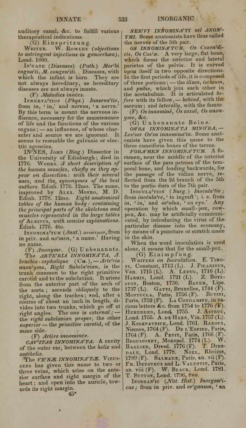 auditory canal, &c. to fulfill various therapeutical indications. (G) Einspritzung. Writer. W. Rowley (objections to astringent injections in gonorrhcea), Lond. 1800. In'nate (Diseases) (Path.) Mor'bi cogna'ti, M. congen'iti. Diseases^ with which the infant is born. They are not always hereditary, as hereditary diseases are not always innate. (F) Maladies innies. Innerva'tion (Phys.) Innerva'tio, from in, ' in,' and nervus, ' a nerve.' By this term is meant the nervous in- fluence, necessary for the maintenance of life and the functions of the various organs ; — an influence, of whose char- acter and source we are ignorant. It seems to resemble the galvanic or elec- tric agencies. IN'NES, John (Biog.) Dissector in the University of Edinburgh; died in 1776. Works. A short description of the human muscles, chiefly as they ap- pear on dissection: with their several uses, and the synonymes of the best authors. Edinb. 1776. 12mo. The same, improved by Alex. Monro, M. D. Edinb. 1778. 12mo. Eight anatomical tables of the human body.- containing the principal parts of the skeletons and muscles represented in the large tables o/Albinus, with concise explanations. Edinb. 1776. 4to. Innomina'tum (.Bnat.) o(uu'j;iio»',from in priv. and no'men,' a name.' Having no name. (F) Jnonyme. (G) U nbenannte. The ARTE'RIA INNOMINA'TA, A. brachio - cephalique ( Cm. ), irte'ria anon'yma, Right Subcla'vian, is the trunk common to the right primitive carotid and to the subclavian. It arises from the anterior part of the arch of the aorta ; ascends obliquely to the right, along the trachea; and, after a course of about an inch in length, di- vides into two trunks, which go off at right angles. The one is external; — the right subclavian proper, the other superior — the primitive carotid, of the same side. (F) Jlrthre innomin6e. CAVITAS INNOMINA'TA. a cavity of the outer ear, between the helix and antihelix. The VE'NJE INNOMINA'TJE. VlEUS- sens has given this name to two or three veins, which arise on the ante- rior surface and right margin of the heart; and open into the auricle, tow- ards its right margin. 45* NER'VT INItrOMINA'TI vel ANON'- YMI. Some anatomists have thus called the nerves of the 5th pair. OS INNOMINA'TUM, Os Coxen'di- cis, Os Cox'cB. A very large, flat bone, which forms the anterior and lateral parietes of the pelvis. It is curved upon itself in two opposite directions. In the first periods of life, it is composed of three portions ; — the ilium, ischiurn, and pubis, which join each other in the acetabulum. It is articulated be- fore with its fellow,— behind, with the sacrum ; and laterally, with the femur. (F) Os innomine, Os coxal, Os anon- yme, &c. (G) U n benannte Beine. OS'SA INNOMINA'TA MINO'RA,— Les'ser Os'sa innomina'ta. Some anat- omists have given this name to the three cuneiform bones of the tarsus. FORA'MEN INNOMINA'TUM. A fo- ramen, near the middle of the anterior surface of the pars petrosa of the tem- poral bone, and leading backwards, for the passage of the vidian nerve, re- flected from the 2d branch of the 5th to the portio dura of the 7th pair. Inocula'tion (Surg.) Inocula'tio; from inoCula're,' to ingraft'; i. e. from in, 'in,' and oc'ulus, ' an eye.' Any operation by which small-pox, cow- pox, &c. may be artificially communi- cated, by introducing the virus of the particular disease into the economy, by means of a puncture or scratch made in the skin. When the word inoculation is used alone, it means that for the small-pox. (G) Einimp f ung. Writers on Inoculation. E. Timo- ni. Constant, 1713 (L). J. Pilarinus, Ven. 1715 (L). A. Leduc, 1716 (L). Harris, Lond. 1721 (L). Z. Botl- ST05, Boston, 1730. Bauer, Lips. 1737 (L). Gatti, Bruxelles, 1744 (F). MoNTUcLA, Paris, 1756(F). Butini, Paris, 1752(F). La Condamine, in va- rious letters &c. from 1754 to 1776 (F). Heberden, Lond. 1755. J. Astruc, Lond. 1755. A.de Haen, Vin.l757(L). J. Kirkpatrick, Lond, 1761. Razoux, Nismes, 1764 (F). De l'Espine, Paris, 1764(F). A. Petit, Paris, 1766 (F). Broussonet, Monspel. 1774 (L). W. Baglier, Dresd. 1776 (F). T. Dims- dale, Lond. 1778. Noel, Rheims, 1789 (F). Salmade, Paris, an. vii (F). Fr. Dezoteux and L. Valentin, Paris, an. viii (F). W. Black, Lond. 1781. T. Sutton, Lond. 1796, 8vo. Inorgan'ic {JVat. Hist.) Inorgan'i- ciis ; from in priv. and or'ganum, ' an