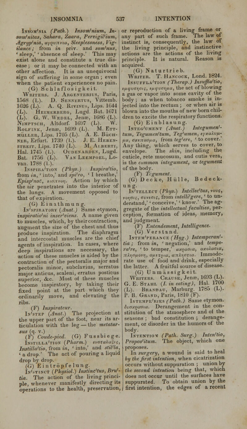 IssoM^NiA (Path.) Insom'nium, In- sorn'nitas, Sahara, Zaara, PervigWium, Jlgrtjp'nia, ayovnvia, Sleeplessness, Vig- ilance ; from in priv. and som'nus, ' sleep,' ' absence of sleep.' This may exist alone and constitute a true dis- ease ; or it may be connected with an other affection. It is an unequivocal sign of suffering in some organ ; even when the patient experiences no pain. (G) Schlaflosigkeit. Writers. J. Akgehterius, Paris, 1568 (L). D. Sennkrtus, Vittemb. 1626 (L). A. Q. RiviNus, Lips. 1G44 (L). Heimerberg, Lugd. Bat. 1671 (L). G. W, Wedel, JenoB, 1686 (L). NiMPTscH, Altdorf 1697 (L). W. RoLFiNK, Jen®, 1699 (L). M. Ett- MiiLLER, Lips. 1705 (L). A. E. BiicH- NER, Erfurt. 1739 (I.)- J- E. Heben- streit. Lips. 1740 (L). M. Aiberti, Hal. 1745 (L). Oudenarden, Lugd. Bat. 1756 (L). Van Leempoel, Lo- van. 1788(1.). Inspira'tion (Phys.) Inspira'do, from in, ' into,' and spi'ro, ' I breathe,' Episp'noe, iiarcvoi]. Action by which the air penetrates into the interior of the lungs. A movement opposed to that of expiration. (G) Einathmung. In'spjratory {Anat.) Same etymon, inspiratio'ni inser'viens. A name given to muscles, which, by their contraction, augment the size of the chest and thus produce inspiration. The diaphragm and intercostal muscles are the chief agents of inspiration. Incases, where deep inspirations are necessary, the action of these muscles is aided by the contraction of the pectoralis major and pectoralis minor, subclavius, serratus major anticus, scaleni, erratus posticus superior, &c. Most of these muscles become inspiratory, by taking their fixed point at the part which they ordinarily move, and elevating the ribs. (F) Inspirateur. In'step {Jinat.) The projection at the upper part of the foot, near its ar- ticulation with the leg — the metatwr- sus (q. v.) (F) Coude-pied. (G) Fussbiege. Instilla'tion (Pharm.) traTa/.uiig, InstUla'tio, from in, ' into,' and stil'la, ' a drop.' The act of pouring a liquid drop by drop. (G) Eintrbpfelung. In'.-tinct (Physiol.) Jnstinc'tus, Bru'- tia. The action of the living princi- ple, whenever manifestly directing its operations to the health, preservation, or reproduction of a living frame or any part of such frame. The law of instinct is, consequently, the law of the living principle, and instinctive actions are the actions of the living principle. It is natural. Reason is acquired. (G) Naturtrieb. Writer. T. Hancock, Lond. 1824. Iksuffla'tion (Therap.) Insuffia'tio, tuipvatinig, eiKpvaijHu, the act of blowing a gas or vapor into some cavity of the body ; as when tobacco smoke is in- jected into the rectum ; or when air is blown into the mouths of new born chil- dren to excite the respiratory functions. (G) Einblasung. Integ'cment (Jlnat) Integumen'- tum, I'egumen'tum, Teg'umen, cyy.aXvfi- ,/(«, axiTiaofia, from teg'ere, ' to cover.' Any thing, which serves to cover, to envelope. The skin, including the cuticle, rete mucosum, and cutis vera, is the common integument, or tegument of the body. (F) Tegument. (G) Deck e, Hii lie, Bedeck- un g. In'tellect (Phys.) InteUec'tus,vov?, roi,ffic, avvioic, from intelli'gere,' to un- derstand,' ' conceive,'' know.' The ag- gregate of the intellectual faculties, per- ception, formation of ideas, memory, and judgment (F) Entendement, Intelligence. (G) Verstand. Intem'pera.\ce (Hyg.) Intemperan'- tia; from in, ' negation,' and tempe- ra're, ' to temper,' ay.oaaia, axoXaaia, ni-ijCiuovii, uiiniua, ankijnTia. Immode- rate use of food and drink, especially the latter. A fruitful source of disease. (G) Unmassigkeit. Writers. Crause, Jenae, 1693 (L). G. E. Stahl (/. in eatins), Hal. 1700 (L). Brandau, Marburg. 1785 (L). P. B. Grand, Paris, 1810 (F). Intempe'ries (Path.) Same etymon. Svny.()(xaitt. Derangement in the con- stitution of the atmosphere and of the seasons ; bad constitution ; derange- ment, or disorder in the humors of the body. Intentiov (Path. Surg.) Inten'tio, Propos'itum. The object, which one proposes. In surgery, a wound is said to heal by the first intention, when cicatrization occurs without suppuration ; union by the second intention being that, which does not occur until the surfaces have suppurated. To obtain union by the first intention, the edges of a recent