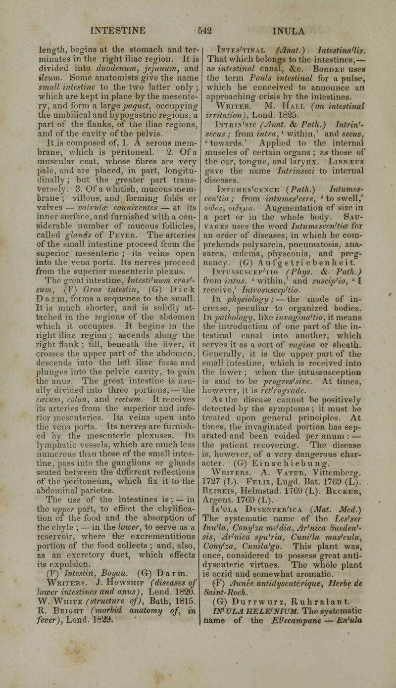 length, begins at the stomach and ter^ minates in the right iliac region. It is divided into duodenum, jejunum, and ileum. Some anatomists give the name small intestine to the two latter only ; which are kept in place by the mesente- ry, and form a large paquet, occupying the umbilical and hypogastric regions, a part of the flanks, of the iliac regions, and of the cavity of the pelvis. It is composed of, 1. A serous mem- brane, which is peritoneal. 2. Of a muscular coat, whose fibres are very pale, and are placed, in part, longitu- dinally ; but the greater part trans- versely. 3. Of a whitish, mucous mem- brane ; villous, and forming folds or valves — valrulce conniventes — at its inner surface, and furnished with a con- siderable number of mucous follicles, called glands of Peyer. The arteries of the small intestine proceed from the superior mesenteric ; its veins open into the vena porta. Its nerves proceed from the superior mesenteric plexus. The great intestine, Intesti'num cras'- suvi, (F) Gros intestin, (G) Dick Darm, forms a sequence to the small. It is much shorter, and is solidly at- tached in the regions of the abdomen which it occupies. It begins in the right iliac region ; ascends along the right flank ; till, beneath the liver, it crosses the upper part of the abdomen, descends into the left iliac fossa and plunges into the pelvic cavity, to gain the anus. The great intestine is usu- ally divided into three portions, — the ccBcum, colon, and rectum. It receives its arteries from the superior and infe- rior mesenteries. Its veins open into the vena porta. Its nerves are furnish- ed by the mesenteric plexuses. Its lymphatic vessels, which are much less numerous than those of the small intes- tine, pass into the ganglions or glands seated between the different reflections of the peritoneum, which fix it to the abdominal parietes. The use of the intestines is; — in the upper part, to effect the chylifica- tion of the food and the absorption of the chyle ; — in the Imoer, to serve as a reservoir, where the excrementitious portion of the food collects; and, also, as an excretory duct, which effects its expulsion. (F) Intestin, Boyau. (G) Darm. Writers. J. Howship (diseases of lower intestines and anus), Lond. 1820. W. White (structure of), Bath, 1815. R. Bright (morbid anatomy of, in fever), Lond. 1829. Intes'tin.\l fJlnai.) Jntestirui'lis. That which belongs to the intestines,— as intestinal canal, &c. Bordeu uses the term Pouls intestinal for a pulse, which he conceived to announce an approaching crisis by the intestines. Writer. M. Hall (on intestinal irritation), Lond. 1825. Intrin'sic (Jlnat. & Path.) Intrin'- secus; from intra,' within,' and sectts, ' towards.' Applied to the internal muscles of certain organs ; as those of the ear, tongue, and larynx. Linnaeus gave the name Intrinseci to internal diseases. Intumes'cence {Path.) Intumes- ccn'tia ; from intumes'cere, ' to swell,' otfioc, oiS>i/,ia. Augmentation of size in a part or in the whole body. Sau- VAGES uses the word latum esc en'tia for an order of diseases, in which he com- prehends polysarcia, pneumatosis, ana- sarca, oedema, physconia, and preg- nancy. (G) A ufge tri ebenh eit. Intussuscep'tio (Phys. & Path.) from inttis, 'within,' and suscip'io, 'I receive,' Introsusccp'tio. In ])hysiology; — the mode of in- crease, peculiar to organized bodies. In pathology, like iuvagina'tio, it means the introduction of one part of the in- testinal canal into another, which serves it as a sort of vagina or sheath. Generally, it is the upper part of the small intestine, which is received into the lower; when the intussusception is said to be progres'sive. At times, however, it is reVrograde. As the disease cannot be positively detected by the symptoms ; it must be treated upon general principles. At times, the invaginated portion has sep- arated and been voided per anum : — the patient recovering. The disease is, however, of a very dangerous char- acter. (G) Einsc hiebung. Writers. A. Vater. Vittemberg. 1727 (L). P>,Lix, Lugd. Bat. 1769 (L). Beireis, Helmstad. 1769 (L). Becker, Argent. 1769 (L). In'ula Dysenter'ica {Mat. Med.) The systematic name of the Les'ser Inu'la, Cony'za me'dia, Ar'nica Sucden'- sis, Jlr'nica spu'ria, Cuni'la mas'cula, Cony'za, Cunila'go. This plant was, once, considered to possess great anti- dysenteric virtues. The whole plant is acrid and somewhat aromatic. (F) Aunee antidysentirique, Herhe de Saint-Roch. (G) Durrwurz, Ruhralant. IN'ULA HELE'NIUM. The systematic name of the EVecampanc — En'ula