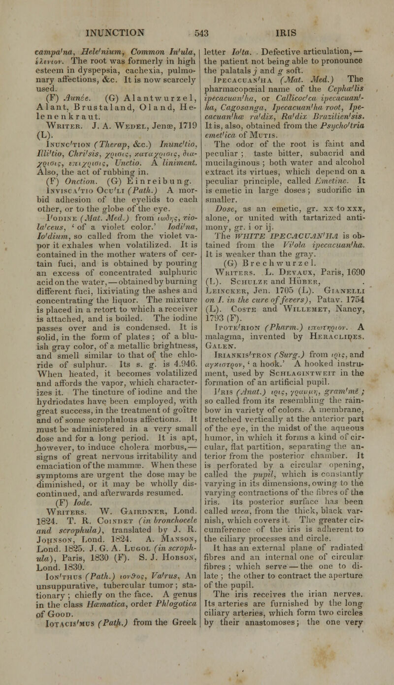 campa'na, Hele'nium, Common In'ula, i?.tvioy. The root was formerly in high esteem in dyspepsia, cachexia, pulmo- nary affections, &c. It is now scarcely used. (F) .^unie. (G) Alantwurzel, Alant, Brustaland, Oland, He- lene nkraut. Writer. J. A. Wedel, Jence, 1719 (L). Incnc'tion (Therap, &c.) Inunc'tio, Illi'tio, ChrVsis, yoiaiq, xaTux'jiC?, i5'«- XQ'Oi:, tjii/inaic;, Unctio. A liniment. Also, the act of rubbing in. (F) Onction. (G) Einreibung. Invisca'tio Ocu'li (Path.) A mor- bid adhesion of the eyelids to each other, or to the globe of the eye. I'oDiNE (Mat. Med.) from luidii?, vio- la'ceus, * of a violet color.' lodi'na, lo'dium, so called from the violet va- por it exhales when volatilized. It i,s contained in the mother waters of cer- tain fuci, and is obtained by pouring an excess of concentrated sulphuric acid on the water, — obtained by burning different fuci, lixiviating the ashes and concentrating the liquor. The mixture is placed in a retort to which a receiver is attached, and is boiled. The iodine passes over and is condensed. It is solid, in the form of plates ; of a blu- ish gray color, of a metallic brightness, and smell similar to that of the chlo- ride of sulphur. Its s. g. is 4.946. When heated, it becomes volatilized and affords the vapor, which character- izes it. The tincture of iodine and the hydriodates have been employed, with great success, in the treatment of goitre and of some scrophalous affections. It must be administered in a very small dose and for a long period. It is apt, Jiowever, to induce cholera morbus,— signs of great nervous irritability and emaciation of the mammne. When these symptoms are urgent the dose may be diminished, or it may be wholly dis- continued, and aflerwards resumed. (F) lode. Writers. W. Gairdner, Lond. 1824. T. R. Coi.vDET (in bronchocelc and scropkula), translated by J. R. Johnson, Lond. 1824. A. Manson, Lond. 1825. J. G. A. Lugol (inscroph- ula), Paris, 1830 (F). S.J. Hobson, Lond. 1830. Ion'thus (Path.) lor&oc, Va'rus. An unsuppurative, tubercular tumor; sta- tionary ; chiefly on the face. A genus in the class Ha:matica, order Phlogotica of Good. Iotacis'mus (Path.) from the Greek letter lo'ta. Defective articulation, — the patient not being able to pronounce the palatals j and g soft. Ipecacuan'ha (Mat. Med.) The pharmacopceial name of the Cepha'lis ipecacuan'ha, or Callicoc'ca ipecacuan'- ha, Cagosanga, Ipecacuan'ha, root, Ipe- cacuan'ha: ra'dix, Ra'dix Brazilicn'sis. It is, also, obtained from the Psycho'tria emct'ica of Mutis. The odor of the root is faint and peculiar ; taste bitter, subacrid and mucilaginous ; both water and alcohol extract its virtues, which depend on a peculiar principle, called Emetine. It is emetic in large doses ; sudorific in smaller. Dose, as an emetic, gr. xx to xxx, alone, or united with tartarized anti- mony, gr. i or ij. 'Ihe WHITE IPECACUAN'HA is ob- tained from the Vi'ola ipecacuan'ha. It is weaker than the gray. (G) B r e c h w u r z e I. WhiteRs. L. Devaux, Paris, 1690 (L). ScHULZK and Hijber, Leincker, Jen. 1705 (L). Gianelli on I. in the cure of fevers), Patav. 1754 (L). CosTE and Willemet, Nancy, 1793 (F). Ipote'rion (Pharm.) tTcwrtjoior. A malagma, invented by Heracliijes. Galen. Iriankis'tron (Surg.) from lotg. and ayy-ioTfiov, ' a hook.' A hooked instru- ment, used by Schlagintweit in the formation of an artificial pupil. 1'ris (.tinat.) inic, yoai.in/, gram'me ; so called from its resembling the rain- bow in variety of colors. A membrane, stretched vertically at the anterior part of the eye, in the midst of the aqueous humor, in which it forms a kind of cir- cular, flat partition, separating the an- terior from the posterior chamber. It is perforated by a circular opening, called the pupil, which is constantly varying in its dimensions, owing to the varying contractions of the fibres of the iris. Its posterior surface has been called uvea, from the thick, black var- nisli, which covers it. The greater cir- cumference of the iris is adiierent to the ciliary processes and circle. It has an external ))lane of radiated fibres and an internal one of circular fibres ; which serve — the one to di- late ; the other to contract the aperture of the pupil. The iris receives tlie irian nerves. Its arteries are furnished by the long ciliary arteries, which form two circles by their anastomoses; the one very