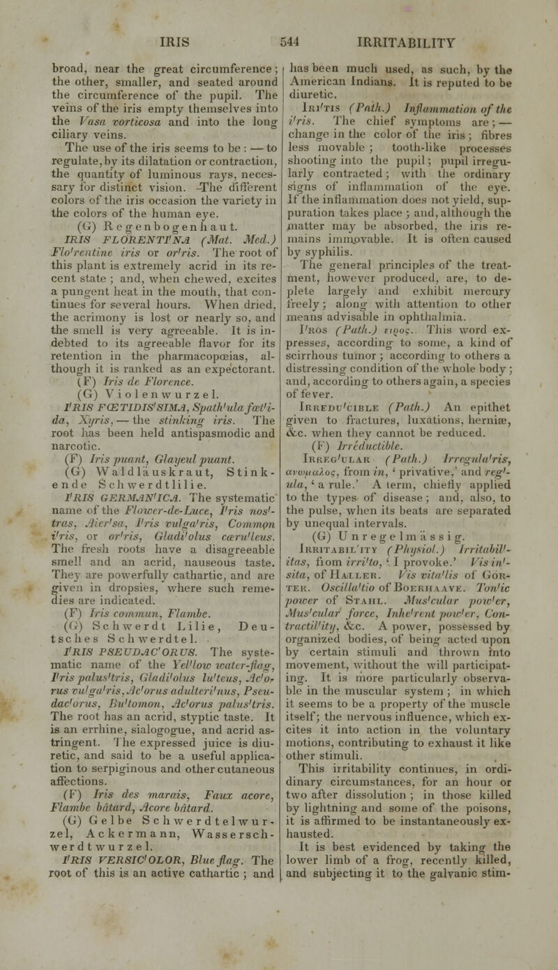 broad, near the great circumference; the other, smaller, and seated around the circumference of the pupil. The veins of the iris empty themselves into the Vasa vorticosa and into the long- ciliary veins. The use of the iris seems to be : -^ to regulate, by its dilatation or contraction, the quantity of luminous rays, neces- sary for distinct vision. -The different colors of the iris occasion the variety in the colors of the human eye. (G) Regenbogenhaut. IRIS FLORENTPNA (Mat. Med.) Flo'rentine iris or or'ris. The root of this plant is extremely acrid in its re- cent state ; and, when chewed, excites a pungent heat in the moutii, that con- tinues for several hours. When dried, the acrimony is lost or nearly so, and the smell is very agreeable. It is in- debted to its agreeable flavor for its retention in the pharmacopoeias, al- though it is ranked as an expectorant. (F) Iris dc Florence. (G) Violenwurzel. I'RIS FCETIDIS'SIMA, Spath'ulafmt'i- da, Xijris, — the stinking iris. The root has been held antispasmodic and narcotic. (F) Iris pwant, Glayeul puant. (G) Waldliiuskraut, Stin li- en de S oh we r d t lil i e. PRIS GERMAN'ICA. The systematic name of the Flowcr-de-Luce, I'ris nos'- tras, Jlicr'sa, I'ris vulga'ris, Comrn^ti i'ris, or or'ris, Gladi'olus caru'leus. The fresh roots have a disagreeable smell and an acrid, nauseous taste. They are powerfully cathartic, and are given in dropsies, where such reme- dies are indicated. (F) Iris commun, Flambe. {(i) Schwerdt I. ilie, Deu- tsclies Schwerdtel. I'RIS PSEUDJIC'ORUS. The syste- matic name of the Yel'loic roater-flag, I'ris palus'tris, Glndi'olus la'teus, Jlc'O' rus vulga'ris, Jjc'orus adulteri'nus, Pseu- dac'orus, Bu'tomon, Jic'orus palus'tris. The root has an acrid, styptic taste. It is an errhine, sialogogue, and acrid as- tringent. '1 he expressed juice is diu- retic, and said to be a useful applica- tion to serpiginous and other cutaneous affections. (F) Iris des marais, Favx acore, Flambe batard, ^core batard. (G) Gelbe Schwerdtelwur- zel, Ackermann, Wassersch- wer d t wu r z e 1. I'RIS VERSIC'OLOR, Blue flag. The root of this is an active cathartic ; and has been much used, as such, by the American Indians. It is reputed to be diuretic. Iri'tis (Path.) Inflammation of the i'ris. 'lhe chief symptoms are; — change in the color of the iris ; fibres less movable ; tooth-like processes shooting into the pupil; pupil irregu- larly contracted; with the ordinary signs of inflammation of the eye. If the inflanunation does not yield, sup- puration takes place ; and, although the matter may be absorbed, the iris re- mains immovable. It is often caused by syphilis. The general principles of the treat- ment, however produced, are, to de- plete largely and exhibit mercury freely; along with attention to other means advisable in ophtliahnia. I'ros (Path.) tiijos. This word ex- presses, ticcording to some, a kind of scirrhous tumor ; according to others a distressing condition of the whole body ; and, according to others again, a species of fever. Irkedu'cible (Path.) An epithet given to fractures, luxations, herniee, &c. when tliey cannot be reduced. (F) Irreductible. Irreg'ular (Path.) Irregula'ris, aro'fiuXoc, from m, ' privative,' and reg'- ula,' a rule.' A lerm, chiefly applied to the types of disease ; and, also, to the pulse, when its beats are separated by unequal intervals. (G) Unregelmassig. Irritabil'ity (Phyfiiol.) IrritahiV- itns, fiom nvi'to, ' I provoke.' Visin'- sita, of H.iiii.BR. Vis vita'lis of Gor- TER. OsCT7/rt'</o of BoERHAAVE. Tou'lC power of Stahl. Mus'cular pow'er, Mus'cular force, Inhe'rc.nt pow'er, Con- tructil'ity, &c. A power, possessed by organized bodies, of being- acted upon by certain stimuli and thrown into movement, without the will participat- ing. It is more particularly observa- ble in the muscular system ; in which it seems to be a property of the muscle itself; the nervous influence, which ex- cites it into action in the voluntary motions, contributing to exhaust it like other stimuli. This irritability continues, in ordi- dinary circumstances, for an hour or two after dissolution ; in those killed by lightning and some of the poisons, it is affirmed to be instantaneously ex- hausted. It is best evidenced by taking the lovi'er limb of a frog, recently killed, and subjecting it to the galvanic stim-