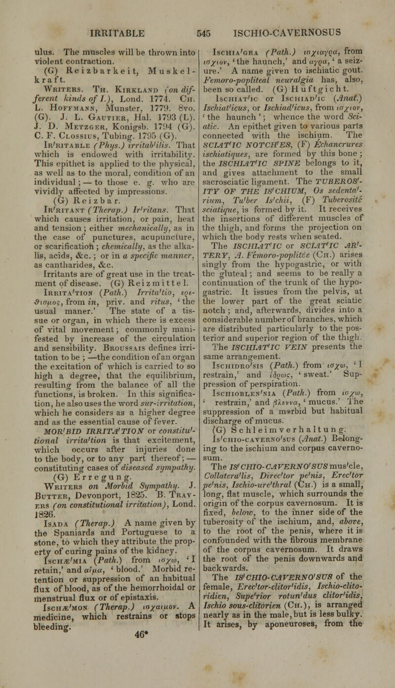 ulus. The muscles will be thrown into violent contraction. (G) Reizbarkeit, Muskel- kraft. Writers. Th. Kirkland (on dif- ferent kinds of I.), Lond. 1774. Ch. L. Hoffmann, Munster, 1771). 8vo. (G). J. L. Gautier, Hal. 1793 (L). J. D. Metzger, Konigsb. 1794 (G). C. F. Clossius, tubing. 1795 (G). Ir'ritable (Pkys.) irritah'ilis. That which is endowed with irritability. This epithet is applied to the ph^'sical, as well as to the moral, condition of an individual; — to those e. g. who are vividly affected by impressions. (G) Reizbar. Ir'ritant (Thcrap.) Ir'ritans. That which causes irritation, or pain, heat and tension ; either mechanicallij, as in the case of punctures, acupuncture, or scarificatioh ; chemically, as the alka- lis, acids, «S:c. ; or in o specific manner, as cantharides, &c. Irritants are of great use in the treat- ment of disease. (G) Reizm itte 1. Irrita'tion (Path.) Irrita'tio, cn&- ■Siauog, from in, priv. and ritus, ' the usual maner.' The state of a tis- sue or organ, in which there is excess of vital movement; commonly mani- fested by increase of the circulation and sensibility. Broussais defines irri- tation to be ; —the condition of an organ the excitation of which is carried to so high a degree, that the equilibrium, resulting from the balance of all the functions, is broken. In this significa- tion, he also uses the word sur-irritation, which he considers as a higher degree and as the essential cause of fever. MOR'BID IRRITA'TION or constitu'- tional irrita'tion is that excitement, which occurs after injuries done to the body, or to any part thereof; — constituting cases of diseased sympathy. (G) Erregung. Writers on Morbid Sympathy. J. Butter, Devonport, 1825. B. Trav- ERS (on constitutional irritation), Lond. J 826. IsADA (Therap.) A name given by the Spaniards and Portuguese to a stone, to which they attribute the prop- erty of curing pains of the kidney. Isch/e'mia {Path.) from ff/o), ' I retain,' and «»>«, ' blood.' Morbid re- tention or suppression of an habitual flux of blood, as of the hemorrhoidal or menstrual flux or of epistaxis. Ischje'mon (Therap.) la/aiuov. A medicine, which restrains or stops bleeding. ^ 46* Ischia'gra (Path.) laxiayqa, from to/iuv, 'the haunch,' and uyQa,' a seiz- ure.' A name given to ischiatic gout. Fcmoro-popliteaL neuralgia has, also, been so called. (G) H iiftgic h t. Ischiat'ic or Ischiad'ic (Jinaf.) Ischiat'icus, or Ischiad'icus, from icr/tov, ' the haunch '; whence the word Sci- atic. An epithet given to various parts connected with the ischium. The SCIAT'IC NOTCH'ES, (F) Echancrures ischiatiques, are formed by this bone ; the ISCHIAT'IC SPINE belongs to it, and gives attachment to the small sacrosciatic ligament. The TUBER08'- ITT OF THE IS'CHIUM, Os scdenta'- rium, Tu'ber Is'chii, (F) Tuberosity sciatique, is formed by it. It receives the insertions of different muscles of the thigh, and forms the projection on which the body rests when seated. The ISCHIAT'IC or SCIAT'IC AR'- TERY, Jl. Femoro-poplitce (Ch.) arises singly from the hypogastric, or with the gluteal; and seems to be really a continuation of the trunk of the hypo- gastric. It issues from the pelvis, at the lower part of the great sciatic notch; and, afterwards, divides into a considerable number of branches, which are distributed particularly to the pos- terior and superior region of the thigh. The ISCHIAT'IC VEIN presents the same arrangement. IscHinRo'sis (Path.) from iff^'? ' ^ restrain,' and td^iuc, ' sweat.' Sup- pression of perspiration. Ischioblen'nia (Path.) from lo/w, ' restrain,' and p.ivra, ' mucus.' Ihe suppression of a m®rbid but habitual discharge of mucus. (G) Schleimverhaltung. Is'cHio-CAVERNo'sus (Anat.) Belong- ing to the ischium and corpus caverno- sum. The IS'CHIO-CAVERNO'SUSmns'cle, Collatera'lis, Direc'tor pe'nis, Erec'tor pe'nis, Ischio-ure'thral (Ch.) is a small, long, flat muscle, which surrounds the origin of the corpus cavernosum. It is fixed, below, to the inner side of the tuberosity of the ischium, and, above, to the root of the penis, where it is confounded with the fibrous membrane of the corpus cavernosum. It draws the root of the penis downwards and backwards. The IS'CHIO-CAVERNO'SUS of the female, Erec'tor-clitor'idis, Ischio-clito- ridicn, Supe'rior rotun'dus clitor'idis, Ischio sous-clitorien (Ch.), is arranged nearly as in the male, but is less bulky. It arises, by aponeuroses, from the