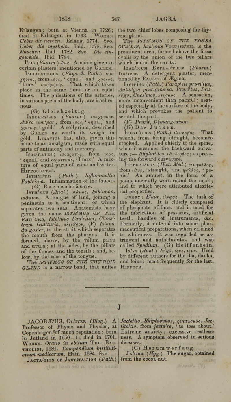 Erlangen; born at Vienna in 1726; died at Erlangen in 1793. Works. Ueber die nerven. Erlang. 1774. 8vo. Ueber die muskeln. Ibid. 1778. 8vo. Knochen. Ibid. 1782. 8vo. Die ein- geweide. Ibid. 1784. I'sis (Pharm.) laig. A name given to certain plasters, mentioned by Galen. Isocu'ronous {Phys. & Path.) ino- XQoi'os, from 100?, ' equal,' and /ooiog, ' time.' loodijoiiog. Tiiat which takes place in the same time, or in equal times. The pulsations of the arteries, in various parts of the body, are isochro- nous. (G) G1 e i c h z e i t i g. Isochry'son {Pharm.) icio/ovoov, Au'ro com'par ; from laoc,' equal,' and X^vaog,' gold.' A coUyrium, described by Galen as worth its weight in gold. LiBAVius has, also, given this name to an amalgam, made with equal parts of antimony and mercury. Isoc'rates ; laozoaT?;?, from icfog, ' equal,' and xiQavyvui,' I mix.' A mix- ture of equal parts of wine and water. Hippocrates. Isthmi'tis (Path.) Tnflamma'tio Fau'cium. Inflammation of the fauces. (G) Rachenbr'aune. Isth'mus {Anat.) laSuoc, Isth'mion, la&uiov. A tongue of land, joining a peninsula to a continent; or which separates two seas. Anatomists have given the name ISTH'MUa OF THE FAV'CES, Isth'mus Fau'cium, Claus'- trum Gut'turis, xXei&Qov, (F) Isthme du gosier, to the strait which separates the mouth from the pharynx. It is formed, above, by the velum palati and uvula ; at the sides, by the pillars of the fauces and the tonsils ; and, be- low, by the base of the tongue. The ISTH'MUS OF THE THYROID GLJiND is a narrow band, that unites the two chief lobes composing the thy- roid gland. The ISTH'MUS OF THE FOS'SA OVA'LIS, Isth'mus Viiusse'nii, is the prominent arch, formed above the fossa ovalis by the union of the two pillars which bound the cavity. Ital'icum Emplas'trum (Pharm.) Ira?.ty.ov. A detergent plaster, men- tioned by Paulus of .Sgina. Itch'ing (Path.) Parap'sis pruri'tus, Autal'gia prurigino'sa, Pruri'tus, Pru- rigo, Cnes'mos, y.vtjauog. A sensation, more inconvenient than painful; seat- ed especially at the surface of the body, and which provokes the patient to scratch the part. (F) Prurit, Demangeaison. (G) Das Jucken. Ithyc'obos (Path.) i&vxv^og. That which, from being straight, becomes crooked. Applied chiefly to the spine, when it assumes the backward curva- ture;— Ithylor'dos, t&vXoQiog; express- ing the forward curvature. Ityphal'lus (Hist. Med.) irvcpaXXog, from t^vs, ' straight,' and ifu)./.og, ' pe- nis.' An amulet, in the form of a penis, anciently worn round the neck; and to which were attributed alexite- rial properties. I'vory ; E'bur, e?.s<pag. The tusk of the elephant. It is chiefly composed of phosphate of lime, and is used for the fabrication of pessaries, artificial teeth, handles of instruments, &c. Formerly, it entered into some phar- maceutical preparations, when calcined to whiteness. It was regarded as as- tringent and anthelmintic, and was called Spodium. (G) Helffenbein. Ix'ys (Anat.) Ix'ye, i^i;?, I'ivij. Used by diff'erent authors for the ilia, flanks, and loins; most frequently for the last. HiPPOCK. JACOB^'US, Ol'iver (Biog.) A Professor of Physic and Physics, at Copenhagen,'of much reputation: born in Jutland in 16.50-1; died in 1701. Works. Oratio in obitum Tho. Bar- THOLiNi, 1681. Compendium instituti- onum medicarum. Hafn. 1684. 8vo. Jacta'tion or Jactita'tion (Path.) Jacta'tio, Rhiptas'mos, qinraauog, Jac- tita'tio, from jacta're, ' to toss about.' Extreme anxiety; excessive restless- ness. A symptom observed in serious diseases. (G) Herumwerfung. Ja'gra (Hyg.) The sugar, obtained from the cocoa nut.