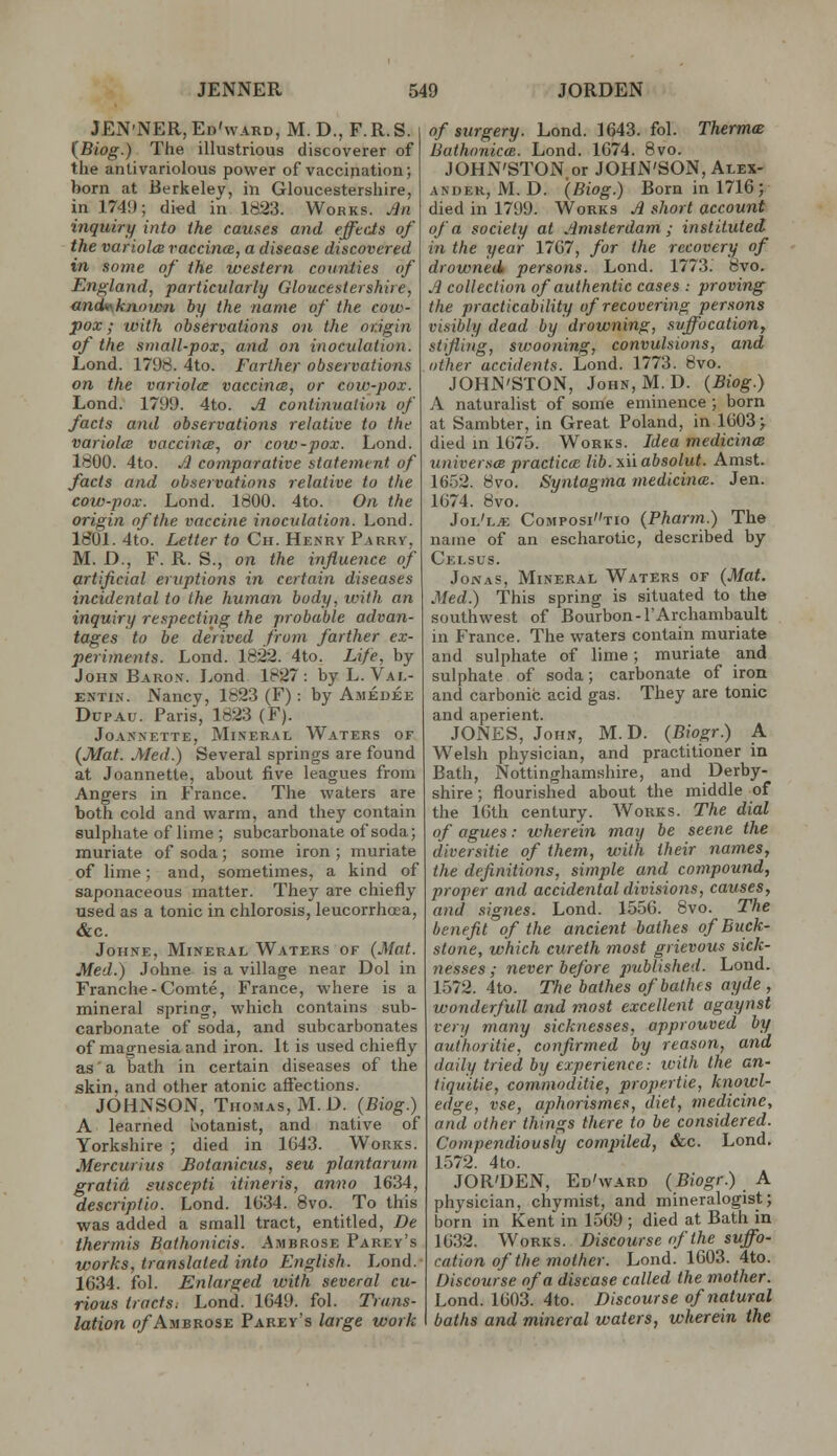 JEN'NER,Ed'ward, M. D., F.R.S. {Biog.) The illustrious discoverer of the antivariolous power of vaccination; born at Berkeley, in Gloucestershire, in 174!); died in 1823. Works. JJn inquiry into the causes and efftds of the variola raccincB, a disease discovered in some of the western counties of England, particularly Gloucestershire, andttsknoijcn by the name of the cow- pox; with observations on the origin of the small-pox, and on inoculation. Lond. 1798. 4to. Farther observations on the variola vaccincB, or cow-pox. Lend. 1799. 4to. A continuation of facts and observations relative to the variola vaccines, or cow-pox. Lond. 1800. 4to. Jl comparative statement of facts and observations relative to the cow-pox. Lond. 1800. 4to. On the origin of the vaccine inoculation. Lond. 1801. 4to. Letter to Ch. Henry Parrv, M. D., F. R. S., on the influence of artificial eruptions in certain diseases incidental to the human body, with an inquiry respecting the probable advan- tages to be derived from farther ex- perimetits. Lond. 1822. 4to. Life, by JoHs Baron. Lond 1827: by L.Val- entin. Nancy, 1823 (F): by A.medee DupAu. Paris, 1823 (F). JoANNETTE, Mineral Waters of (Mat. Med.) Several springs are found at Joannette, about five leagues from Angers in France. The waters are both cold and warm, and they contain sulphate of lime ; subcarbonale of soda; muriate of soda; some iron ; muriate of lime; and, sometimes, a kind of saponaceous matter. They are chiefly used as a tonic in chlorosis, leucorrhoea, &c. JoHNE, Mineral Waters of (Mat. Med.) Johne is a village near Dol in Franche-Comte, France, where is a mineral spring, which contains sub- carbonate of soda, and subcarbonates of magnesia and iron. It is used chiefly as'a bath in certain diseases of the skin, and other atonic affections. JOHNSON, Thomas, M.D. (Biog.) A learned botanist, and native of Yorkshire ; died in 1G43. Works. Mercurius Botanicus, seu plantarum gratid sitscepti itineris, anno 1634, descriptio. Lond. 1634. Bvo. To this was added a small tract, entitled, De thermis Bathonicis. Ambrose Parey's works, translated into English. Lond.- 1634. fol. Enlarged with several cu- rious tractSi Lond. 1649. fol. Trans- lation o/Ambrose Faezy's large work of surgery. Lond. 1643. fol. Thermce BathoniccB. Lond. 1674. 8vo. JOHN'STON or JOHN'SON, Alex- ander, M. D. (Biog.) Born in 1716; died in 1799. Works Ji short account of a society at Amsterdam; instituted in the year 1767, for the recovery of drowned persons. Lond. 1773.' 8vo. J collection of authentic cases : proving the practicability of recovering persons visibly dead by drowning, svffocationy stifling, swooning, convulsions, and other accidents. Lond. 1773. 8vo. JOHN'STON, John, M.D. (Biog.) A naturalist of some eminence ; born at Sambter, in Great Poland, in 1603 > died m 1675. Works. Idea medicines universm practical lib. xii absolut. Amst. 1652. Bvo. Syntagma inedicince. Jen. 1674. 8vo. Jol'lje Compositio (Pharm.) The name of an escharotic, described by Celsus. Jonas, Mineral Waters of (Mat. Med.) This spring is situated to the southwest of Bourbon-I'Archambault in France. The waters contain muriate and sulphate of lime; muriate and sulphate of soda; carbonate of iron and carbonic acid gas. They are tonic and aperient. JONES, John, M.D. (Biogr.) A W^elsh physician, and practitioner in Bath, Nottinghamshire, and Derby- shire ; flourished about the middle of the Kith century. Works. The dial of agues: wherein may be scene the diversitie of them, with their names, the definitions, simple and compound, proper and accidental divisions, causes, and signes. Lond. 1556. Svo. The benefit of the ancient bathes of Buck- stone, which cureth most grievous sick- nesses ; never before published. Lond. 1572. 4to. The bathes of bathes ayde , wonderfull and most excellent agaynst very many sicknesses, approuved by authoritie, confirmed by reason, and daily tried by experience: ivith the an- tiquitie, commoditie, propertie, knowl- edge, vse, aphorismes, diet, medicine, and other things there to be considered. Compendiously compiled, &c. Lond. 1572. 4to. JOR'DEN, Ed'ward (Biogr.) A physician, chymist, and mineralogist; born in Kent in 1569 ; died at Bath in 1632. Works. Discourse of the suffo- cation of the mother. Lond. 1603. 4to. Discourse of a disease called the mother. Lond. 1603. 4to. Discourse of natural baths and mineral waters, wherein the