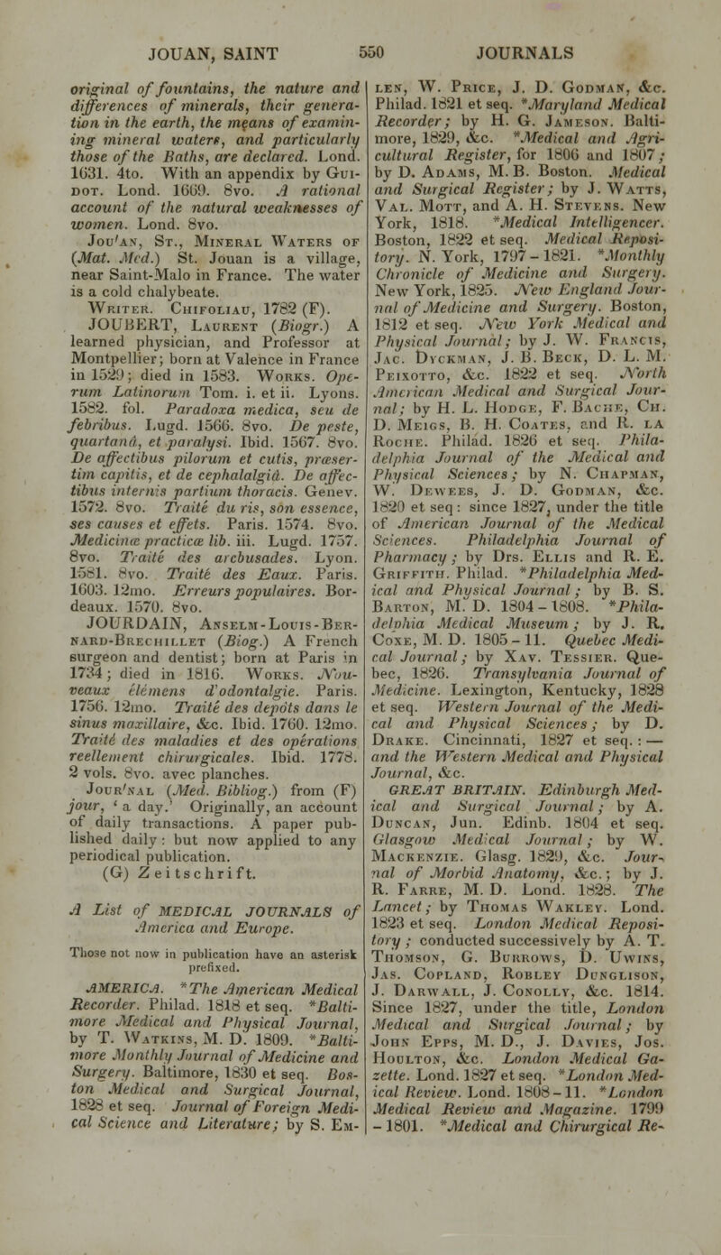 orio^inal of fountains, the nature and differences of minerals, their genera- tion in the earth, the m§ans of examin- ing mineral waterf, and particularly those of the Baths, are declared. Lond. 1031. 4to. With an appendix by Gui- DOT. Lond. IGlJi). 8vo. A rational account of the natural weaknesses of women. Lond. 8vo. Jou'a-v, St., Mineral Waters of {Mat. Med.) St. Jouan is a village, near Saint-Malo in France. The water is a cold chalybeate. Writer. Chifoliau, 1782 (F). JOUBERT, Laurent {Biogr.) A learned physician, and Professor at Montpellier; born at Valence in France in 15:^!); died in 1583. Works. Opt- riim Lalinormn Tom. i. et ii. Lyons. 1582. fol. Faradnxa medica, scu de febribus. Lugd. J560. 8vo. De peste, quartann, et paralysi. Ibid. 1507. 8vo. De aff'ectibus pilorum et cutis, prteser- tim capitis, et de cephalalgid. De aff'ec- tibus internis partiuni thoracis. Genev. 1572. 8vo. Traite du ris, son essence, ses cavses et effets. Paris. 1574. 8vo. Medicina practice lib. iii. Lugd. 1757. 8yo. Traite des arcbusades. Lyon. 1581. 8vo. Traite des Eaux. Paris. 1603. 12ino. Erreurs populaires. Bor- deaux. 1.570. 8vo. JOURDAIN, Anselm-Louis-Ber- nard-Brechii.let (Biog.) A French surgeon and dentist; born at Paris in 1734; died in 1816. Works. J\''uu- veaux t'leinens d'odontalgie. Paris. 1750. 12ino. Traite des depots dans le sinus maxillaire, &.c. Ibid. 1760. 12ino. TYaiii des maladies et des operations reellement chirurgicales. Ibid. 1778. 2 vols. 8vo. avec planches. Jour'nal (Med. Bibliog.) from (F) jour, ' a day.' Originally, an account of daily transactions. A paper pub- lished daily : but now applied to any periodical publication. (G) Zeitschrift. Jl List of MEDICAL JOURNALS of America and Europe. Those not now in publication have an asterisk prefixed. AMERICA. *The American Medical Recorder. Philad. 1818 et seq. *Balti- more Medical and Physical Journal. by T. Watkins, M. D. 1809. *£a/(i- more Monthly Journal of Medicine and Surgery. Baltimore, 1830 et seq. Bo.<<- ton Medical and Surgical Journal, 1828 et seq. Journal of Foreign Medi- cal Science and Literature; by S. Em- len, W. Price, J. D. Godman, &c. Philad. 1821 etseq. *Maryland Medical Recorder; by H. G. Jameson. Balti- more, 1829, &c. ^Medical and Agri- cultural Register, for 1800 and 1807; by D. Adams, M. B. Boston. Medical and Surgical Register; by J. Watts, Val. Mott, and A. H. Stevens. New York, 1818. ^Medical Intelligencer. Boston, 1822 et seq. Medical Reposi- tory. N.York, 1797-1821. Monthly Chronicle of Medicine and Surgery. New York, 1825. JVew England Jour- nal of Medicine and Surgery. Boston, 1812 et seq. jXetv York Medical and Physical Journal; by J. W. Francis, Jac. Dvckman, J. B. Beck, D. L. M. Peixotto, «fcc. 1822 et seq. JYorth American Medical and Surgical Jour- nal; by H. L. Hodge, F. Baciie, Ch. D. Meigs, B. H. Coates. and R. la Roche. Philad. 1820 etseq. Phila- delphia Journal of the Medical and Physical Sciences; by N. Chapman, W. Dewees, J. D. Godman, «fec. 1820 et seq : since 1827, under the title of American Journal of the Medical Sciences. Philadelphia Journal of Pharmacy ; by Drs. Ellis and R. E. Griffith. Philad. Philadelphia Med- ical and Physical Journal; by B. S. Barton, M. D. 1304-1808. *Phila- delnhia Medical Museum; by J. R. Co'xE, M. D. 1805 - 11. Quebec Medi- cal Journal; by Xav. Tessier. Que- bec, 1820. Transylvania Journal of Medicine. Lexington, Kentucky, 1828 et seq. Western Journal of the Medi- cal and Physical Sciences; by D. Drake. Cincinnati, 1827 et seq. : — and the Western Medical and Physical Journal, &c. GREAT BRITAIN. Edinburgh Med- ical and Surgical Journal; by A. Duncan, Jun. Edinb. 1804 et seq. Glasgow Medical Journal; by W. Mackenzie. Glasg. 1829, &c. Jour^ nal of Morbid Anatomy. &c.; by J. R. Farre, M. D. Lond. 1828. The Lancet; by Thomas Wakley. Lond. 1823 et seq. London Medical Reposi- tory ; conducted successively by A. T. Thomson, G. Burrows, D. Uwins, Jas. Copland, Robley Dunglison, J. DaRWALL, J. CoNOLLY, &.C. 1814. Since 1827, under the title, London Medical and Surgical .fournal; by John Epps, M. D., J. Davies, Jos. Houlton, &,c. London Medical Ga- zette. Lond. 1827 et seq. London Med- ical Review. Lond. 1808-11. London Medical Review and Magazine. 1799 - 1801. Medical and Chirurgical Re^