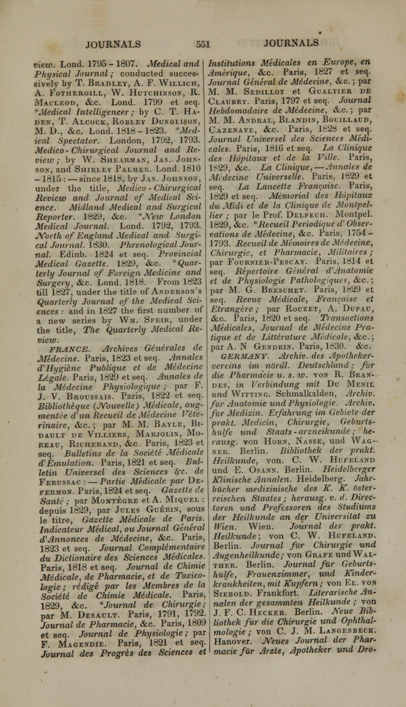 view. Lond. 1795-1807. Medical and Physical Journal; conducted succes- sively by T. Bradley, A. F. Willich, A. FoTHERGILL, W. HuTCHINSON, R. Macleod, &c. Lond. 179!J et seq. ^Medical Intelligencer; by C. T. Ha- DEN, T. Alcock, Robley Dunglison, M. D., &c. Lond. 1818 - 1823. *Med- ical Spectator. London, 1792, 1793. Medico - Chirurgical Journal and Re- view ; by W. Shearman, Jas. John- son, and Shirley Palmer. Lond. 1810 -1815 : — since 1818, by Jas. Johnson, under the title, Medico - Chirurgical Review and Journal of Medical Sci- ence. Midland Medical and Surgical Reporter. 1829, &c. *J\''ew London Medical Journal. Lond. 1792, 1793. JSTorth of England Medical and Surgi- cal Journal. 1830. Phrenological Jour- nal. Edinb. 1824 et seq. Provincial Medical Gazette. 1829, &c. Quar- terly Journal of Foreign Medicine and Surgery, &c. Lond. 1818. From 1823 till 1827, under the title of Anderson's Quarterly Journal of the Medical Sci- ences : and in 1827 the first number of a new series by Wm. Steir, under the title, The Quarterly Medical Re- view. FRANCE. Archives Ginirales de Medecine. Paris, 1823 et seq. Annates d'Hygiene Publique et de MHecine Ligale. Paris, 1829 et seq. Mnnales de la Midecine Physiologique; par F. J. V. Broussais. Paris, 1822 et seq. Bihliothkque {JVouvelle) Medicate, aug- tnentee d'un Recucil de Medecine Vite- rinaire, &.c.; par M. M. Bayle, Bi- DAULT DE ViLLIERS, MaRJOLIN, Mo- REAU, Richerand, &c. Paris, 1823 et seq. Bulletins de la Soci6te Medicate d'Emulation. Paris, 1821 et seq. Bul- letin Universel des Sciences fyc. de Ferussac : — Partie Medicate par De- FERMON. Paris, 1824 et seq. Gazette de Sante; par Montegre et A. Miquel : depuis 1829, par Jules Guerin, sous le titre. Gazette Medicate de Paris. Indicateur Medical, ou Journal General d'Annonces de Midecine, &c. Paris, 1823 et seq. Journal CompUmentaire du Dictionaire des Sciences Medicates. Paris, 1818 et seq. Journal de Chimie M6dicale, de Pharmacie, et de Toxico- logic ; ridige par les Membres de la SocidtS de Chimie Midicale. Paris, 1829, &c. * Journal de Chirurgie; par M. Desault. Paris, 1791, 1792. Journal de Pharmacie, &c. Paris, 1609 et seq. Journal de Physiologie; par F. Magendie. Paris, 1821 et seq. Journal des Prosris des Sciences et Institutions Medicales en Europe, en Amerique, &c. Paris, 1827 et seq. Journal General de Midecine, &c.; par M. M. Sedillot et Gualtier de Claubry. Paris, 1797 et seq. Journal Hebdomadaire de Midecine, &c.; par M. M. Andral, Blandin, Bouillaud, Cazenave, &c. Paris, 1628 et seq. Journal Universel des Sciences Medi- cates. Paris, 1810 et seq. La Clinique des Hdpitaux et de la Ville. Paris, l!^29, &c. La Clinique, — Annates de Medecine Universelle. Paris, 1829 et seq. La Lancette Franqaise. Paris, 1829 et seq. Memorial des Hdpitaux du Midi et de la Clinique de Montpel- lier ; par le Prof Delpech. Montpel. 1829, &c. *Recueil Periodique d' Obser- vations de Medecine, &.c. Paris, 1754- 1793. Recueil de Memoires de Midecine, Chirurgie, et Pharmacie, Militaires; par Foornier-Pescay. Paris, 1814 et seq. Repertoire General d'Anatomie et de Physiologie Pathologiques, &.c.; par M. G. Breschet. Paris, 1829 et seq. Revue Midicale, Franqaise et Etrangere; par Rouzet, A. Dupau, &c. Paris, 1820 et seq. Transactions Medicales, Journal de Medecine Pra- tique et de Littirature MeJicale, &c.; par A. N Gendrin. Paris, 1830. &c. GERMANY. Archiv. des Apotheker- vereins im nOrdl. Deutschland; fur die Pharmacie u. s. w. von R. Bran- DES, in Verbindung mit Du Menil und Witting. Schmalkalden, Archiv. fur Anatomic und Physiologie. Archiv. fur Medizin. Erfahrung im Gebiete der prakt. Medicin, Chirurgie, Geburts- hulfe und Staats - arzneikunde; he- rausg. von Horn, Nasse, und Wag- ner. Berlin. Bibtiothek der prakt. Heilkunde, von. C. W. Hufeland und E. OsANN. Berlin. Heidelberger XJinische Annalen. Heidelberg. Jahr- bucher medizinische des K. K. Oster- reischen Staates; herausg. v. d. Direc- toren und Professoren des Studiums der Heilkunde an der Universitat zu Wien. Wien. Journal der prakt. Heilkunde; von C. W. Hufeland. Berlin. Journal fur Chirurgie und Augenheitkunde; von Grafe und Wal- THER. Berlin. Journal fur Geburts- hulfe, Frauenzimmer, und Kinder- krankheiten,mit Kupfern; von El. von SiEBOLD. Frankfort. Literarische An- nalen der gesammten Heilkunde ; von J. F. C. Hecker. Berhn. JVeue Bib- tiothek fur die Chirurgie und Ophthal- mologie; von C. J. M. Langenbeck. Hanover. JVeues Journal der Phar- macie f-ar Arzte, Apotheker und Dro-