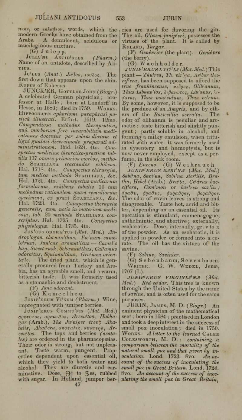 5Ttoi', or loletfitov, words, which the modern Greeks have obtained from the Arabs, A demulcent, acidulous or mucilaginous mixture. (G) J u 1 e p p. Julia'ivi Astid'otus (Pharm.) Name of an antidote, described by Ae- TIUS, Ju'lus (Anat.) Ju'los, tovkoq. The first down that appears upon the chin. HuFus of Ephesus. JUNCK'ER, GoTTLOB John (Btogr.) A celebrated German physician ; pro- fessor at Halle ; born at Londorft' in Hesse, in 1680; died in 1751). Works. HippocRATis aphorismi paraphrasi po- cticd illustrati. Erfurt. 1GJ9. l^mo. Compendiosa viethodus therapeutica, qud morborum fere incurahilium medi- cationcs doccntur per solum dlmtam et ligni guaiaci diversimodc praparati ad- ininistratloncm. Ibid. 1G24. 4to. Con- spectus mcdicinm thcorctico-practiccB tab- ulis 137 omncs primarios morbos, metho- do Stahliana tractandos exhibcns. Hal. 1718. 4to. Conspectus chirurgia, turn medicce methodo Stahliana, &c. Hal. 1721. 4to. Conspcctxis mcdicarum formularum, exhibcns tabuUs IG tarn methoduni rationalem quam remediorum spccimina, ex praxi Stahliana, &c. Hal. 1723. 4to. Conspectus therapcicc generalls, cum notis in materiam medi- cam, tab. 20 methodo Stahliana con- scriptus. Hal. 1725. 4to. Conspectus physiologiae. Hal. 1735. 4to. Jun'cus odoka'tus {Mat. Med.) An- Arop'ogon chananHlius, Fm'num came- lo'rum, Jun'cus aromaVicus — CameVs hay, Siccet rush, Schrrnan'thus, Cal'amus odora'tus, Squinan'thus, Gra'men orien- ta'le. The dried plant, which is gen- erally procured from Turkey and Ara- bia, has an agrcable smell, and a warm, bitterish taste. It was formerly used as a stomachic and dcobstruent. (F) June odorant. (G) K a m e e 1 h e u. Junip'euum Vi'fv'UM (Pharm.) Wine, impregnated with juniper berries. Jusip'erus ComtiIu'nis (Mat. Med.) etnxrvToc, uontvSog, Arceu'tos, Habha- gar (Arab.), The Ju'niper treC; Aka- talis, Akat'era, axaraliq, axaxiqa, Ar- ceii'tos. The tops and berries (acata- les) are ordered in the pharmacopoeias. Their odor is strong, but not unpleas- ant. Taste warm, pungent. Prop- erties dependent upon essential oil, which they yield to both water and alcohol. They are diuretic and car- minative. Dose, 9j to 5ss, rubbed with sugar. In Holland, juniper ber- 47 ries are used for flavoring the gin. The oil, O'leumjunip'eri, possesses the , virtues of the plant. It is called by RuLAND, Targar. (F) Genevrier (the plant). Gcniivre (the berry). (G) Wachholder. JUNIP'ER U8LYCIA (Mat. Med.) This plant— Thu'rea, Th. vir'ga, Ar'bur thu- rifera, has been supposed to afford the true frankincense, xidooc, Olib'anum, Thus Libano'tos, XifiarviTog, Lib'anos, /.i- (iavos, Thus mas'culuni, Thus ve'rum. By some, however, it is supposed to be the produce of an Amyris, and by oth- ers of the BosiccVlia serra'ta. The * odor of olibanum is peculiar and aro- matic : taste bitterish and slightly pun- gent ; partly soluble in alcohol, and forming a milky emulsion, when tritu- rated with water. It was formerly used in dysentery and hsmoptysis, but is now never employed, except as a per- fume, in the sick room. (F) Encens. (G) Weihrauch. JUNIP'ERUS SABI'NA (Mat. Med.) Sahi'na, Savi'na, Sabi'ua stcr'ilis, Bra- dm, Hebel (Arab.) Bru'ta, Cc'drus bac- cifera, Com'mon or bar'ren sav'in; I^Qadv, poaSvc, ^aQci&Qov, ^oquSqov. The odor of savin leaves is strong and disagreeable. Taste hot, acrid and bit- ter, depending on an essential oil. Its operation is stimulant, emmenagogue, anthelmintic, and abortive; externally, escharotic. Dose, internally, gr. v to x of the powder. As an escharotic, it is applied in powder or formed into a ce- rate. The oil has the virtues of the savine. (F) Sabine, Savinicr. (G) S e be nb aum, S e venbaum. Writer. G. W. Wedel, Jenas, 1707 (L). JUNIP'ERUS VIRGINIA'NA (Mat. Med.) Red ce'dar. This tree is known through the United States by the name o{ savine, and is often used for the samo purposes. JURIN, James, M. D. (Biogr.) An eminent physician of the mathematical sect; born in 1G84 ; practised in London and took a deep interest in the success of small pox inoculation ; died in 1750. Works. A letter to the learned Caleb Colesworth, M. D. : containing a comparison bel2oeen the mortality of the vutural small pox and that given by in- oculation. Lond. 1723. 8vo. An ac- count of the success of inoculating the small pox in Great Britain. Lond. 1724. 8vo. An account of the success of inoc- ulating the small pox in Great Britain,