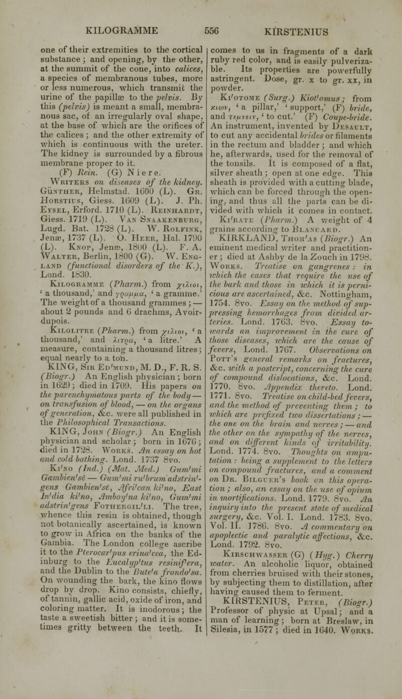 one of their extremities to the cortical substance ; and opening, by the other, at the summit of the cone, into calices, a species of membranous tubes, more or less numerous, which transmit the urine of the papillae to the pelvis. By this (pelvis) is meant a small, membra- nous sac, of an irregularly oval shape, at the base of which are the orifices of the calices ; and the other extremity of which is continuous with the ureter. The kidney is surrounded by a fibrous membrane proper to it. (F) Rein. (G) Niere. Writers on diseases of the kidney. Gii.NTiiER, Helmstad. IGOU (L). Gr. HoRSTius, Giess. 1609 (L). J. Ph. Eysel, Erford. 1710 (L). Reinhardt, Giess. 1719 (L). Van Snaakenburg, Lugd. Bat. 1728 (L). W. Rolfink, Jenae, 1737 (L). O. Heer, Hal. 1790 (L). Knop, Jenss, 18o0 (L). F. A. Walter, Berlin, 1800 (G). W. Eng- land (functional disorders of the K.), Lond. 1830. Kilogramme (Pharfu.) from xO.\oi, ' a thousand,' and ynatiua, ' a gramme.' The weight of a thousand grammes ; — about 2 pounds and (i drachms, Avoir- dupois. Kilolitre (P/;(7,rm.) from ;k'(,'.(oi, 'a thousand,' and /.irna, ' a litre.' A measure, containing a thousand litres; equal nearly to a ton. KING, Sir Ed'mund, M. D., F. R. S. (Bioi>r.) An English pliysician ; born in 1029 ; died in 1709. His papers on the parenchymatous parts of the body — 071 transfusion of blood, — on the organs of generation, &c. were all published in the Philosophical Transactions. KING, John (Biogr.) An Enghsh physician and scholar; born in 1(J7G ; died in 1728. Works. .Bn essay on hot and cold bathing. Lond. 1737 8vo. Ki'no (Ind.) (Mat. Med.) Gum'mi Gamhien'se — Gtim'mi ru'bruniadstrin'- gcns Gambien'se, Jjfri'can ki'no, East In'dia ki'no, Jlmhoy'na ki'no, Gum'mi adstrin'gens Fothergil'li. The tree, whence this resin is obtained, though not botanically ascertained, is known to grow in Africa on the banks of the Gambia. The London college ascribe it to the Pterocar'pus erina'cea, the Ed- inburg to the Eucalyp'tus resinifera, and the Dublin to tlie Bute'a frondo'sa. On wounding the bark, the kino flows drop by drop. Kino consists, chiefly, of tannin, gallic acid, oxide of iron, and coloring matter. It is inodorous; the taste a sweetish bitter ; and it is some- times gritty between the teeth. It I comes to us in fragments of a dark ruby red color, and is easily pulveriza- ble. Its properties are powerfully astringent. Dose, gr. x to gr. xx, in powder. Ki'otome (Surg.) Kiot'omus ; from y.iun', ' a pillar,' ' support,' (F) bride, and Tfiofo, ' to cut.' (F) Coupe-bride. An instrument, invented by Desault, to cut any accidental Ar/V/ci-or filaments in the rectum and bladder ; and which he, afterwards, used for the removal of the tonsils. It is composed of a flat, silver sheath ; open at one edge. This sheath is provided with a cutting blade, which can be forced through the open- ing, and thus all the parts can be di- vided witli which it comes in contact. Ki'rate (Pharm.) A weight of 4 grains according to Elancakij. KIRKLAND, Tiiom'as (Biogr.) An eminent medical writer and practition- er ; died at Asliby de la Zouch in 1798. Works. Treatise on gangrenes : in wlrich the cases that require the use of the bark and those in which it is perni- cious are ascertained, &c. Nottingham, 1754. 8vo. Essay on the method of stip- pressing heviorrhuges from divided ar- teries. Lond. 17()3. 8vo. Essay to- vmrds an improvement in the cure of those diseases, which are the catise of fevers, Lond. 17G7. Observations on Pott's general remarks on fractures, &c. with a postcript, concerning the cure of compound dislocations, &c. Lond. 1770. 8vo. .^jjpendix thereto. Lond. 1771. Bvo. Treatise on child-bed fevers, and the method of preventing them ; to ichich are prefixed two dissertations; — the one on the brain and nerves; — and the other on the sympathy of the nerves, and on different kinds of irritability. Lond. 1774. 8vo. Tlimights on ampu- tation : being a supplement to the letters on compound fractures, and a comment on Dr. Bilguer's book on this opera- tion; also, an essay on the use of opium in mortifications. Lond. 1779. Bvo. Jn inquiry into the present state of medical .surgery, Sec. Vol. I. Lond. 1783. 8vo. Vol.11. 178G. 8vo. ^ commentary on apoplectic and paralytic affections, &c. Lond. 1792. 8vo. KiRsciiwAssER (G) (Hijg.) Cherry water. An alcoholic liquor, obtained from cherries bruised with their stones, by subjecting them to distillation, after having caused them to ferment. KIRSTENIUS, Peter, (Biogr.) Professor of physic at Upsal; aiid a man of learning ; born at Breslaw, in Silesia, in 1577 ; died in 1G40. Works.