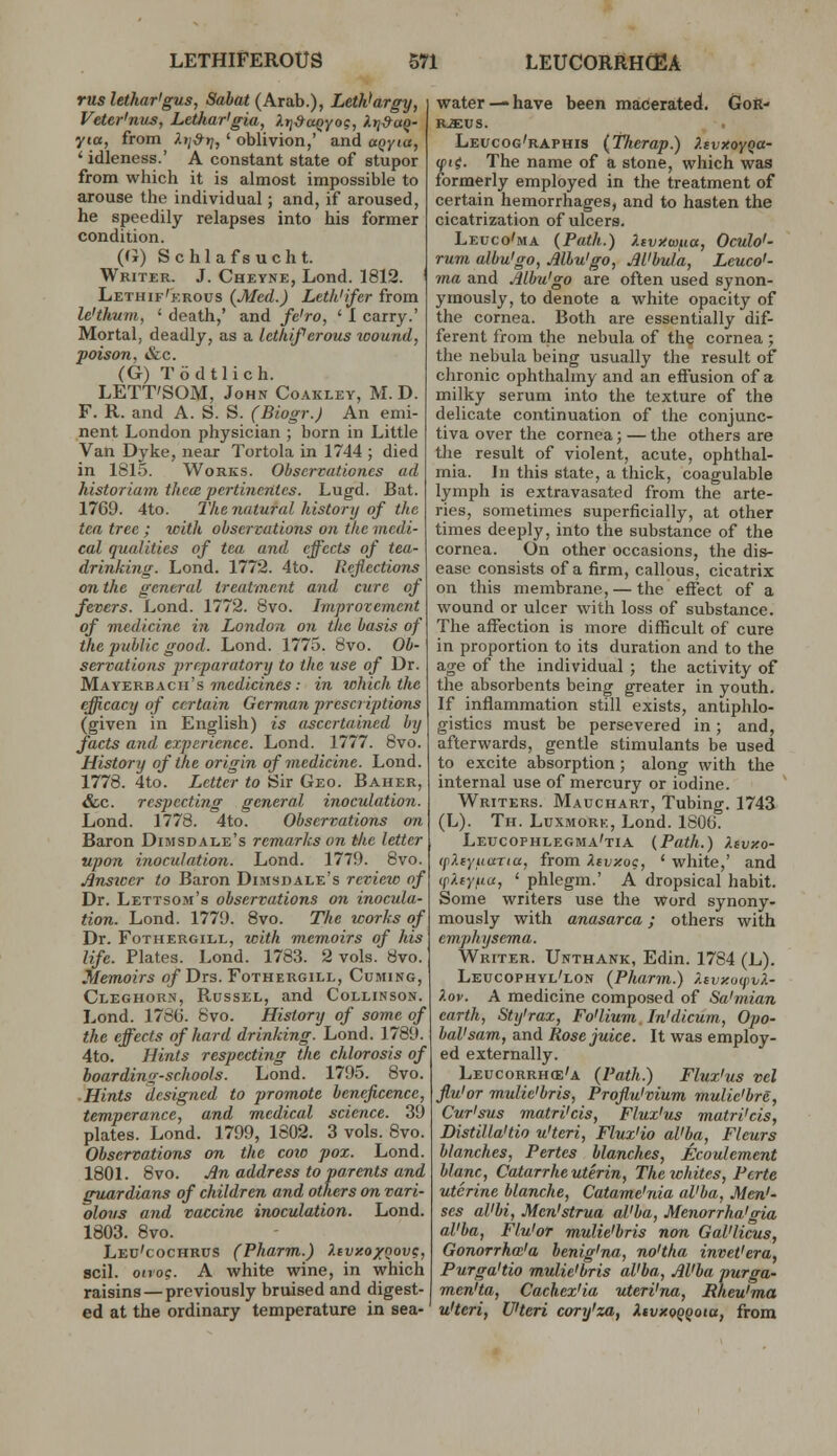 rus lethar'gus, Sabat (Arab.), Letk>argy, Veter'nus, Lethar'gia, XtiSaQyo?, H-tt^uQ- yta, from ^.>;^>;, ' oblivion,' and ai^yia, ' idleness.' A constant state of stupor from which it is almost impossible to arouse the individual; and, if aroused, he speedily relapses into his former condition. ((J) Schlafsucht. Writer. J. Cheyne, Lond. 1812. Lethif'erous {Med.) Leth'ifer from le'thum, ' death,' and fe'ro, ' 1 carry.' Mortal, deadly, as a lethiferous wound, poison, &c. (G) T6dtlich. LETT'SOM, John Co.ikley, M. D. F. R. and A. S. S. (Biogr.J An emi- nent London physician ; born in Little Van Dyke, near Tortola in 1744 ; died in 1815. Works. Obscrvationcs ad historiam them pertincrites. Lugd. Bat. 1769. 4to. The natural history of the tea tree ; with observations on the medi- cal qualities of tea and effects of tea- drinking. Lond. 1772. 4to. Reflections on the general treatment and cure of fevers. Lond. 1772. 8vo. Improvement of medicine in London on the basis of the public good. Lond. 1775. 8vo. Ob- servations jnrparatory to the use of Dr. MayerbAcn's TOCtZtcmes; in which the efficacy of certain German prescriptions (given in English) is ascertained by facts and experience. Lond. 1777. 8vo. History of the origin of medicine. Lond. 1778. 4to. Letter to Sir Geo. Baher, &c. respecting general inoculation. Lond. 1778. 4to. Observations on Baron Dimsdale's remarks on the letter upon inoculation. Lond. 1779. 8vo. AnsiDcr to Baron DiMsnale's revieio of Dr. Lettsom's observations on inocula tion. Lond. 1779. 8vo. The works of Dr. FoTHERGiLL, with memoirs of his life. Plates. Lond. 1783. 2 vols. 8vo. Memoirs o/Drs. Fothergill, Cuming, Cleghorn, Russel, and Collinson. Lond. 1786. 8vo. History of some of the effects of hard drinking. Lond. 1789 4to. Hints respecting the chlorosis of boardimr-schools. Lond. 1795. 8vo. Hints designed to promote beneficence, temperance, and medical science. 39 plates. Lond. 1799, 1802. 3 vols. 8vo. Observations on the coio pox. Lond. 1801. 8vo. £n address to parents and guardians of children and others on vari- olous and vaccine inoculation. Lond. 1803. 8vo. Leu'cochrus (Pharm.) XtvxoxQov?, soil, otvoc;. A white wine, in which raisins — previously bruised and digest- ed at the ordinary temperature in sea- water—have been macerated. GoS- R.a:us. Leucog'raphis (Therap.) XevxoyQa- (fii. The name of a stone, which was formerly employed in the treatment of certain hemorrhages, and to hasten the cicatrization of ulcers. Leuco'ma (Path.) Xivy.w^ia, Oculo'- rum albu'go, Albu'go, JlUbula, Leuco'- ma and Albu'go are often used synon- ymously, to denote a white opacity of the cornea. Both are essentially dif- ferent from the nebula of the cornea ; the nebula being usually the result of chronic ophthalmy and an effusion of a milky serum into the texture of the delicate continuation of the conjunc- tiva over the cornea; — the others are the result of violent, acute, ophthal- mia. In this state, a thick, coagulable lymph is extravasated from the arte- ries, sometimes superficially, at other times deeply, into the substance of the cornea. On other occasions, the dis- ease consists of a firm, callous, cicatrix on this membrane, — the effect of a wound or ulcer with loss of substance. The affection is more difficult of cure in proportion to its duration and to the age of the individual ; the activity of the absorbents being greater in youth. If inflammation still exists, antiphlo- gistics must be persevered in ; and, afterwards, gentle stimulants be used to excite absorption; along with the internal use of mercury or iodine. Writers. Mauchart, Tubing. 1743 (L). Th. Luxmork, Lond. 1800. Leucophlegma'tia (Path.) Xcvko- (pXeyuuTta, from Xevy.og, ' white,' and (pXeyuu, ' phlegm.' A dropsical habit. Some writers use the word synony- mously with anasarca; others with emphysema. Writer. Unthank, Edin. 1784 (L). Leucophyl'lon (Pharm.) Xtvxu(f)v/i- Xov. A medicine composed of Sa'mian earth, Sty'rax, Fo'lium. In'dicum, Opo- bal'sam, and Rose juice. It was employ- ed externally. Leucorrh(e'a (Path.) Flux'us vel flu'or mulic'bris, Proflu'vium mulie'bre, Cur'sus matri'cis, Flux'us matri'cis, Distil la'tio u'teri, Flux'io al'ba, Fleurs blanches, Pertes blanches, Ecoulement blanc, Catarrheuterin, The whites, Perte uterine blanche, Catame'nia al'ba. Men'- ses al'bi, Mcn'strua al'ba, Menorrha'gia al'ba, Flu'or mulie'bris non Gal'licus, Gonorrha'a benig'na, no'tha invet'era^ Purga'tio mulie'bris al'ba, Al'ba purga- men'ta, Cachex'ia uteri'na, Rheu'ma u'teri, U'teri cory'za, XtvxoQ^ota, from