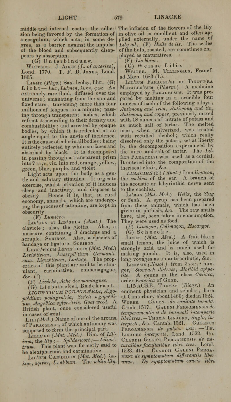 middle and internal coats ; the adhe-1 sion being favored by the formation of a. coagulum, which acts, in some de- gree, as a barrier against the impulse of the blood and subsequently disap- pears by absorption. (G)Unterbindung. Writers. J. Aikin (L. of arteries), Lond. 1770. T. F. D. Jones, Lond. 1805. Light {Phijs.) Sax. leohc, lihc, (G) L i c h t — Lux, Lu'men, Xvxij, (pujg. An extremely rare fluid, diffused over the universe ; emanating from the sun and fixed stars ; traversing more than four milhons of leagues in a minute; pa,ss- ing through transparent bodies, w^hich refract it according to their density and combustibility ; and arrested by opaque bodies, by which it is reflected at an angle equal to the angle of incidence. It is the cause of color in all bodies; being entirely reflected by white surfaces and absorbed by black. It is decomposed in passing through a transparent prism into 7 rays, viz. into red, orange, yellow, green, blue, purple, and violet. Light acts upon the body as a gen- tle and salutary stimulus. It urges to exercise, whilst privation of it induces sleep and inactivity, and disposes to obesity. Hence it is, that, in rural economy, animals, which are undergo- ing the process of fattening, are kept in obscurity. (F) Lumiire. Lig'ula or Lin'gcla (Anat.) The clavicle ; also, the glottis. Also, a measure containing 3 drachms and a scruple. ScRiBON. Also, a species of bandage or ligature. Scribon. Ligus'ticcm Levis'ticum (Mat. Med.) Levis'ticum, Laserpitium German'i- cum, Ligus'ticum, Lov'age. The prop- erties of this plant are said to be stim- ulant, carminative, emmenagogue, &c. (?) (F) LMche, Ache des montagnes. (G) Liebstockel, Badekraut. LIGUS'TICUM PODAGRA'RIA, JEgO- po'dium podagra'ria, Ses'di agopo'di- um, Angelica stjlves'tris, Goat weed. A British plant, once considered useful in cases of gout. hii.i(Mcd.) Name of one of the arcana of Paracelsus, of which antimony was supposed to form the principal part. Lilia'go (Mat. Med.) Dim. of LiU- ium, the lily ; — Spi'dencort ; — LiUas'- trum. This plant was formerly said to be alexipharmic and carminative. Lil'ium Can'didum {Mat. Med.) Xei- Piiov, >!Oirov, L. al'bum. The white lily. The infusion of the flowers of the lily in olive oil is emollient and of\en ap- plied externally, under the name of Lily oil, (F) Huile de lis. The scales of the bulb, roasted, are sometimes em- ployed as maturatives. (F) Lis blanc. (G) W e isse L i 1 i e. Writer. M. Tillingius, Francf. ad Mcen. 1G83 (L). Lil'ium Paracel'si or Tinctu'ra Metallo'rum {Pharm.) A medicine employed by Paracelsus. It was pre- pared by melting in a crucible four ounces of each of the following alloys ; Antimony and iron, Antimony and tin, Antimony and copper, previously mixed with 18 ounces of nitrate of potass and as much salt of tartar. Tlie melted mass, when pulverized, v.as treated with rectified alcohol; v.-hich really dissolved only the potass, set at liberty by the decomposition experienced by the nitre and salt of tartar. The Lil- ium Paracelsi was used as a cordial. It entered into the composition of the theriacal elixir, &c. LIMACIEN(F) (Anat.) ixomlimaqon, the cochlea of the ear. A branch of the acoustic or labyrinthic nerve sent to the cochlea. Li'max {Mat. Med.) Helix, the Slug or Snail. A syrup has been prepared from these animals, which has been given in phthisis, &c. The raw snails have, also, been taken in consumption. They were used as food. (F) Limaqon, Colimaqon, Escargot. (G) Schnecke. Limes (Mat. Med.) A fruit like a small lemon, the juice of which is strongly acid and is much used for making punch. It is, also, used in long voyages as an antiscorbutic, &c. Limo'sis (Nosol.) from ).nii>:, • hun- ger,' Stom'ach dis'ease, Mor'hid ap'pe- tite. A genus in the class Cu-liaca, order Enterica of Good. LINACRE, Thomas {Biogr.) An eminent physician and scholar; born at Canterbury about 14G0; died in 1524. Works. GALf:N. dc sanitate tuendd. Camb. 1517. Galeni Pergamensis de temperamentis et de imequali intemperie libritres:—TnoMA. Linacro, Anglo, in- terprete, &c. Cantab. 1521. Galenus Pergamensis de jmlsus usu:—Th. Linacro interprcte. Lond. 1522. 4to. Claudii Galeni Pergamensis de na- turalihusfacultatihus lihri ires. Lond. 1523. 4to. Claudii Galeni Perga- meni de symptomatum diffcrentiis liber unvs, De syniptomatum. causis Ubri