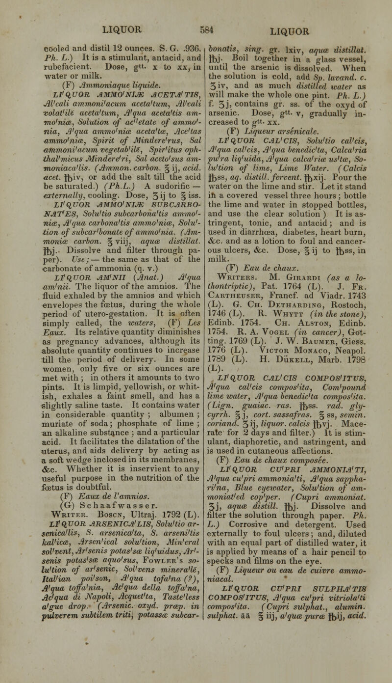 cooled and distil 12 ounces. S. G. .93G. Ph. L.) It is a stimulant, antacid, and rubefacient. Dose, g». x to xx, in water or milk. (F) Jimmoniaque liquide. LtCiUOR AMMO'NI^ ACETjI'TIS, JlVcaU ammonl'acum aceta'tum, AVculi Tolat'ile aceta'tum, A'qua aceta'tis am- ■mo'nim, Solution of acetate of ammo'- nia, Ji'qua ammo'nia aceta'ta, Ace'tas ammo'nicB, Spirit of Mindere'rus, Sal ammoni'acum vegetab'iU, Spir'itus oph- tJial'micus Mindere'ri, Sal aceto'sus am- moniaca'lis. (Amman, carbon. §ij, acid. acet. f^iv, or add the salt till the acid be saturated.) (Ph.L.) A sudorific — externally, cooling. Dose, 5 'j to § iss. LI'qVOR AMMO'NI^ 8UBCARB0- NAT'ES, Solu'tio subcarhona'tis ammo'- ni(E, A'qtia carbona'tis ammo'nice, Solu'- tion of subcar'bonate of ammo'nia. (Am- monia carbon. § viij, aqua distillat. Yb}-- Dissolve and filter through pa- per). Use;—the same as that of the carbonate of ammonia (q. v.) LtquOR AM!Nil (Anat.) A'qua um'nii. The liquor of the amnios. The fluid exhaled by the amnios and which envelopes the foetus, during the whole period of utero-gestation. It is often simply called, the waters, (F) Les Eaux. Its relative quantity diminishes as pregnancy advances, although its absolute quantity continues to increase till the period of delivery. In some women, only five or six ounces are met with ; in others it amounts to two pints. It is limpid, yellowish, or whit- ish, exhales a faint smell, and has a •slightly saline taste. It contains water in considerable quantity ; albumen ; muriate of soda; phosphate of lime ; an alkaline substance ; and a particular acid. It facilitates the dilatation of the ■uterus, and aids delivery by acting as a soft wedge inclosed in its membranes, &c. Whether it is inservient to any useful purpose in the nutrition of the fetus is doubtful. (F) Eavx de I'amnios. (G) Schaafwasser. Writer. Boscn, Ultraj. 1792 (L). LPQ,V0R ARSENICA'lis, Solu'tio ar- senica'lis, S. arsenica'ta, S. arseni'tis kal'icm, Arsen'ical solu'tion, Min'eral sol'vent, Ar'senis potas'sa liq'uidus, Ar'- senis potas'sa aquo'sus, Fowler's so- lu'tion of ar'senic, Sol'vens minera'le, Ital'ian poi'son. A'qua tofa'na (?), A'qua toffa'nia, Ac'qua della toffa'na, Ac'qua di JVapoli, Acquct'ta, Taste'less a'gue drop. (Arsenic, oxyd. prop, in vulverem subtilem triti, potassa subcar- bonatis, sing. gr. Ixiv, aqtia distillat. Jfej. Boil together in a glass vessel, until the arsenic is dissolved. When the solution is cold, add Sp. lavand. c. 3iv, and as much distilled water as will make the whole one pint. Ph. L.) f. 5 j, contains gr. ss. of the oxyd of arsenic. Dose, gtt. y, gradually in- creased to gtt. XX. (F) Liqueur arsenicale. LPquOR CAL'CIS, Solu'tio cal'cis, A'qua cal'cis, A'qua bencdic'ta, Calca'ria pu'ra liq'uida, A'qua calca'ria us'ta, So- lu'tion of lime, Lime Water. (Calcis J^ss, aq. distill, fervent. Jt>xij. Pour the water on the lime and stir. Let it stand ill a covered vessel three hours ; bottle the lime and water in stopped bottles, and use the clear solution ) It is as- tringent, tonic, and antacid; and is used in diarrhoea, diabetes, heart burn, &c. and as a lotion to foul and cancer- ous ulcers, &c. Dose, § ij to ftss, in milk. (F) Eau de chaux. Writers. M. Girardi (as a lo- thontriptic), Pat. 1764 (L). J. Fr. Cartheuser, Francf ad Viadr. 1743 (L). G. Ch. Detharding, Rostoch, 1746 (L). R. Whytt (in the stone), Edinb. 1754. Ch. Alston, Edinb. 1754. R. A. VoGEL (in cancer), Got- ting. 1769 (L). J. W. Baumer, Giess. 1776 (L). Victor Monaco, Neapol. 1789 (L). H. DiiKELL, Marb. 1798 (L). LPCiUOR CAL'CIS COMPOS'ITUS, A'qua cal'cis compos'ita, Com'pound lime water, A'qua benedic'ta compos'ita. (Lign. guaiac. ras. Jfess. rad. gly- cyrrh. §j, cort. sassafras. ^ ss, semin. coriand. 5ij, liquor, calcis Ifevj. Mace- rate for 2 days and filter.) It is stim- ulant, diaphoretic, and astringent, and is used in cutaneous aflfections. (F) Eau de chaux composes. LfClUOR CU'PRI AMMONIA'TI, A'qua cu'pri ammonia'ti, A'qua sappha- ri'na. Blue eyeioater, Solu'tion of am- moniat'ed cop'per. (Cupri ammoniat. 5j, aqua distill. }^j. Dissolve and filter the solution through paper. Ph. L.) Corrosive and detergent. Used externally to foul ulcers; and, diluted with an equal part of distilled water, it is applied by means of a hair pencil to specks and films on the eye. (F) Liqueur ou eau de cuivre ammo- niacal. * Ltq,UOR CU'PRI SULPHA'Tia COMPOS'ITUS, A'qua cu'pri vitriola'ti compos'ita. (Cupri sulphat., alumin. sulphat. aa § iij, a'qua puree Jfcij, add.