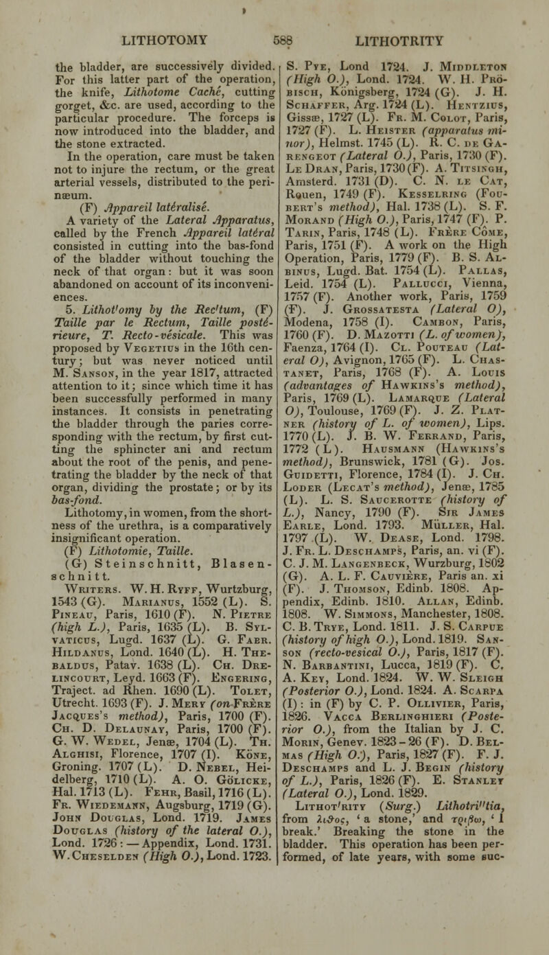 the bladder, are successively divided. For this latter part of the operation, the knife, Lithotome Cache, cutting gorget, &c. are used, according to the particular procedure. The forceps is now introduced into the bladder, and the stone extracted. In the operation, care must be taken not to injure the rectum, or the great arterial vessels, distributed to the peri- naeum. (F) Jippareil laUralise. A variety of the Lateral Apparatus, called by the French Appareil lateral consisted in cutting into the bas-fond of the bladder without touching the neck of that organ: but it was soon abandoned on account of its inconveni- ences. 5. Lithot'omy by the Sec'tum, (F) Taille par le Rectum, Taille post6- rieure, T. Recto-vesicate. This was proposed by Vegetius in the 16th cen- tury; but was never noticed until M. Sanson, in the year 1817, attracted attention to it; since which time it has been successfully performed in many instances. It consists in penetrating the bladder through the paries corre- sponding with the rectum, by first cut- ting the sphincter ani and rectum about the root of the penis, and pene- trating the bladder by the neck of that organ, dividing the prostate; or by its bas-fond. Lithotomy, in women, from the short- ness of the urethra, is a comparatively insignificant operation. (F) Lithotomie, Taille. (G) S t ei nschnitt, Blasen- s c h n i 11. Writers. W. H. Ryff, Wurtzburg, 1543(G). Marianus, 1552 (L). S. PiNEAU, Paris, 1610 (F). N. Pietre (high L.J, Paris, 1635 (L). B. Syl- vATicus, Lugd. 1637 (L). G. Faer. HiLDANus, Lond. 1640 (L). H. The- BALDUS, Patav. 1638 (L). Ch. Dre- LiNcoxjRT, Leyd. 1663(F). Engering, Traject. ad Rhen. 1690 (L). Tolet, Utrecht. 1693 (F). J. Merv Con Frere Jacques's method), Paris, 1700 (F). Ch. D. Delaunay, Paris, 1700 (F). G. W. Wedel, Jenae, 1704 (L). Th. Alghisi, Florence, 1707 (I). Kone, Groning. 1707 (L). D. Nebel, Hei- delberg, 1710 (L). A. O. GoLicKE, Hal. 1713 (L). Fehr, Basil, 1716 (L). Fr. Wiedemann, Augsburg, 1719 (G). John Douglas, Lond. 1719. James Douglas (history of the lateral O.), Lond. 1726: — Appendix, Lond. 1731. W.Cheselden (High 0.),Lond. 1723. S. PvE, Lond 1724. J. Middleton (High 0.), Lond. 1724. W. H. Pro- BiscH, Konigsberg, 1724 (G). J. H. Schaffer, Arg. 1724 (L). Hentzius, Gissffi, 1727 (L). Fr. M. Colot, Paris, 1727(F). L. Heister (apparatus mi- nor), Helmst. 1745 (L). R. C. de Ga- rengeot (Lateral O.), Paris, 1730 (F). Le Dran, Paris, 1730(F). A. Titsingh, Amsterd. 1731(D). C. N. le Cat, Rouen, 1749 (F). Kesselring (Fou- bert's method), Hal. 1738 (L). S. F. MoRAND (High O.), Paris, 1747 (F). P. Tarin, Paris, 1748 (L). Frere Come, Paris, 1751 (F). A work on the High Operation, Paris, 1779(F). B. S. Al- BiNus, Lugd. Bat. 1754 (L). Pallas, Leid. 1754 (L). Pallucci, Vienna, 17.57(F). Another work, Paris, 1759 (F). J. Grossatesta (Lateral O), Modena, 1758 (I). Cambon, Paris, 1760 (F). D. Mazotti (L. of women), Faenza, 1764 (I). Cl. Pouteau (Lat- eral O), Avignon, 1765 (F). L. Chas- tanet, Paris, 1768 (F). A. Louis (advantages of Hawkins's method), Paris, 1769 (L). Lamarque (Lateral O;, Toulouse, 1769(F). J. Z. Plat- NER (history of L. of women). Lips. 1770 (L). J. B. W. Fekrand, Paris, 1772 (L). Hausmann (Hawkins's method), Brunswick, 1781 (G). Jos. GuiDETTi, Florence, 1784 (I). J. Ch. Loder (Lecat's method), Jenas, 1785 (L). L. S. Saucerotte (history of L.), Nancy, 1790 (F). Sir James Earle, Lond. 1793. Mviller, Hal. 1797 (L). W. Dease, Lond. 1798. J. Fr. L. Deschamps, Paris, an. vi (F). C. J. M. Langenbeck, Wurzburg, 1802 (G). A. L. F. Cauviere, Paris an. xi (F). J. Thomson, Edinb. 1808. Ap- pendix, Edinb. 1810. Allan, Edinb. 1808. W. Simmons, Manchester, 1808. C. B. Trye, Lond. 1811. J. S. Carpue (history of high O.^, Lond. 1819. San- son (recto-vesical O.J, Paris, 1817 (F). N. Barbantini, Lucca, 1819 (F). C. A. Key, Lond. 1824. W. W. Sleigh (Posterior O.), Lond. 1824. A. Scarpa (I): in (F) by C. P. Ollivier, Paris, 1826. Vacca Berlinghieri (Poste- rior O.), from the Italian by J. C. MoRiN, Genev. 1823-26 (F). D. Bel- mas (High O:), Paris, 1827 (F). F. J. Deschamps and L. J. Begin (history of L.), Paris, 1826 (F). E. Stanley (Lateral O.), Lond. 1829. Lithot'rity (Surg.) LithotrV'tia, from Xi-9og, ' a stone,' and rQi(iia, ' 1 break.' Breaking the stone in the bladder. This operation has been per- formed, of late years, with some sue-