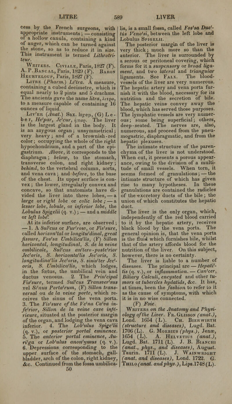 cess by the French surgeons, with appropriate instruments; —consisting of a liollow canula, containing a kind of auger, which can be turned against the stone, so as to reduce it in size. This instrument is termed Lithrotri- teur. Writers. Civiale, Paris, 1827 (F). A. P. Bancal, Paris, 182L> (F). Baron Heurteloup, Paris, 1827 (F). Litre (Pharm.) Li'tra. A measure, containing a cubed decimetre, which is equal nearly to 2 pints and 5 drachms. The ancients gave the name litra,Xnqa, to a measure capable of containing 16 ounces of liquid. Liv'er (jinat.) Sax. lipep, (G) Le- ber, He'par, Je'cur, ijTtaQ. The liver is the largest gland in the body. It is an azygous organ ; unsymmetrical; very heavy; and of a brownish-red color; occupying the whole of the right hypochondrium, and a part of the epi- gastrium. Move, it corresponds to the diaphragm; below, to the stomach, transverse colon, and right kidney; behind, to the vertebral column, aorta, and vena cava; and before, to the base of the chest. Its upper surface is con- vex ; the lower, irregularly convex and concave, so that anatomists have di- vided the liver into three lobes, — a large or right lobe or cnlic lobe ; — a lesser lobe, lobule, or inferior lobe, the Lobulus Spigelii (q. v.); — and a middle or left lobe. At its inferior surface, are observed ; — 1. A Sul'cus or Fur'roiv, or Fis'sure, called horizon'tal or longitu'dinal, great fissure, Fos'sa Umbilica'lis, (F) Sillon horizontal, longitudinal, S. de la veine ombilicale, Sul'cics an'lero-poste'rior Jed oris, S. horizonta'lis Jec'oris, S. longitudina'lis Jec'oris, S. sinis'ter Jec'- oris, S. Umbilica'lis, which lodges, in the fcetus, the umbilical vein and ductus venosus. 2. The Frin'cipal Fis'sure, termed Sul'cus Transver'sus vel Si'nus Porta'rum, (F) Sillon trans- versal ou de la veine parte, which re- ceives the sinus of the vena porta. 3. The Fis'sure of the Ve'na Ca'va in- ferior, Sillon de la veine cave in/6- rieure, situated at the posterior margin of the organ, and lodging the vena cava inferior. 4. The Lob'tilus Spige'lii (q. v.), or posterior portal eminence. 5. The anterior portal eminence, Au- ri'ga or Lob'ulus anon'ymus (q. v.). 6. Depressions corresponding to the upper surface of the stomach, gall- bladder, arch of the colon, right kidney, Sec. Continued from the fossa urabilica- 50 lis, is a small fossa, called Fos'sa Duc'- ius Veno'si, between the left lobe and Lobulus Spigelii. The posterior margin of the liver is very thick; much more so than the anterior. The liver is surrounded by a serous or peritoneal covering, which forms for it a suspensory or broad liga- ment, and two lateral and triangular ligaments. See Falx. The blood- vessels of the liver are very numerous. The hepatic artery and vena porta fur- nish it with the blood, necessary for its nutrition and the secretion of bile. The hepatic veins convey away the blood, which has served those purposes. The lymphatic vessels are very numer- ous; some being superficial; others, deep-seated. The nerves are, also, numerous, and proceed from the pneu- mogastric, diaphragmatic, and from the hepatic plexuses. The intimate structure of the paren- chyma of the liver is not understood. When cut, it presents a porous appear- ance, owing to the division of a multi- tude of small vessels. When torn, it seems formed of granulations; — the intimate structure of which has given rise to many hypotheses. In these granulations are contained the radicles of the excretory ducts of the bile; the union of which constitutes the hepatic duct. The liver is the only organ, which, independently of the red blood carried to it by the hepatic artery, receives black blood by the vena porta. The general opinion is, that the vena porta is the fluid which furnishes bile, whilst that of the artery affords blood for the nutrition of the liver. On this subject, however, there is no certainty. The liver is liable to a number of diseases. The principal are — Hepati'- tis (q. v.), or inflammation. — Can'cer, Biliary Calculi, encysted and other tu- mors or tubercles hydatids, &c. It has, at times, been the fashion to refer to it as the cause of symptoms, with which it is in no wise connected. (F) Foie. Writers on the .Anatomy and Physi- ology of the Liver. Fr. Glisson (anat.), Lond. 1654 (L). Ch. Bierwirth (structure and diseases), Lugd. Bat. 1706 (L). G. MoEBius (phys.), Jenae, 1654 (L). A. Helvetius (anat.), Lugd. Bat. 1711 (L). J. B. Bianchi (anat., phys., and diseases), August. Taurin. 1711 (L). J. Wainwright (anat. and diseases), Lond. 1722. G. Thilo (anat. and phys.), Lips.1748 (L).