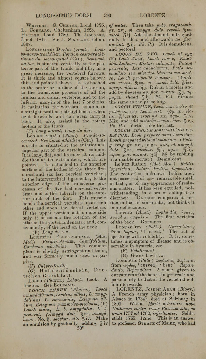 Writers. G. Cheyne, Lond. 1725. L. CoRNARO, Cheltenham, 1823. A. Harper, Lond. 1789. Th. Jamieson, Lond. 1811. Sir J. Sinclair, Edinb. 1807. LoNGis'siMcs Dor'si (Jlnat.) Lom- ho-dorso-tracMLlen, Portion costo-trache- lienne du sacrospinal (Ch.), Scmi-spi- na'tus, is situated vertically at the pos- terior part of the trunk and fills, in a great measure, the vertebral furrows. It is thick and almost square below ; thin and pointed above. It is attached to the posterior surface of the sacrum, to the transverse processes of all the lumbar and dorsal vertebrae, and to the inferior margin of the last 7 or 8 ribs. It maintains the vertebral column in a straight position; straightens it when bent forwards, and can even carry it back. It, also, assist! in the rotary motion of the trunk. (F) Long dorsal, Long du dos. Lon'gus'Col'li {Anal.) Pre-dorso- cervical, Pre-dorso-atloidien (Cii.) This muscle is situated at the anterior and superior part of the vertebral column. It is long, flat, and broader at its mid- dle than at its extremities, which are pointed. It is attached to the anterior surface of the bodies of the three first dorsal and six last cervical vertebrae; to the intervertebral ligaments ; to the anterior edge of the transverse pro- cesses of the five last cervical verte- brae ; and to the tubercle on the ante- rior arch of the first. This muscle bends the.cervical vertebrsB upon each other and upon the dorsal vertebrai. If the upper portion acts on one side only it occasions the rotation of the atlas on the vertebra dentata; and, con- sequently, of the head on the neck. (P) Long du cou. Losice'ra Periclym'enum (Mat. Med.) Penjdim'enum, Caprifo'lium, Cuvi'mon wood'binc. This common plant is slightly astringent and tonic, and was formerly much used in gar- gles. (F) CUvre-feuille. (G) Hahnenfvisslein, Deu- tsches Geesblatt. LoocH (Pharm.) Lohoch. Look. A linctus. See Eclegma. LOOCH AL'BUM (Pharm.) Loach aviijgd(dVnum, Linc'tus aVbus, L. amyg- dati'nus L. commu'nis, Eclcg'ma aU- bum, Ecleg'ma gumma'so-oleo'sum, (F) Laach blanc, L. b. amijgdalin, L b. pectoral (£mygd. dulc. § ss, amygd. amar. No. ij. sacchar. alb. 3iv. Make an emulsion by gradually adding § iv 50* of water. Then take pulv. tragacantk. gr. .xvj, ol. amygd. dulc. recent. § ss. sacch. 3ij- Add the almond milk grad- ually to this, and afterwards aq. fior. aurant. 5ij- Ph. P.) It is demulcent, and pectoral. LOOCH EX O'VO, Loach of egg (F) Look d'cEuf, Loach rouge, Emul- sion huileuse, Mixture cabnantc, Potion pectorale, Lait adoucissant, Potia scu emuVsio sea mistu'ra le'niens sen alco'- sa, Laoch pectara'le le'niens. (Vitell. ovi recent. § ss, ol. umyd. dulc. § iss, syrup, althaa, §j. Rubin a mortar and add by degrees aq.jiar. aurant. § j, aq. papav. rhmad. § ij. Ph. P.) Virtues the same as the preceding. LOOCH VIR'IDE, Look cum cro'ca et pista'ciis, (F) Loach vert. (Syrup, via- lar. ^jjtinct. crow g. xx, aqucB ^iv. Mix, and add pistaciie sernin. sice. S^j-, Ph. P.) Virtues like the last. LOOCH AB'SqUE EMULSIO'NE PA- RA'TUM, Look prepare sans imulsion. Laach preparedicithaut emulsion. (Pulv. g. trag. gr. xvj, to gr. xxx, ol. amygd. dulc. ^ss, sacchar. §j, aqua; § iij, aqua fior. aurant. 5ij- M- by rubbing in a marble mortar.) Demulcent. Lo'pez Ra'dix (Mat. Med.) Ra'diz lopezia'na, Ra'dix In'dica lopezia'na. The root of an unknown Indian tree, not possessed of any remarkable smell or taste, or of any appearance of resin- ous matter. It has been extolled, not- withstanding, in cases of colliquative diarrhoea. Gaubius compares its ac- tion to that of simarouba, but thinks it more eflftcacious. Lo'pHiA {Anat.) Lopha'dia, ?.ucfiu, ?.ocpa5ta, aoipuXita. The first vertebra of the back. Gorr^us. LoQUAciTY (Path.) Garru'litas; from loquor, ' I speak.' The act of speaking with volubility. It is, some- times, a symptom of disease and is ob- servable in hysteria, «&c. (F) Babillement. (G) G es c h w a t z. LoROo'sis (Path.) XooHoiaig, XoQdwuu, from ?.uQSog,' curved,' ' bent.' Repan- da'tio, Rcpandi'tas. A name, given to curvatures of the bones in general; and particularly to that of the vertebral col- umn forwards. LORENTZ, Joseph Adam (Biogr.) A French army physician; born in Alsace in 1734; died at Salzburg in 1801. Work. Morhi deterioris nota Gallorum castra trans Rhenum sita, ab anno 1757 ad 1762, infes'tantes. Schle- stadt. 1765. 12mo. This is an answer to professor Strack of Mainz, who had