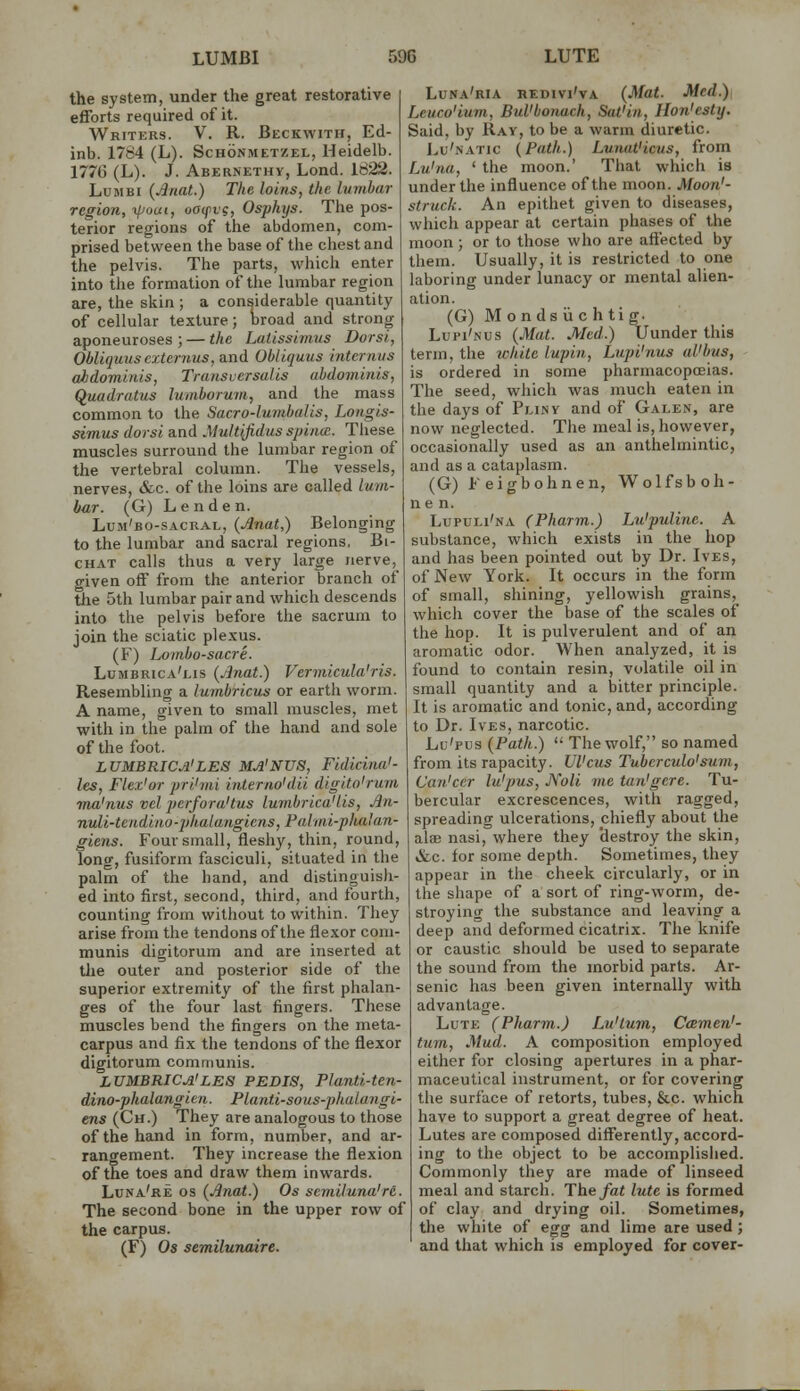 the system, under the great restorative efforts required of it. Writers. V. R. Beckwith, Ed- inb. 1784 (L). Schonmetzel, Heidelb. 1776 (L). J. Abernethy, Lend. Id22. LuMBi (Jnat.) The loins, the lumbar region, -ifioui, oacpvg, Osphys. The pos- terior regions of the abdomen, com- prised between the base of the chest and the pelvis. The parts, which enter into the formation of the hunbar region are, the sltin ; a considerable quantity of cellular texture; hroad and strong aponeuroses ; — the Latissimus Dorsi, Obliquuscxternus, and Obliquus intcrnus abdominis, Traiisvcrsalis abdominis, Quadratus lumborum, and the mass common to the Sacro-lumbalis, Longis- simus dorsi and Multijidus spiim. These muscles surround the lumbar region of the vertebral column. The vessels, nerves, &c. of the loins are called lum- bar. (G) Lenden. Lum'bo-sacral, {Anat,) Belonging to the lumbar and sacral regions. Bi- CHAT calls thus a very large nerve, given off from the anterior branch of the 5th lumbar pair and which descends into the pelvis before the sacrum to join the sciatic plexus. (F) Lombo-sacre. Lumbrica'lis (jjnat.) Vermicula'ris. Resembling a lumbricus or earth worm. A name, given to small muscles, met with in the palm of the hand and sole of the foot. LUMBRICA'LES MA'NUS, Fidicitia'- les, Flex'or prihni interno'dii digito'rum 7na'nus vel perfora'tus lumbrica'lis, An- nuli-tendino-phalangicns, Painii-phalan- giens. Four small, fleshy, thin, round, long, fusiform fasciculi, situated in the palm of the hand, and distinguish- ed into first, second, third, and fourth, counting from without to within. They arise from the tendons of the flexor com- munis digitorum and are inserted at tJie outer and posterior side of the superior extremity of the first phalan- ges of the four last fingers. These muscles bend the fingers on the meta- carpus and fix the tendons of the flexor digitorum communis. LUMBRICA'LES PEDIS, Planti-ten- dino-phalangien. PUmti-sous-phaiangi- ens (Ch.) They are analogous to those of the hand in form, number, and ar- rangement. They increase the flexion of the toes and draw them inwards. Luna're OS (Anat.) Os semiluna're. The second bone in the upper row of the carpus. (F) Os semilunaire. Luna'ria HEDivi'vA (Mat. Med.) Lcuco'ium, BuVbonach, Sat'in, Ilon'esty. Said, by Ray, to be a warm diuretic. JvU'natic {Path.) Lunat'icus, from Lu'na, ' the moon.' That which is under the influence of the moon. Moon'- struck. An epithet given to diseases, which appear at certain phases of the moon; or to those who are aft'ected by them. Usually, it is restricted to one laboring under lunacy or mental alien- ation. (G) M onds ii c h tig. Lui'i'nus {Mat. Med.) Uunder this term, the tchite lupin, Lupi'nus al'bus, is ordered in some pharmacopoeias. The seed, which was much eaten in the days of Pliny and of Galen, are now neglected. The meal is, however, occasionally used as an anthelmintic, and as a cataplasm. (G) Feigbohnen, Wolfsboh- ne n. Lupuli'na (Pharm.) Lu'puline. A substance, which exists in the hop and has been pointed out by Dr. Ives, of New York. It occurs in the form of small, shining, yellowish grains, which cover the base of the scales of the hop. It is pulverulent and of an aromatic odor. When analyzed, it is found to contain resin, volatile oil in small quantity and a bitter principle. It is aromatic and tonic, and, according to Dr. Ives, narcotic. Lu'pus {Path.)  The wolf, so named from its rapacity. Ulcus Tuherculo'sum, Can'ccr lu'pus, JVoli me tan'gere. Tu- bercular excrescences, with ragged, spreading ulcerations, chiefly about the alaB nasi, where they destroy the skin, &c. for some depth. Sometimes, they appear in the cheek circularly, or in the shape of a sort of ring-worm, de- stroying the substance and leaving a deep and deformed cicatrix. The knife or caustic should be used to separate the sound from the morbid parts. Ar- senic has been given internally with advantage. Lute (Pharm.) Lu'tum, Ceemen'- tum. Mud. A composition employed either for closing apertures in a phar- maceutical instrument, or for covering the surface of retorts, tubes, &c. which have to support a great degree of heat. Lutes are composed differently, accord- ing to the object to be accomplished. Commonly they are made of linseed meal and starch. The fat lute is formed of clay and drying oil. Sometimes, the white of egg and lime are used; and that which is employed for cover-