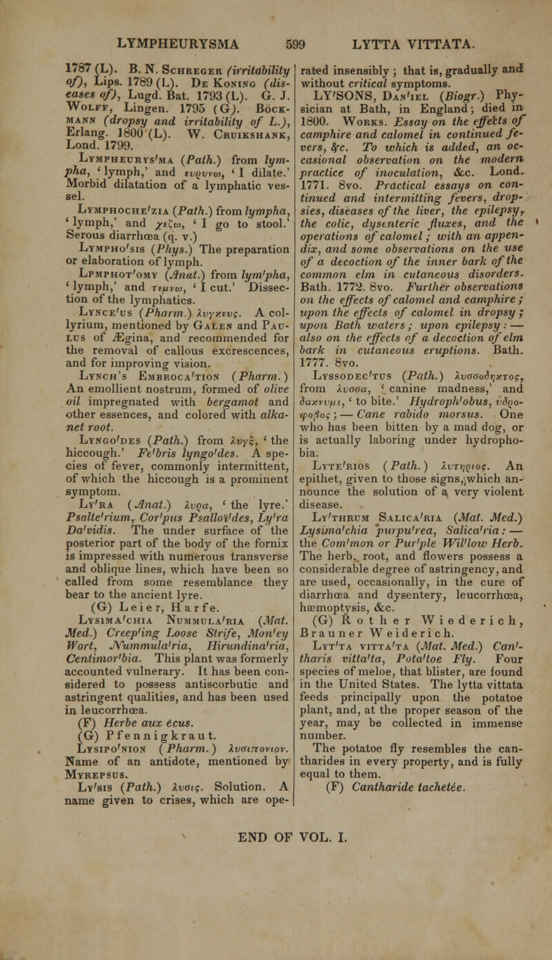 1787 (L). B. N. ScHREGER (irritability of), Lips. 1789 (L). De KoNiNG (dis- eases of), Lugd. Bat. 1793 (L). G.J. Wolff, Lingen. 1795 (G). Bock- MANN (dropsy and irritability of L.), Erlang. 1800 (L). W. Cruikshank, Lond. 1799. Lymphecrvs'ma (Path.) from lym- pha, ' lymph,' and cvQwea, ' I dilate.' Morbid dilatation of a lymphatic ves- sel. Lymphoche'zia {Path.) from lympha, * lymph,' and /ttw, ' I go to stool.' Serous diarrhoea (q. v.) Lympho'sis (Phys.) The preparation or elaboration of lymph. Lpmphot'omy (Anal.) from lym'pha, 'lymph,' and xfuvm, ' I cut.' Dissec- tion of the lymphatics. Lynce'us (Pharm.) Xvyy.tvg. A col- lyrium, mentioned by Galen and Pau- Lus of ^gina, and recommended for the removal of callous excrescences, and for improving vision. Lynch's Embroca'tion (Pharm.) An emollient nostrum, formed of olive oil impregnated with bergamot and other essences, and colored with alka- net root. Lyngo'des (Path.) from ^-vyk, ' the hiccough.' Ft'bris lyngo'des. A spe- cies of fever, commonly intermittent, of which the hiccough is a prominent symptom. Ly'ra (Anat.) i.vqa, ' the lyre.' Psalte'riurriy Cor'pus Psallo'i'des, Ly'ra Da'vidis. The under surface of the posterior part of the body of the fornix is impressed with numerous transverse and oblique lines, which have been so called from some resemblance they bear to the ancient lyre. (G) Leie r, H ar f e. Lysima'chia Nummula'ria (Afat. Med.) Creep'ing Loose Strife, Mon'ey Wort, J^ummula'ria, Hirundina'ria, Centimor'bia. This plant was formerly accounted vulnerary. It has been con- sidered to possess antiscorbutic and astringent qualities, and has been used in leucorrhoea. (F) Herbe aux 6cus. (G) Pfennigkraut. Lysipo'nion (Pharm.) Xvaircoviov. Name of an antidote, mentioned by Myrepsus. Ly'sis (Path.) Xvoig. Solution. A name given to crises, which are ope- rated insensibly ; that is, gradually and without critical symptoms. LY'SONS, Dan'iel (Biogr.) Phy- sician at Bath, in England; died in 1800. Works. Essay on the effehts of camphire and calomel in continued fe- vers, Ifc. To which is added, an oc- casional observation on the modern practice of inoculation, &c. Lond.- 1771. 8vo. Practical essays on con- tinued and intermitting fevers, drop- sies, diseases of the liver, the epilepsyr the colic, dysenteric fluxes, and the • operations of calomel; with an appen- dix, and some observations on the use of a decoction of the inner bark of the common elm in cvtaneous disorders, Bath. 1772. 8vo. Further observations on the effects of calomel and camphire ; upon the effects of calomel in dropsy ; upon Bath waters ; upon epilepsy ; — also on the effects of a decoction of elm bark in cutaneous eruptions. Bath. 1777. 8vo. Lyssodec'tus (Path.) XvaaoSt;y.roc, from /.vaaa, \ canine madness,' and day.ri^fii,' to bite.' Hydroph'obus, vfioo- (po^og; — Cane rabido morsus. One who has been bitten by a mad dog, or is actually laboring under hydropho- bia. Lyte'rios (Path.) ?.vti]Qio?. An epithet, given to those signs,'_which an- nounce the solution of a very violent disease. Ly'thrum Salica'ria (Mat. Med.) Lysima'chia 'pxirpu'rea, Salica'ria: — the Com'mon or Pur'ple Wil'low Herb. The herb, root, and flowers possess a considerable degree of astringency, and are used, occasionally, in the cure of diarrhoea and dysentery, leucorrhoea, hemoptysis, &c. (G) Rot her Wiederich, Brauner Weiderich. Lyt'ta vitta'ta (Mat. Med.) Can'- tharis vitta'ta, Pota'toe Fly. Four species of meloe, that blister, are found in the United States. The lytta vittata feeds principally upon the potatoe plant, and, at the proper season of the year, may be collected in immense number. The potatoe fly resembles the can- tharides in every property, and is fully equal to them. (F) Cantharide tachetie. END OF VOL. L