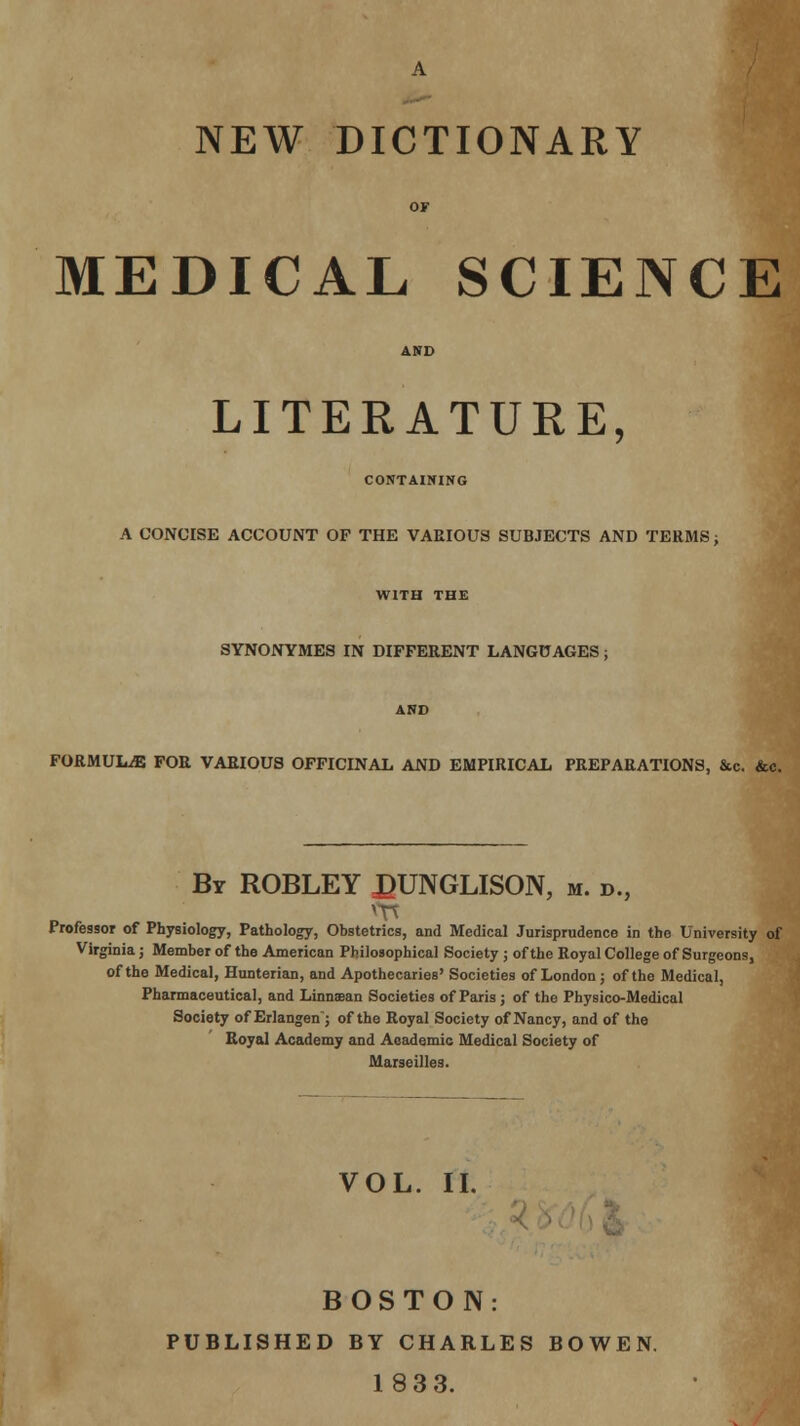 NEW DICTIONARY MEDICAL SCIENCE LITERATURE, CONTAINING A CONCISE ACCOUNT OF THE VAEIOUS SUBJECTS AND TERMS; WITH THE SYNONYMES IN DIFFERENT LANGUAGES; FORMULAE FOR VARIOUS OFFICINAL AND EMPIRICAL PREPARATIONS, &c. &c. By ROBLEY £UNGLISON, m. d., Professor of Physiology, Pathology, Obstetrics, and Medical Jurisprudence in the University of Virginia; Member of the American Philosophical Society ; of the Royal College of Surgeons, of the Medical, Hunterian, and Apothecaries' Societies of London; of the Medical, Pharmaceutical, and Linnsean Societies of Paris; of the Physico-Medical Society of Erlangen; of the Royal Society of Nancy, and of the Royal Academy and Academic Medical Society of Marseilles. VOL. II. BOSTON: PUBLISHED BY CHARLES BOWEN. 1833.