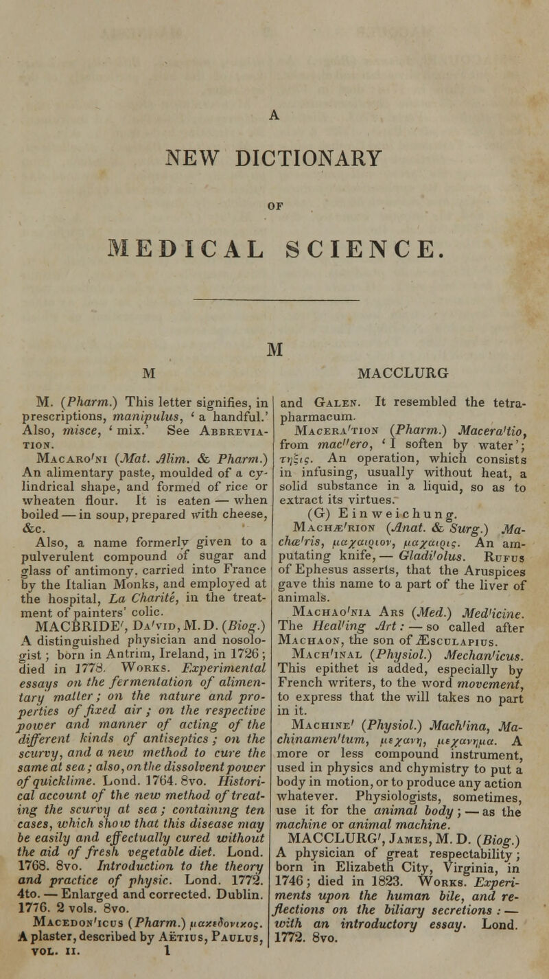 MEDICAL SCIENCE M M MACCLURG M. (Pharm.) This letter signifies, in prescriptions, manipulus, ' a handful.' Also, misce, ' mix.' See Abbrevia- tion. Macaro'ni (Mat. Jlim. & Pharm.) An alimentary paste, moulded of a cy- lindrical shape, and formed of rice or wheaten flour. It is eaten — when boiled — in soup, prepared with cheese, &c. Also, a name formerly given to a pulverulent compound of sugar and glass of antimony, carried into France by the Italian Monks, and employed at the hospital, La Charite, in the treat- ment of painters' colic. MACBRIDE', Da'vid, M.D. (Biog.) A distinguished physician and nosolo- gist; born in Antrim, Ireland, in 1726 ; died in 177S. Works. Experimental essays on the fermentation of alimen- tary matter; on the nature and pro- perties of fixed air ; on the respective power and manner of acting of the different kinds of antiseptics ; on the scurvy, and a new method to cure the sameat sea; also,onthe dissolvent power of quicklime. Lond. 17(J4.8vo. Histori- cal account of the new method of treat- ing the scurvy at sea; containing ten cases, which show that this disease may be easily and effectually cured without the aid of fresh vegetable diet. Lond. 1768. 8vo. Introduction to the theory and practice of physic. Lond. 1772. 4to. — Enlarged and corrected. Dublin. 1776. 2 vols. 8vo. Macedon'icus (Pharm.) uamSovixog. A plaster, described by Aetius, Paulus, VOL. II. 1 and Galen. It resembled the tetra- pharmacum. Macera'tion (Pharm.) Macera'tio, from mad'ero, 'I soften by water'; T^ig. An operation, which consists in infusing, usually without heat, a solid substance in a liquid, so as to extract its virtues. (G) Einweichung. Macile'rion (Anat. & Surg.) Ma- cha'ris, fia/aiQior, /iia^aiQig. An am- putating knife, — Gladi'olus. Rurus of Ephesus asserts, that the Aruspices gave this name to a part of the liver of animals. Machao'nia Ars (Med.) Med'icine. The HcaVing Art: — so called after Machaon, the son of jEsculapius. Mach'inal (Physiol.) Mechan'icus. This epithet is added, especially by French writers, to the word movement, to express that the will takes no part in it. Machine' (Physiol.) Mach'ina, Ma- chinamen'turn, /is/avi;, fitxavtjfia. A more or less compound instrument, used in physics and chymistry to put a body in motion, or to produce any action whatever. Physiologists, sometimes, use it for the animal body; — as the machine or animal machine. MACCLURG', James, M. D. (Biog.) A physician of great respectability; born in Elizabeth City, Virginia, in 1746; died in 1823. Works. Experi- ments upon the human bile, and re- flections on the biliary secretions : — with an introductory essay. Lond. 1772. 8vo.