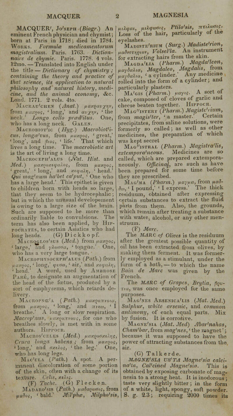 MACQUER MAGNESIA MACQUER', Jo's-eph (Biogr.) An eminent French physician and chymist; born at Paris in 1718; died in 1784. Works. Formula medicamentorum magistralium. Paris. 1763. Diction- naire de chymie. Paris. 1778. 4 vols. 12rao. —Translated into English under the title — Dictionary of chymistry ,• containing the theory and practice of that science, its application to natural philosophy and natural history, medi- cine, and the animal economy, &c. Lond. 1771. 2 vols. 4to. Macrau'chen (Anat.) fiaxoav/^r, from i<«;rooc, ' long,' and avyi\v, ' the neck.' Longo collo prwd'itus. One, who lias a long neck. Galen. Macrobiot'ic (Hyg.) Macrobiot'i- cus. longa'vus, from iiaxoo?, ' great,' 'long', and [iiog, ' life.' That which lives a long time. The macrobiotic ait is the art of living a long time. Mackocefu'alus (./Vat. Hist, and Med.) fnaxQoxecpa?.og, from fiaxqog, 1 great,' ' long,' and xnpai.ri, ' head.' Qui mag'num ha'bet ca'put, ' One who has a large head.' This epithet is given to children born with heads so large, that they seem to be hydrocephalic; but in which the unusual developement is owino- to a large size of the brain. luXipcu, fulipaeis, Ptilo'sis, nn^.wai?. Loss of the hair, particularly of the eyelashes. Maijiste'rium (Surg.) Madiste'rion, uadtoTrlQiov, VolseVla. An instrument for extracting hairs from the skin. Magda'lia (Pharm.) Magda'leon, uaYda?.ia, Magdaleo, Magdalis, from uaySaXia, ' a cylinder.' Any medicine rolled into the form of a cylinder; and particularly plasters. Ma'gis (Pharm.) uayig. A sort oi cake, composed of cloves of garlic and cheese beaten together. Hippocr. Mag»istery (Pharm.) Magiste'num, from magis'ter, 'a master.' Certain precipitates, from saline solutions, were formerly so called; as well as other medicines, the preparation of which was kept secret Magistral (Pharm.) Magisira'lis, extempora'neous. Medicines are so called, which are prepared extempora- neously. Officinal, are such as have been prepared for some time before they are prescribed. Mag'ma (Pharm.) tiuyiiu, from ttaS- da>, ' I pound,' ' I express.' The thick residuum, obtained after expressing certain substances to extract the fluid parts from them. Also, the grounds, Such are supposed to be more than which remain after treating a substance ordinarily liable to convulsions. The with water, alcohol, or any other men- term has also been applied, by Hip- struum. pocrates, to certain Asiatics who had longheads. (G)Dickkopf. Macroglos'sus (Med.) from iiuxqoc, ' large,' and ykwaaa, ' tongue.' One, who has a very large tongue. MACKOPiiysocEPH'ALus (Path.) from uaxooc, • long, (pvcfa, ' air,' and xecpah], ' head.' A word, used by Ambrose Pare, to designate an augmentation of the head of the foetus, produced by a sort of emphysema, which retards de- livery. Macropnce'a (Path.) fiuxoo i from iiaxno:. ' long,' and nvew, ' I breathe.' A long or slow respiration. Macrop'nus, uaxqonvovg, for one who breathes slowly, is met with in some authors. Hippocr. Macros'celes (Med.) fiaxQooxtXtjg, Crura longa habens ; from uaxnog, 'long,' and axOuz, 'the leg.' One, wiio has long legs. Mac'itla (Path.) A spot. A per- manent discoloration of some portion of the skin, often with a change of its texture. Celis, xe/.ig. (F) Tache. (G) Fleck en. Madaro'sis (Path.) /.lada^oiOig, from ,uu(W, ' bald.' Mil'phce, Milpho'sis, (F) Marc. The MARC of Olives is the residuum after the greatest possible quantity of oil has been extracted from olives, by making them ferment. It was former- ly employed as a stimulant, under the form of a bath, — to which the name P,ain de Marc was given by the French. The MARC of Grapes, Brytia, finv- Tta, was once employed for the same purposes. Mag'nes Arsenica'lis (Mat. Med.) Sulphur, white arsenic, and common antimony, of each equal parts. Mix by fusion. It is corrosive. Magne'sia (Mat. Med) Abar'nahas, Cham'bar, from mag'nes,' the magnet'; because it was supposed to have the power of attracting substances from the air. (G) Talkerde. MAGNE'SIA US'TA Magne'sia calci- na'la, Cal'cined Magne'sia. This is obtained by exposing carbonate of mag- nesia to a strong heat. It is inodorous ; taste very slightly bitter ; in the form of a white, light, spongy, soft powder. S. g. 2.3; requiring 2000 times its