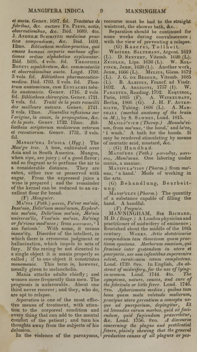 MANG1FERA INDICA MANNINGHAM et aucta. Genev. 1687. fol. Tractatus de febribus, &c. auctore Fr. Piens, notis, observationibus, &c. Ibid. 1689. 4to. J. Andre^e Schmitzii medicinal prac- tices compendium, &c. Ibid. 1691. 12mo. Bibliotkecu medico-practica, qud omnes humani corporis morboscc uffee- tiones ordine alphabctico explicantur. Ibid. 1695. 4 vols. fol. Theophili Boneti scpulcJirctum, &c. commentariis et observationibus aucta. Lugd. 1700. 3 vols. fol. Bibliotheca phurmuccutico- medica. Ibid. 1703. 2 vols. fol. Thea- trum anatomicum, cum Eustachii tabu- lis anatomicis. Genev. 1716. 2 vols. fol. Bibliotheca chirurgica. Genev. 1721. 2 vols. fol. Traite de la peste recueilli des meilleurs auteurs. Genev. 1721. 2 vols. 12mo. jXouvellcs reflexions sur Vorigine, la cause, la propagation, &c. de la peste. Genev. 1722. 12mo. Bib- liotheca scriptorum medicorum veteru/n et recentiorum. Genev. 1731. 2 vols. fol. Mangif'era In'dica (Hyg.) The Man'go tree. A tree, cultivated over Asia and in South America. Mangos, when ripe, are juicy ; of a good flavor; and so fragrant as to perfume the air to a considerable distance. They are eaten, either raw or preserved with sugar. From the expressed juice a wine is prepared ; and the remainder of the kernel can be reduced to an ex- cellent flour for bread. (F) Manguier. Ma'nia (Path.) uaviu, Fu'ror ma'nia, Insa'nia, Delir'ium mani'acum, Ecpbro'- nia mu'nia, Delir'ium ma'nia, Ma'nia universalis, Vesa'nia ma'nia, Ra'ving or fu'rious mad'ness; from uuncuui, * I am furious.' With some, it means insan'ity. Disorder of the intellect, in which there is erroneous judgment or hallucination, which impels to acts of fury. If the raving be not directed to a single object it is mania properly so called; if to one object it constitutes monomania. This term is, however, usually given to melancholia. Mania attacks adults chiefly; arrd women more frequently than men. The prognosis is unfavorable. About one third never recover; and they, who do, are apt to relapse. Separation is one of the most effec- tive means of treatment, with atten- tion to the corporeal condition and every thing that can add to the mental Comfort of the patient; and turn his thoughts away from the subjects of his delusion. In the violence of the paroxysms, recourse must be had to the straight waistcoat, the shower bath, &c. Separation should be continued for some weeks during convalescence ; with the view of preventing a relapse. (G) Raserei, Tollheit. Writers. Saltzmann, Argent. 1619 (L). D. Sennert, Vitemb. 1620 (L). Zeidler, Lips. 1630 (L). W. Rol- finck, Jenae, 1630 (L). Another work, Jense, 1666 (L). Mylius, Giess. 1672 (L). J. G. de Bekger, Vitemb. 1685 (L). B. Albinus, Francf. ad Viadr. 1692. A. Arsugoni, 1757 (I). W. Pargeter, Reading. 1792. Esquirol, Paris, 1805 (F). A. Winkelmann, Berlin, 1806 (G). J. H. F. Auten- rikth, Tubing. 1806 (L). A.Mar- shall (morbid anatomy of the brain in M.), by S. Sawrey, Lond. 1815. Manilo'vicm (Therap.) Manulu'vi- um, from ma'nus, ' the hand,' and la'vo, 1 I wash.' A bath for the hands. It may be rendered stimulating by means of muriatic acid, mustard, &c. (G) Handbad. Manio'des (Path.) paviiuS)]?, fiavt- xoc, Mani'acus. One laboring under mania, a maniac. MaiNipui.a'tion (Pharm.) from ma'- nus, ' a hand.' Mode of working in the arts. (G) Behandlung, Bearbeit- ung. Manip'ulus (Pharm.) The quantity of a substance capable of filling the hand. A handful. (F) Poignie. MAN'NINGHAM, Sir Richard, M.D. (Biogr.) A London physician and practitioner of midwifery of eminence ; flourished about the middle of the 18th century. Works. Jlrtis obstetricarim compendium tarn theoricam quarn prac- ticain spectans. Morborum omnium, qui fa minis inter gtstandum in utero et puerperio, ncc non infantibus supcrvenire solcnt, curatinnem totam complectens. Lond. 1739. 8vo. In English, Jin ab- stract of midwifery, for the use of lying- in-women. Lond. 1744. 4to. The symptoms, nature, causes, and cure of the febricula or little fever. Lond. 1746. 8vo. Jiphorismata medica ; quibus tarn bona quam mala valctudo mulierum, pracipue utero gercntium a conceptu us- que ad puerperium, depingitur. Et ad levandas earum morbos, quid sit faci- endum, quid fugiendum prascribitur, &c. Lond. 1756. 8vo. A discourse concerning the plague and pestilential fevers, plainly shewing that the general productive causes of all plagues or pes-