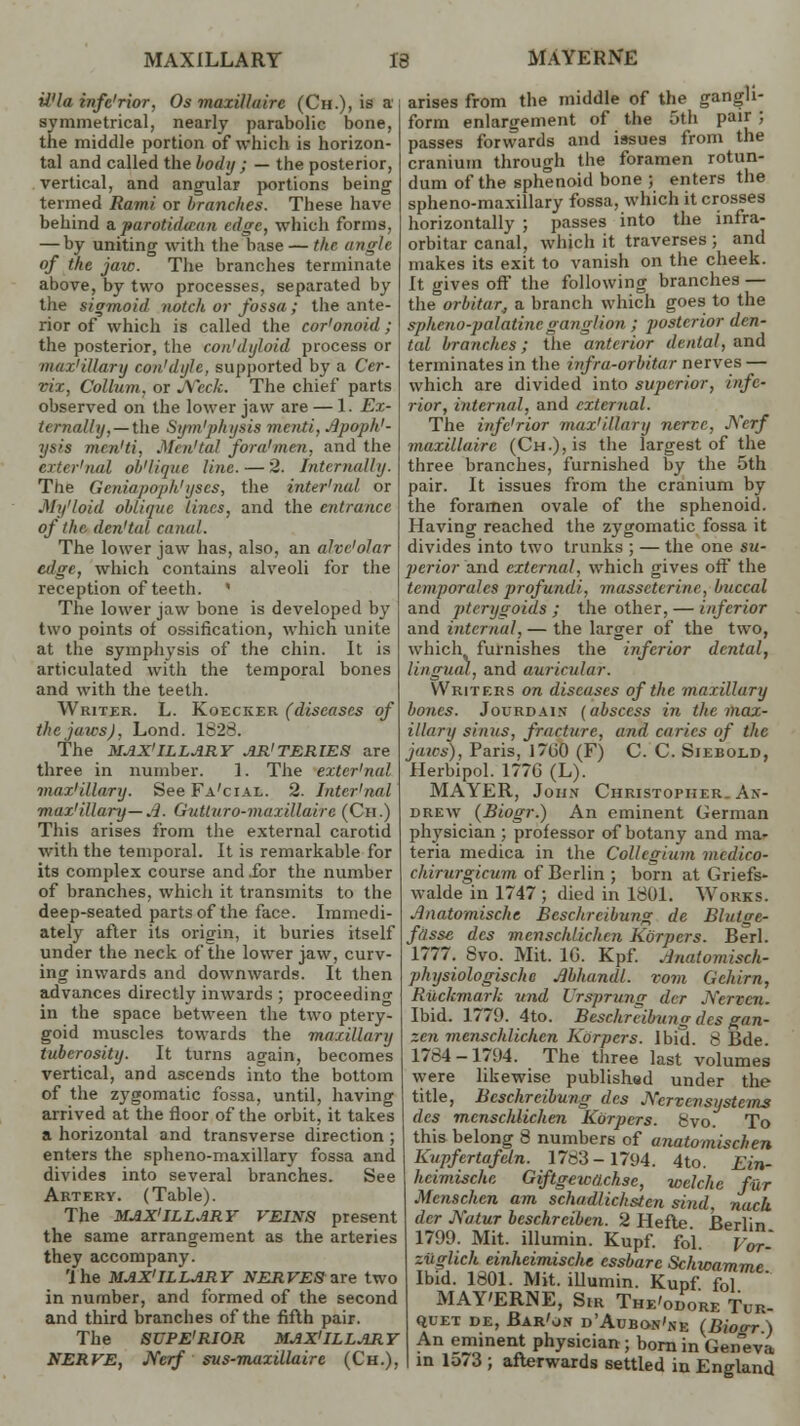 iJ'ln infe'rior, Os maxiUairc (Ch.), is a symmetrical, nearly parabolic bone, the middle portion of which is horizon- tal and called the body ; — the posterior, vertical, and angular portions being termed Rami or branches. These have behind uparotidtBan edge, which forms, — by uniting with the base — the angle of the jaw. The branches terminate above, by two processes, separated by the sigmoid notch or fossa; the ante- rior of which is called the cor'onoid; the posterior, the con'dyloid process or max'iUary con'dyle, supported by a Cer- vix, Collum, or Neck. The chief parts observed on the lower jaw are — 1. Ex- It rnalhj, — the Sym'physis menti, Apoph- ysis men'ti, Men'tal fan/1 men. and the exter'nal ob'lique line. — 2. Internally. The Gcniapoph'yscs, the inter'nul or My'loid oblique Lines, and the entrance of the. den'tal canal. The lower jaw has, also, an alve'olar edge, which contains alveoli for the reception of teeth. * The lower jaw bone is developed by two points of ossification, which unite at the symphysis of the chin. It is articulated with the temporal bones and with the teeth. Writer. L. Koecker (diseases of the jaws), Lond. 1828. The MAX' ILLARY AR'TERIES are three in number. 1. The exter'nal war'illary. See Fa'cial. 2. Inter'nal max'iUary— A. Gutturo-maxillaire (Ch.) This arises from the external carotid with the temporal. It is remarkable for its complex course and .for the number of branches, which it transmits to the deep-seated parts of the face. Immedi- ately after its origin, it buries itself under the neck of the lower jaw, curv- ing inwards and downwards. It then advances directly inwards ; proceeding in the space between the two ptery- goid muscles towards the maxillary tuberosity. It turns again, becomes vertical, and ascends into the bottom of the zygomatic fossa, until, having arrived at the floor of the orbit, it takes a horizontal and transverse direction ; enters the spheno-maxillary fossa and divides into several branches. See Artery. (Table). The MAX'ILLARY VEINS present the same arrangement as the arteries they accompany. 'ihe MAX'ILLARY NERVES are two in number, and formed of the second and third branches of the fifth pair. The SUPE'RIOR MAX'ILLARY NERVE, JVerf svs-maxillaire (Ch.), arises from the middle of the gangli- form enlargement of the 5th pair ; passes forwards and issues from the cranium through the foramen rotun- dum of the sphenoid bone ; enters the spheno-maxillary fossa, which it crosses horizontally ; passes into the infra- orbital-canal, which it traverses ; and makes its exit to vanish on the cheek. It gives off the following branches — the orbitar, a branch which goes to the spheno-palatinc ganglion ; posterior den- tal branches; the anterior denial, and terminates in the infra-orbitar nerves — which are divided into superior, infe- rior, interned, and external. The infe'rior max'iUary nerve, Nerf maxiUairc (CH.),is the largest of the three branches, furnished by the 5th pair. It issues from the cranium by the foramen ovale of the sphenoid. Having reached the zygomatic fossa it divides into two trunks ; — the one su- perior and external, which gives off the temporalcs profundi, masscterinc, buccal and pterygoids ; the other, — inferior and internal, — the larger of the two, which furnishes the inferior dental, lingual, and auricular. Writers on diseases of the maxillary bones. Jourdain (abscess in the max- illary sinus, fracture, and caries of the jaws), Paris, 1/tiO (F) C. C. Siebold, Herbipol. 177G (L). MAYER, John Christopher An- drew (Biogr.) An eminent German physician ; professor of botany and ma- teria medica in the Collegium medico- chirurgicum of Berlin ; born at Griefs- walde in 1747 ; died in 1801. Works. Anatomische Bcsclircibung de Blutae- fasse des menschlichen Kbrpers. Berl. 1777. Svo. Mit. 1G. Kpf. Anatomisch- physiologische Abhandl. vom Gcliirn, Ruchmark und Vrsprung der JServcn. Ibid. 1779. 4to. Beschreibung des gan- zen menschlichen Kbrpers. Ibid. 8 Bde. 1784-1794. The three last volumes were likewise published under the title, Beschreibung des JVcrvcnsystems des menschlichen Kbrpers. 8vo. To this belong 8 numbers of unatomischen Kupfertafein. 1783-1794. 4to. Ein- heimische Giftgewa.chse, welchc fur Menschcn am schadlichsten sind, nack der Katur beschrciben. 2 Hefte. Berlin 1799. Mit. illumin. Kupf. foi. Vor- ziiglich einheimische cssbarc Schwamme Ibid. 1801. Mit. illumin. Kupf fol MAY'ERNE, Sir The'odore Tur- Quet de, Bar'on d'Aubon'ne (Bioerr ) An eminent physician ; born in Geneva in lo73 ; afterwards settled in England