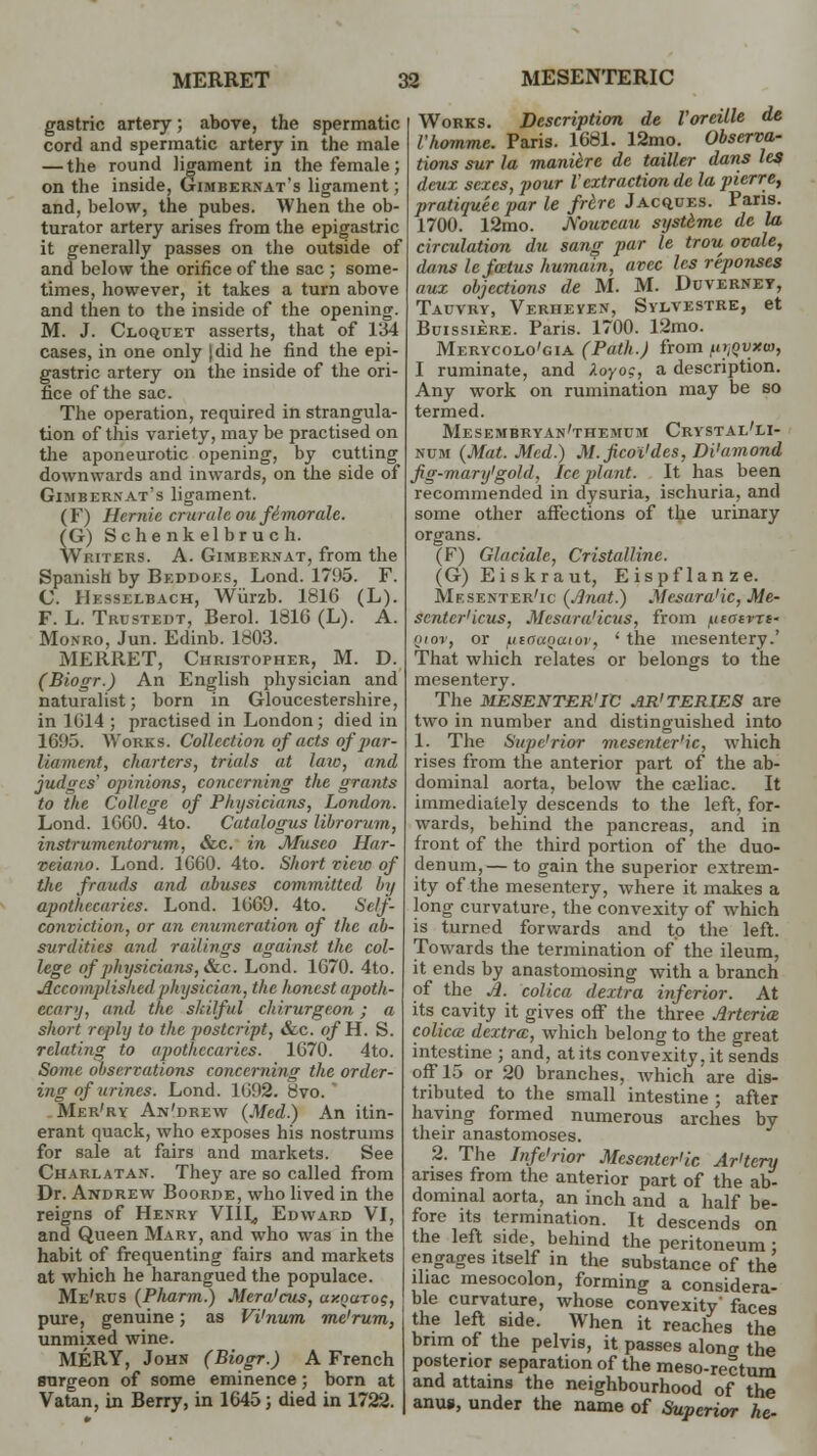 gastric artery; above, the spermatic cord and spermatic artery in the male — the round ligament in the female; on the inside, Gimbernat's ligament; and, below, the pubes. When the ob- turator artery arises from the epigastric it generally passes on the outside of and below the orifice of the sac ; some- times, however, it takes a turn above and then to the inside of the opening. M. J. Cloquet asserts, that of 134 cases, in one only jdid he find the epi- gastric artery on the inside of the ori- fice of the sac. The operation, required in strangula- tion of this variety, may be practised on the aponeurotic opening, by cutting downwards and inwards, on the side of Gimberxat's ligament. (F) Hemic cruralc ou ft1 morale. (G) Schenkelbruch. Writers. A. Gimbernat, from the Spanish by Beddoes, Lond. 1795. F. C. Hesselbach, Wiirzb. 1816 (L). F. L. Trustedt, Berol. 1816 (L). A. Monro, Jun. Edinb. 1803. MERRET, Christopher, M. D. (Biogr.) An English physician and naturalist; born in Gloucestershire, in 1614 ; practised in London; died in 16H5. Works. Collection of acts ofpar- liament, charters, trials at law, and judges' opinions, concerning the grants to the College of Physicians, London. Lond. 1660. 4to. Catalogus librorum, instrumentorum, &c. in JVIuseo Har- xeiaiio. Lond. 1660. 4to. Short view of the frauds and abuses committed In/ apothecaries. Lond. 1669. 4to. Self- conviction, or an enumeration of the ab- surdities and railings against the col- lege of physicians, &c. Lond. 1670. 4to. Accomplished physician, the honest apoth- ecary, and the skilful chirurgeon ; a short reply to the posteript, &c. ofH. S. relating to apothecaries. 1670. 4to. Some observations concerning the order- ing of urines. Lond. 1692. 8vo. Mer'ry An'drew {Med.) An itin- erant quack, who exposes his nostrums for sale at fairs and markets. See Charlatan. They are so called from Dr. Andrew Boorde, who lived in the reigns of Hexry VI1L, Edward VI, and Queen Mary, and who was in the habit of frequenting fairs and markets at which he harangued the populace. Me'rus (Pharm.) Mera'cus, axoarog, pure, genuine; as Vi'num me'rum, unmixed wine. MERY, John (Biogr.) A French surgeon of some eminence; born at Vatan, in Berry, in 1645; died in 1722. Works. Description de Voreille de I'homme. Paris. 1681. 12mo. Observa- tions sur la maniere de tailler dans les deux sexes, pour Z'extraction de la pierre, pratiquec par le frere Jacques. Paris. 1700. 12mo. Nouvcau systeme de la circulation du sang par le trou ovale, dans le foetus humain, avec les reponses aux objections de M. M. Duvernev, Tauvry, Verheyex, Sylvestre, et Buissiere. Paris. 1700. 12mo. Merycolo'gia (Path.) from firjQtMHO, I ruminate, and ).oyo;, a description. Any work on rumination may be so termed. Mesembryan'themciu Crystal'li- num (Mat. Med.) M.ficoi'des, Di'amond fig-mary'gold. Ice plant. It has been recommended in dysuria, ischuria, and some other affections of the urinary organs. (F) Gin dale, Cristalline. (G) Eiskraut, Eispflanze. Mesenteric (Anat.) Mesara'ic, Me- sentcr'icus, Mesaraliens, from ucairrt- Qtov, or utoaoaiuv, ' the mesentery.' That which relates or belongs to the mesentery. The MESENTERIC AR'TERIES are two in number and distinguished into 1. The Superior mesenteric, which rises from the anterior part of the ab- dominal aorta, below the cailiac. It immediately descends to the left, for- wards, behind the pancreas, and in front of the third portion of the duo- denum,— to gain the superior extrem- ity of the mesentery, where it makes a long curvature, the convexity of which is turned forwards and to the left. Towards the termination of the ileum, it ends by anastomosing with a branch of the A. colica dexbra inferior. At its cavity it gives off the three Arterial colicie deitra, which belong to the great intestine ; and, at its convexity, it sends off 15 or 20 branches, which are dis- tributed to the small intestine ; after having formed numerous arches by their anastomoses. 2. The Jnfe'rior Mesenteric Ar'tery arises from the anterior part of the ab- dominal aorta, an inch and a half be- fore its termination. It descends on the left side, behind the peritoneum ; engages itself in the substance of the iliac mesocolon, forming a considera- ble curvature, whose convexity' faces the left side. When it reaches the brim of the pelvis, it passes along the posterior separation of the meso-rectum and attains the neighbourhood of the anus, under the name of Superior he-