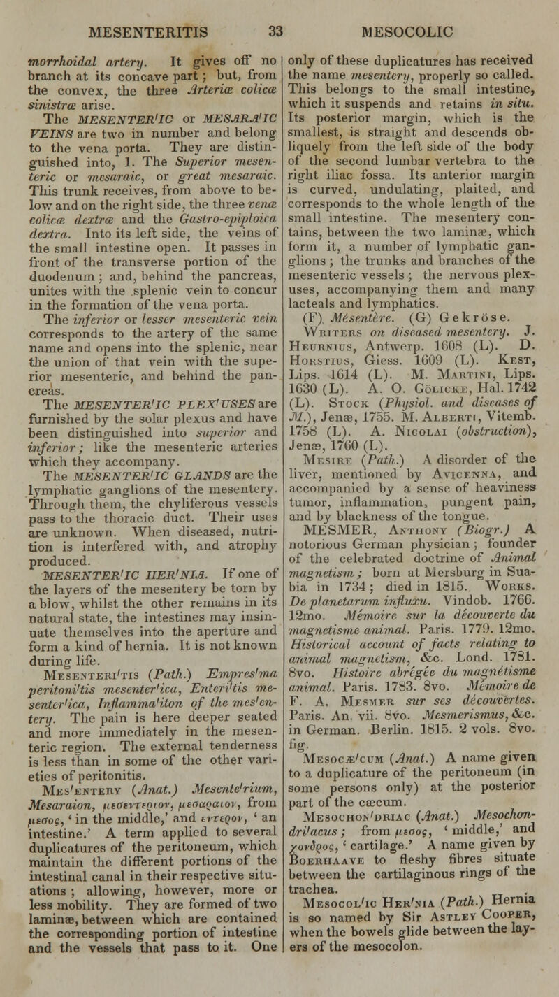 tnorrhoidal artery. It gives off no branch at its concave part; but, from the convex, the three Antrim colicce sinistra arise. The MESENTERIC or MESARA'IC VEINS are two in number and belong to the vena porta. They are distin- guished into, 1. The Sujwrior mesen- teric or mesaraic, or great mesaraic. This trunk receives, from above to be- low and on the right side, the three vena. colucc dcxtrce and the Gastro-epiploica dcxtra. Into its left side, the veins of the small intestine open. It passes in front of the transverse portion of the duodenum ; and, behind the pancreas, unites with the splenic vein to concur in the formation of the vena porta. The inferior or lesser mesenteric vein corresponds to the artery of the same name and opens into the splenic, near the union of that vein with the supe- rior mesenteric, and behind the pan- creas. The MESENTERIC PLEX' USES are furnished by the solar plexus and have been distinguished into superior and inferior; like the mesenteric arteries which they accompany. The MESENTERIC GLANDS are the lymphatic ganglions of the mesentery. Through them, the chyliferous vessels pass to the thoracic duct. Their uses are unknown. When diseased, nutri- tion is interfered with, and atrophy produced. MESENTERIC HER'NIA. If one of the layers of the mesentery be torn by a blow, whilst the other remains in its natural state, the intestines may insin- uate themselves into the aperture and form a kind of hernia. It is not known during life. Mesenteri'tis (Path.) Emprcs'ma peritoni'tis mescnter'ica, Enteri'tis me- senter'ica, Infiamma1 Hon of the mes'en- tery. The pain is here deeper seated and more immediately in the mesen- teric region. The external tenderness is less than in some of the other vari- eties of peritonitis. Mes'entery (Anat.) Mesente'rium, Mesaraion, iitatvriQiov, fieoaoaiov, from fitaoc,' in the middle,' and cvtiqov, ' an intestine.' A term applied to several duplicatures of the peritoneum, which maintain the different portions of the intestinal canal in their respective situ- ations ; allowing, however, more or less mobility. They are formed of two laminae, between which are contained the corresponding portion of intestine and the vessels that pass to it. One only of these duplicatures has received the name mesentery, properly so called. This belongs to the small intestine, which it suspends and retains in situ. Its posterior margin, which is the smallest, is straight and descends ob- liquely from the left side of the body of the second lumbar vertebra to the right iliac fossa. Its anterior margin is curved, undulating, plaited, and corresponds to the whole length of the small intestine. The mesentery con- tains, between the two lamina', which form it, a number of lymphatic gan- glions ; the trunks and branches of the mesenteric vessels ; the nervous plex- uses, accompanying them and many lacteals and lymphatics. (F), Me'sentbre. (G) Gekrose. Writers on diseased mesentery. J. Heurnius, Antwerp. 1608 (L). D. Hokstius, Giess. 1609 (L). Kest, Lips. 1614 (L). M. Martini, Lips. 1630 (L). A. O. Golicke, Hal. 1742 (L). Stock (Physiol, and diseases of M.), Jens, 1755. M. Alberti, Vitemb. 1758 (L). A. Nicolai (obstruction), Jems, 1760 (L). Mesire (Path.) A disorder of the liver, mentioned by Avicenna, and accompanied by a sense of heaviness tumor, inflammation, pungent pain, and by blackness of the tongue. MESMER, Anthony (Biogr.J A notorious German physician ; founder of the celebrated doctrine of Animal magnetism ; born at Mersburg in Sua- bia in 1734; died in 1815. Works. De planetarum influxu. Vindob. 1766. 12mo. Memoire sur la decouverte du magnetisme animal. Paris. 1779. l2mo. Historical account of facts relating to animal magnetism, &c. Lond. 1781. 8vo. Histoirc abregee du magne'tisme animal. Paris. 1783. 8vo. Mtmoirede F. A. Mesmer sur scs dicouvertes. Paris. An. vii. 8vo. Mesmerismus,&c. in German. Berlin. 1815. 2 vols. 8vo. Mesocje'cum (Anat.) A name given to a duplicature of the peritoneum (in some persons only) at the posterior part of the crecum. Mesochon'driac (Anat.) Mesochon- dri'acus; from utooj, 'middle,' and XovSqoc, ' cartilage.' A name given by Boerhaave to fleshy fibres situate between the cartilaginous rings of the trachea. Mesocol'ic Her'nia (Path.) Hernia is so named by Sir Astley Cooper, when the bowels glide between the lay- ers of the mesocolon.