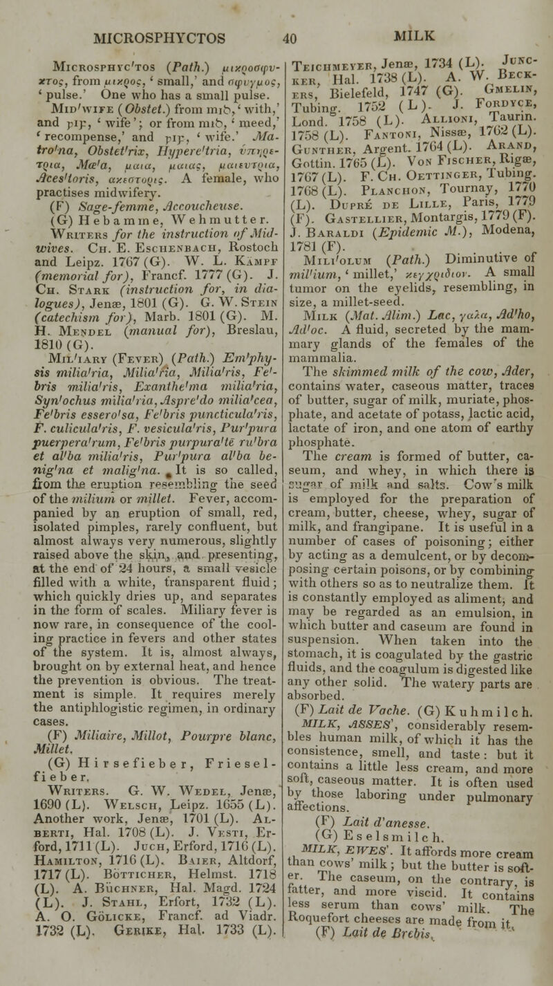 MICROSPHYCTOS Microsphyc'tos (Path.) inxnoocpv xto;, from uixQoc, * small,' and <jg>uj uog, ' pulse.' One who has a small pulse. Mid'wife (Obstet.) from mit\' with, and ply, ' wife'; or from mib, ' meed/ 'recompense,' and pip, 'wife.' Ma- tro'na, Obstet'rix, Hypere'tria, vmjQe- Tjji«, Ma'a, uaia, futiac, iuaivroia, Aces'loris, axtoruyig. A female, who practises midwifery. (F) Sage-femme, Accoucheuse. (G)Hebamme, Wehrautter. Writers for the instruction of Mid- wives. Ch. E. Eschenbach, Rostoch and Leipz. 1767(G). W. L. Kampf (memorial for), Francf. 1777(G). J. Ch. Stark (instruction for, in dia- logues), Jense, 1801 (G). G. W. Stein (catechism for), Marb. 1801 (G). M. H. Mendel (manual for), Breslau, 1810(G). Mil'iary (Fever) (Path.) Em'phy- sis milia'ria, Milia'ria, Milia'ris, Fe'- bris milia'ris, Exantht'ma milia'ria, Syn'ochus milia'ria, Aspre'do milia'cea, Fe'bris essero'sa, Fe'bris puncticula'ris, F. culicula'ris, F. vesicula'ris, Pur'pura pueipera'rum, Fe'bris purpura't€ ru'bra et al'ba milia'ris, Pur'pura al'ba be- nig'na et malig'na. , It is so called, from tlie eruption resembling the seed of the milium or millet. Fever, accom- panied by an eruption of small, red, isolated pimples, rarely confluent, but almost always very numerous, slightly raised above the skin, and. presenting, at the end of 24 hours, a small vesicle filled with a white, transparent fluid; which quickly dries up, and separates in the form of scales. Miliary fever is now rare, in consequence of the cool- ing practice in fevers and other states of the system. It is, almost always, brought on by external heat, and hence the prevention is obvious. The treat- ment is simple. It requires merely the antiphlogistic regimen, in ordinary cases. (F) Miliaire, Millot, Pourpre blanc, Millet. (G) H i r s e fi eb e r , Friesel- fi e b er. Writers. G. W. Wedel, Jente, 1690 (L). Welscii, Leipz. 1655 (L). Another work, Jenae, 1701 (L). Al- berti, Hal. 1708 (L). J. Vesti, Er- ford, 1711 (L). Juch, Erford, 1716 (L). Hamilton, 1716 (L). Baier, Altdorf, 1717 (L). Botticher, Helmst. 1718 (L). A. Buchner, Hal. Magd. 1724 (L). J. Stahl, Erfort, 1732 (L). A. O. Golicke, Francf. ad Viadr. X732 (L). Gerike, Hal 1733 (L). MILK Teiciimever, Jenaj, 1734 (L). Ju*c- ker. Hal. 1738 (L). A. W. Beck- ers, Bielefeld, 1747 (G). Gmelin, Tubing. 1752 (L). J. Fordyce, Lond. 1758 (L). All.oni Taurin. 17.->s(L). Fantoni, Nissa;, 1702 (L). Gunther, Argent. 1764 (L). Arand, Gottin. 1765(E). Von Fischer, Riga?, 1767 (L). F. Ch. Oettinger, Tubing. 1768 (L). Planchon, Tournay, 1770 (L). Dupre de Lille, Pans, 1779 (F). Gastellier, Montargis, 1779 (F). J. Baraldi (Epidemic M.), Modena, 1781 (F). Mili'olum (Path.) Diminutive of mil'iurn,' millet,' y.ty/Qi$tor. A small tumor on the eyelids, resembling, in size, a millet-seed. Milk (Mat. Alitn.) Lac, yu/.a, M'ho, Jld'oc. A fluid, secreted by the mam- mary glands of the females of the mammalia. The skimmed milk of the cow, Mer, contains water, caseous matter, traces of butter, sugar of milk, muriate, phos- phate, and acetate of potass, lactic acid, lactate of iron, and one atom of earthy phosphate. The cream is formed of butter, ca- seum, and whey, in which there is cugnr of milk and Baits. Cow's milk is employed for the preparation of cream, butter, cheese, whey, sugar of milk, and frangipane. It is useful in a number of cases of poisoning; either by acting as a demulcent, or by decom- posing certain poisons, or by combining with others so as to neutralize them. It is constantly employed as aliment, and may be regarded as an emulsion, in which butter and caseum are found in suspension. When taken into the stomach, it is coagulated by the gastric fluids, and the coagulum is digested like any other solid. The watery parts are absorbed. (F) Lait de Vache. (G) K u h m i 1 c h. MILK, ASSES', considerably resem- bles human milk, of which it has the consistence, smell, and taste: but it contains a little less cream, and more soft, caseous matter. It is often used by those laboring under pulmonary affections. (F) Lait d'anesse. (G) Es elsmilc h. MILK, EWES'. It affords more cream than cows' milk; but the butter is soft- er. The caseum, on the contrary is fatter, and more viscid. It contains less serum than cows' milk The Roquefort cheeses are made from it (F) Lait de Bubis, %