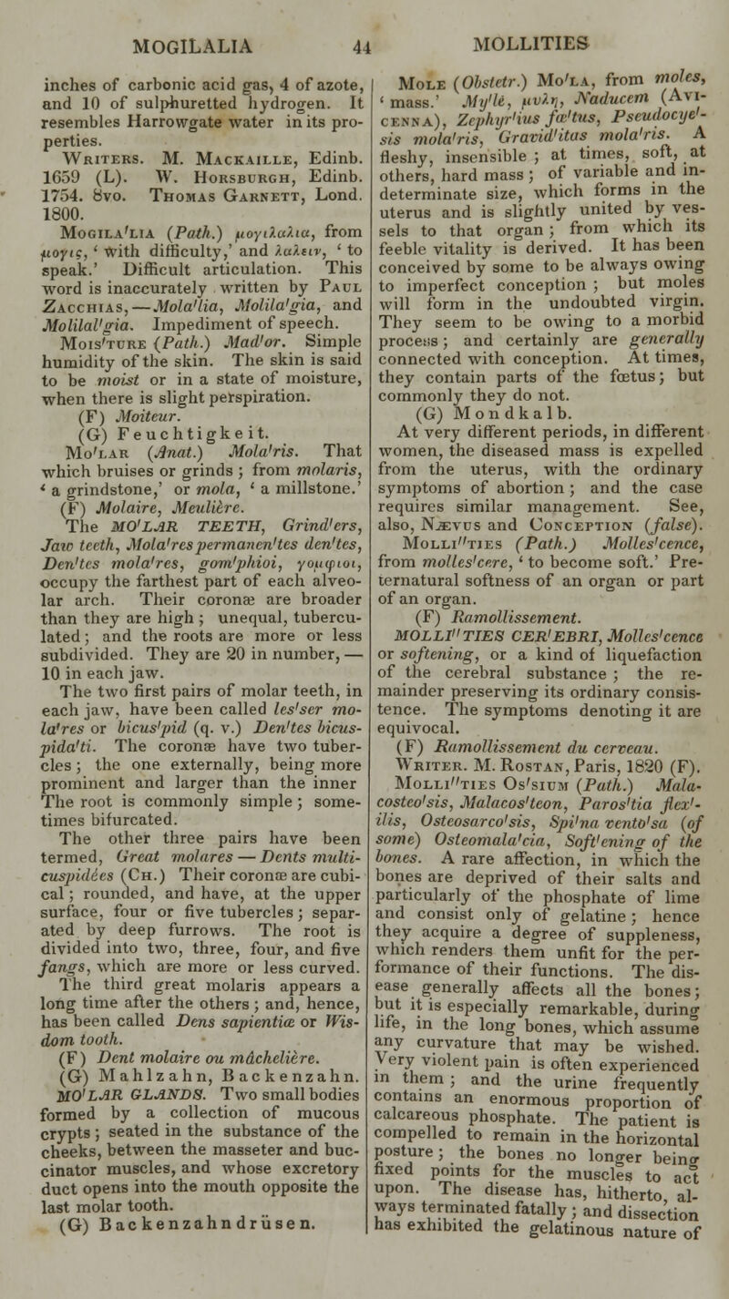 Mole (Obsletr.) Mo'la, from moles, ' mass.' My'le, pv*V, Naducem (Avi- cenna), Zrpluir'ius fa-'tus, Pseudocye'- sis mola'ris, Graviditas mola'ris. A fleshy, insensible; at times, soft, at others, hard mass ; of variable and in- determinate size, which forms in the uterus and is slightly united by ves- sels to that organ; from which its feeble vitality is derived. It has been conceived by some to be always owing to imperfect conception ; but moles will form in the undoubted virgin. They seem to be owing to a morbid process; and certainly are generally connected with conception. At times, they contain parts of the foetus; but commonly they do not. (G) Mondkalb. At very different periods, in different women, the diseased mass is expelled from the uterus, with the ordinary symptoms of abortion ; and the case requires similar management. See, also, Njevus and Conception (false). Mollitjes (Path.) Molles'cence, from molles'cere, * to become soft.' Pre- ternatural softness of an organ or part of an organ. (F) Ramollissement. MOLLITIES CER'EBRI, Molles'cence or softening, or a kind of liquefaction of the cerebral substance ; the re- mainder preserving its ordinary consis- tence. The symptoms denoting it are equivocal. (F) Ramollissement du cerveau. Writer. M. Rostan, Paris, 1820 (F). Mollities Os'sium (Path.) Mala- costco'sis, Malacos'teon, Paros'tia flex1- His, Osteosarco'sis, Spi'na vento'sa (of some) Osteomalacia, Soft'ening of the bones. A rare affection, in which the bones are deprived of their salts and particularly of the phosphate of lime and consist only of gelatine ; hence they acquire a degree of suppleness, which renders them unfit for the per- formance of their functions. The dis- ease generally affects all the bones; but it is especially remarkable, during life, in the long bones, which assume any curvature that may be wished. Very violent pain is often experienced in them ; and the urine frequently contains an enormous proportion of calcareous phosphate. The patient is compelled to remain in the horizontal posture; the bones no longer bein<r fixed points for the muscles to act upon. The disease has, hitherto al- ways terminated fatally ; and dissec'tion has exhibited the gelatinous nature of inches of carbonic acid gas, 4 of azote, and 10 of sulphuretted hydrogen. It resembles Harrowgate water in its pro- perties. Writers. M. Mackaille, Edinb. 1659 (L). W. Horsburgh, Edinb. 1754. 8vo. Thomas Garnett, Lond. 1800. Mogila'lia (Path.) ^ioyi).u).iu, from fioyig, ' with difficulty,' and ).a).civ, ' to speak.' Difficult articulation. This word is inaccurately written by Paul Zacchias,—Mola'lia, Molila'gia, and Molilal'gia. Impediment of speech. Mois'ture (Path.) Mad'or. Simple humidity of the skin. The skin is said to be moist or in a state of moisture, when there is slight perspiration. (F) Moiteur. (G) Feuchtigkeit. Mo'lar (Jlnat.) Mola'ris. That which bruises or grinds ; from molaris, * a grindstone,' or mola, ' a millstone.' (F) Molaire, Meulilrc. The MO'LAR TEETH, Grind'ers, Jaic teeth, Mola'res per manen'tes den'tes, Den'tes mola'res, gom'phioi, youcpioi, occupy the farthest part of each alveo- lar arch. Their corona? are broader than they are high ; unequal, tubercu- lated; and the roots are more or less subdivided. They are 20 in number, — 10 in each jaw. The two first pairs of molar teeth, in each jaw, have been called les'ser mo- la'res or bicus'pid (q. v.) Den'tes bicus- pida'ti. The corona? have two tuber- cles ; the one externally, being more prominent and larger than the inner The root is commonly simple ; some- times bifurcated. The other three pairs have been termed, Great molares — Dents multi- cuspidies (Ch.) Their corona? are cubi- cal ; rounded, and have, at the upper surface, four or five tubercles; separ- ated by deep furrows. The root is divided into two, three, four, and five fangs, which are more or less curved. The third great molaris appears a long time after the others ; and, hence, has been called Dens sapiential or Wis- dom tooth. (F) Dent molaire ou mdchcliere. (G) Mahlzahn, Backenzahn. MO'LAR GLANDS. Two small bodies formed by a collection of mucous crypts ; seated in the substance of the cheeks, between the masseter and buc- cinator muscles, and whose excretory duct opens into the mouth opposite the last molar tooth. (G) Backenzahndriisen.