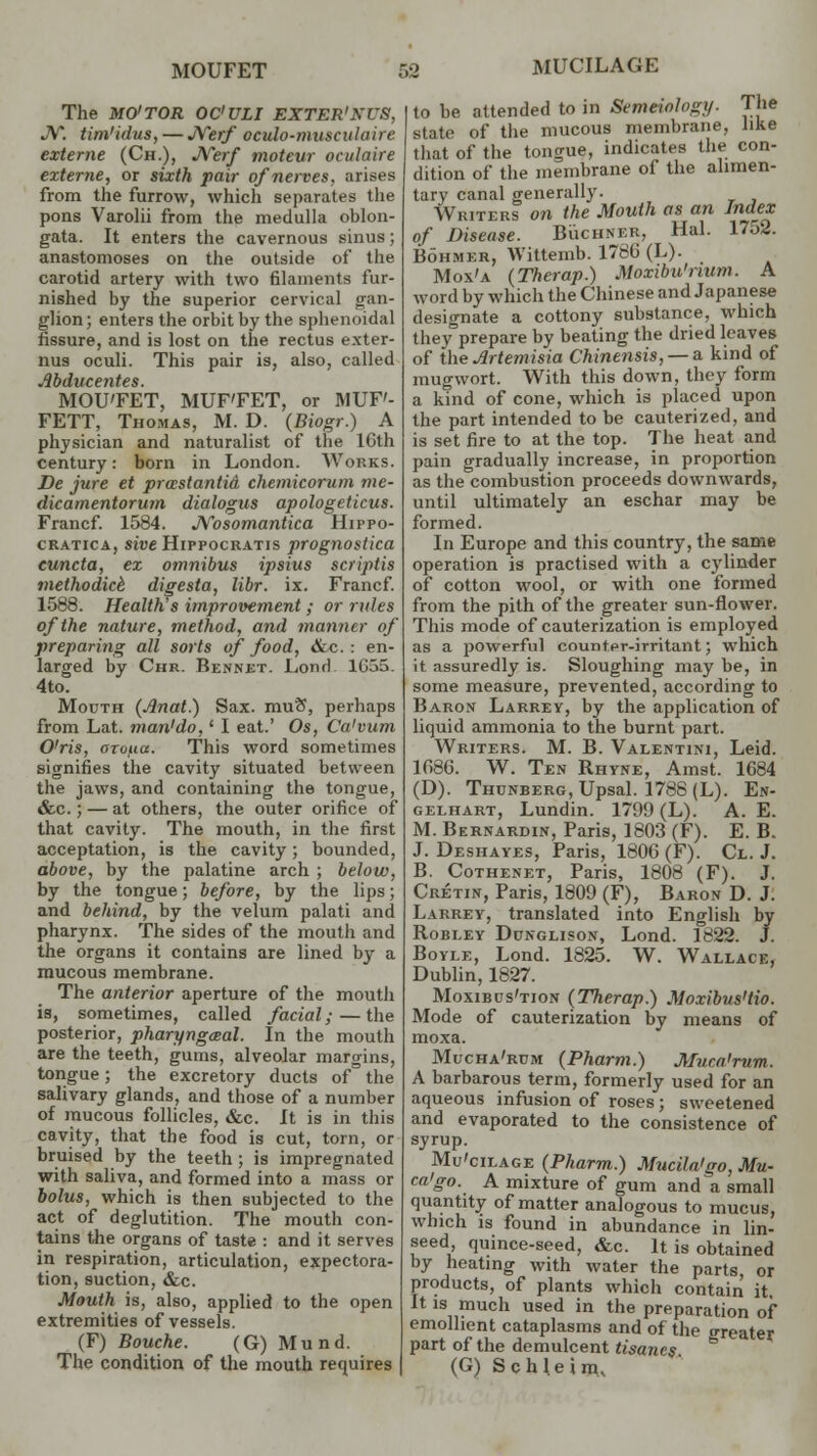 MOUFET The MO'TOR OC'ULI EXTER'KUS, J\T. tim'idus, — JYerf oculo-musculaire externe (Ch.), Nerf motevr oculaire exteme, or sixth pair of nerves, arises from the furrow, which separates the pons Varolii from the medulla oblon- gata. It enters the cavernous sinus; anastomoses on the outside of the carotid artery with two filaments fur- nished by the superior cervical gan- glion; enters the orbit by the sphenoidal fissure, and is lost on the rectus exter- nus oculi. This pair is, also, called •.tyb(lltC€7Zt€S. MOU'FET, MUF'FET, or MUF'- FETT, Thomas, M. D. {Biogr.) A physician and naturalist of the 16th century: born in London. Works. De jure et prastantid chemicorum me- dicamentorum dialogus apologeticus. Francf. 1584. JVosomantica Hippo- cratica, sive Hippocratis prognostica euncta, ex omnibus ipsius scriptis methodic^ digesta, libr. ix. Francf. 1588. Health's improvement; or rules of the nature, method, and manner of preparing all sorts of food, ike: en- larged by Chr. Bennet. Lond. 1C55. 4to. Mouth (Anat.) Sax. muS, perhaps from Lat. man'do,' I eat.' Os, Ca'vum O'ris, orofia. This word sometimes signifies the cavity situated between the jaws, and containing the tongue, &c.; — at others, the outer orifice of that cavity. The mouth, in the first acceptation, is the cavity; bounded, above, by the palatine arch ; below, by the tongue; before, by the lips; and behind, by the velum palati and pharynx. The sides of the mouth and the organs it contains are lined by a mucous membrane. The anterior aperture of the mouth is, sometimes, called facial;—the posterior, pharyngeeal. In the mouth are the teeth, gums, alveolar margins, tongue; the excretory ducts of° the salivary glands, and those of a number of mucous follicles, &c. It is in this cavity, that the food is cut, torn, or bruised by the teeth ; is impregnated with saliva, and formed into a mass or bolus, which is then subjected to the act of deglutition. The mouth con- tains the organs of taste : and it serves in respiration, articulation, expectora- tion, suction, &c. Mouth is, also, applied to the open extremities of vessels. (F) Bouche. (G) Mund. The condition of the mouth requires | o MUCILAGE to be attended to in Semeiology. The state of the mucous membrane, like that of the tongue, indicates the con- dition of the membrane of the alimen- tary canal generally. Writers on the Mouth as an Index of Disease. Buchner, Hal. 1752. Bohmer, Wittemb. 1766 (L). Mox'a (Therap.) Moxibu'num. A word by which the Chinese and Japanese designate a cottony substance, which they prepare by beating the dried leaves of the Artemisia Chinensis, — a kind of mugwort. With this down, they form a kind of cone, which is placed upon the part intended to be cauterized, and is set fire to at the top. The heat and pain gradually increase, in proportion as the combustion proceeds downwards, until ultimately an eschar may be formed. In Europe and this country, the same operation is practised with a cylinder of cotton wool, or with one formed from the pith of the greater sun-flower. This mode of cauterization is employed as a powerful counter-irritant; which it assuredly is. Sloughing may be, in some measure, prevented, according to Baron Larrey, by the application of liquid ammonia to the burnt part. Writers. M. B. Valentini, Leid. 1666. W. Ten Rhyne, Amst. 1684 (D). Thunberg, Upsal. 1788 (L). En- gelhart, Lundin. 1799 (L). A. E. M. Bernardin, Paris, 1803 (F). E. B. J. Deshayes, Paris, 1806 (F). Cl. J. B. Cothenet, Paris, 1808 (F). J. Cretin, Paris, 1809 (F), Baron D. J. Larrey, translated into English by Robley Dunglisox, Lond. 1822. J. Boyle, Lond. 1825. W. Wallace, Dublin, 1827. Moxibus'tion {Therap.) Moxibus'tio. Mode of cauterization by means of moxa. Mucha'rum {Pharm.) Muca'rum. A barbarous term, formerly used for an aqueous infusion of roses; sweetened and evaporated to the consistence of syrup. Mu'cilage {Pharm.) Mucila'go, Mu- ca'go. A mixture of gum and a small quantity of matter analogous to mucus, which is found in abundance in lin- seed quince-seed, &c. It is obtained by heating with water the parts, or products, of plants which contain it. It is much used in the preparation of emollient cataplasms and of the greater, part of the demulcent tisanes (G) Schleim,