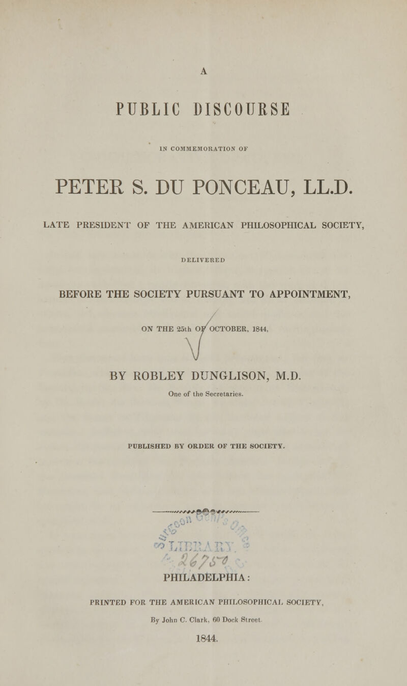 PUBLIC DISCOURSE IN COMMEMORATION OF PETER S. DU PONCEAU, LL.D. LATE PRESIDENT OF THE AMERICAN PHILOSOPHICAL SOCIETY, DELIVERED BEFORE THE SOCIETY PURSUANT TO APPOINTMENT, ON THE 25th OP OCTOBER, 1844, BY ROBLEY DUNGLISON, M.D. One of the Secretaries. PUBLISHED BY ORDER OF THE SOCIETY. PHILADELPHIA : PRINTED FOR THE AMERICAN PHILOSOPHICAL SOCIETY, By John C. Clark, 60 Dock Street. 1844.