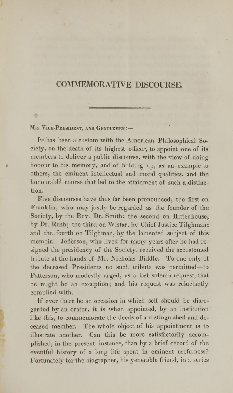 COMMEMORATIVE DISCOURSE. t Mr. Vice-President, and Gentlemen :— It has been a custom with the American Philosophical So- ciety, on the death of its highest officer, to appoint one of its members to deliver a public discourse, with the view of doing honour to his memory, and of holding up, as an example to others, the eminent intellectual and moral qualities, and the honourable course that led to the attainment of such a distinc- tion. Five discourses have thus far been pronounced; the first on Franklin, who may justly be regarded as the founder of the Society, by the Rev. Dr. Smith; the second on Rittenhouse, by Dr. Rush; the third on Wistar, by Chief Justice Tilghman; and the fourth on Tilghman, by the lamented subject of this memoir. Jefferson, who lived for many years after he had re- signed the presidency of the Society, received the accustomed tribute at the hands of Mr. Nicholas Biddle. To one only of the deceased Presidents no such tribute was permitted—to Patterson, who modestly urged, as a last solemn request, that he might be an exception; and his request was reluctantly complied with. If ever there be an occasion in which self should be disre- garded by an orator, it is when appointed, by an institution like this, to commemorate the deeds of a distinguished and de- ceased member. The whole object of his appointment is to illustrate another. Can this be more satisfactorily accom- plished, in the present instance, than by a brief record of the eventful history of a long life spent in eminent usefulness? Fortunately for the biographer, his venerable friend, in a series