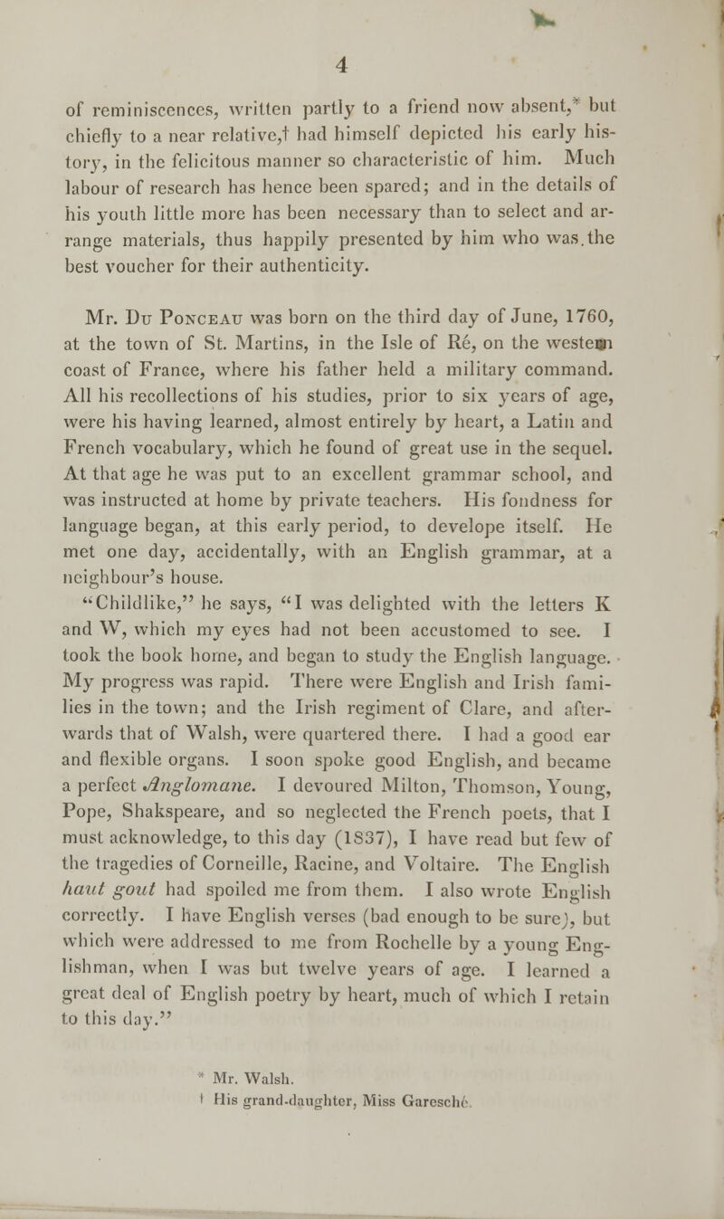 of reminiscences, written partly to a friend now absent,* but chiefly to a near relative,! had himself depicted his early his- tory, in the felicitous manner so characteristic of him. Much labour of research has hence been spared; and in the details of his youth little more has been necessary than to select and ar- range materials, thus happily presented by him who was.the best voucher for their authenticity. Mr. Du Ponceau was born on the third day of June, 1760, at the town of St. Martins, in the Isle of Re, on the weste»i coast of France, where his father held a military command. All his recollections of his studies, prior to six years of age, were his having learned, almost entirely by heart, a Latin and French vocabulary, which he found of great use in the sequel. At that age he was put to an excellent grammar school, and was instructed at home by private teachers. His fondness for language began, at this early period, to develope itself. He met one day, accidentally, with an English grammar, at a neighbour's house. Childlike, he says, I was delighted with the letters K and W, which my eyes had not been accustomed to see. I took the book borne, and began to study the English language. My progress was rapid. There were English and Irish fami- lies in the town; and the Irish regiment of Clare, and after- wards that of Walsh, were quartered there. I had a good ear and flexible organs. I soon spoke good English, and became a perfect Anglomane. I devoured Milton, Thomson, Young, Pope, Shakspeare, and so neglected the French poets, that I must acknowledge, to this day (1S37), I have read but few of the tragedies of Corneille, Racine, and Voltaire. The Eno-lish haut gout had spoiled me from them. I also wrote English correctly. I have English verses (bad enough to be sure}, but which were addressed to me from Rochelle by a young Eng- lishman, when I was but twelve years of age. I learned a great deal of English poetry by heart, much of which I retain to this day. * Mr. Walsh. I His grand-daughter, Miss Garcschr