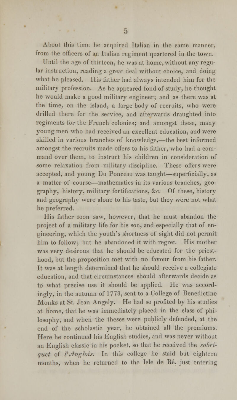 About this time he acquired Italian in the same manner, trc-m the officers of an Italian regiment quartered in the town. Until the age of thirteen, he was at home, without any regu- lar instruction, reading a great deal without choice, and doing what he pleased. His father had always intended him for the military profession. As he appeared fond of study, he thought he would make a good military engineer; and as there was at the time, on the island, a large body of recruits, who were drilled there for the service, and afterwards draughted into regiments for the French colonies; and amongst these, many young men who had received an excellent education, and were skilled in various branches of knowledge,—the best informed amongst the recruits made offers to his father, who had a com- mand over them, to instruct his children in consideration of some relaxation from military discipline. These offers were accepted, and young Du Ponceau was taught—superficially, as a matter of course—mathematics in its various branches, geo- graphy, history, military fortifications, &c. Of these, history and geography were alone to his taste, but they were not what he preferred. His father soon saw, however, that he must abandon the project of a military life for his son, and especially that of en- gineering, which the youth's shortness of sight did not permit him to follow; but he abandoned it with regret. His mother was very desirous that he should be educated for the priest- hood, but the proposition met with no favour from his father. It was at length determined that he should receive a collegiate education, and that circumstances should afterwards decide as to what precise use it should be applied. He was accord- ingly, in the autumn of 1773, sent to a College of Benedictine Monks at St. Jean Angely. He had so profited by his studies at home, that he was immediately placed in the class of phi- losophy, and when the theses were publicly defended, at the end of the scholastic year, he obtained all the premiums. Here he continued his English studies, and was never without an English classic in his pocket, so that he received the sobri- quet of VJlnglois. In this college he staid but eighteen months, when he returned to the Isle de Re, just entering