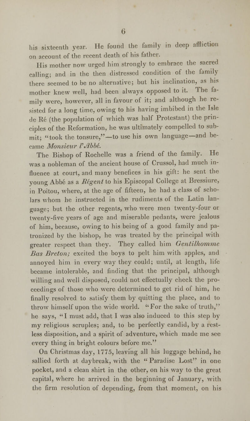 his sixteenth year. He found the family in deep affliction on account of the recent death of his father. His mother now urged him strongly to embrace the sacred calling; and in the then distressed condition of the family there seemed to be no alternative; but his inclination, as his mother knew well, had been always opposed to it. The fa- mily were, however, all in favour of it; and although he re- sisted for a long time, owing to his having imbibed in the Isle de Re (the population of which was half Protestant) the prin- ciples of the Reformation, he was ultimately compelled to sub- mit; took the tonsure,—to use his own language—and be- came Monsieur VAbbL The Bishop of Rochelle was a friend of the family. He was a nobleman of the ancient house of Crussol, had much in- fluence at court, and many benefices in his gift: he sent the young Abbe as a Regent to his Episcopal College at Bressiure, in Poitou, where, at the age of fifteen, he had a class of scho- lars whom he instructed in the rudiments of the Latin lan- guage; but the other regents, who were men twenty-four or twenty-five years of age and miserable pedants, were jealous of him, because, owing to his being of a good family and pa- tronized by the bishop, he was treated by the principal with greater respect than they. They called him Gentilhomme Bas Breton; excited the boys to pelt him with apples, and annoyed him in every way they could; until, at length, life became intolerable, and finding that the principal, although willing and well disposed, could not effectually check the pro- ceedings of those who were determined to get rid of him, he finally resolved to satisfy them by quitting the place, and to throw himself upon the wide world. For the sake of truth, he says, I must add, that I was also induced to this step by my religious scruples; and, to be perfectly candid, by a rest- less disposition, and a spirit of adventure, which made me see every thing in bright colours before me. On Christmas day, 1775, leaving all his luggage behind, he sallied forth at daybreak, with the Paradise Lost in one pocket, and a clean shirt in the other, on his way to the great capital, where he arrived in the beginning of January, with the firm resolution of depending, from that moment, on his