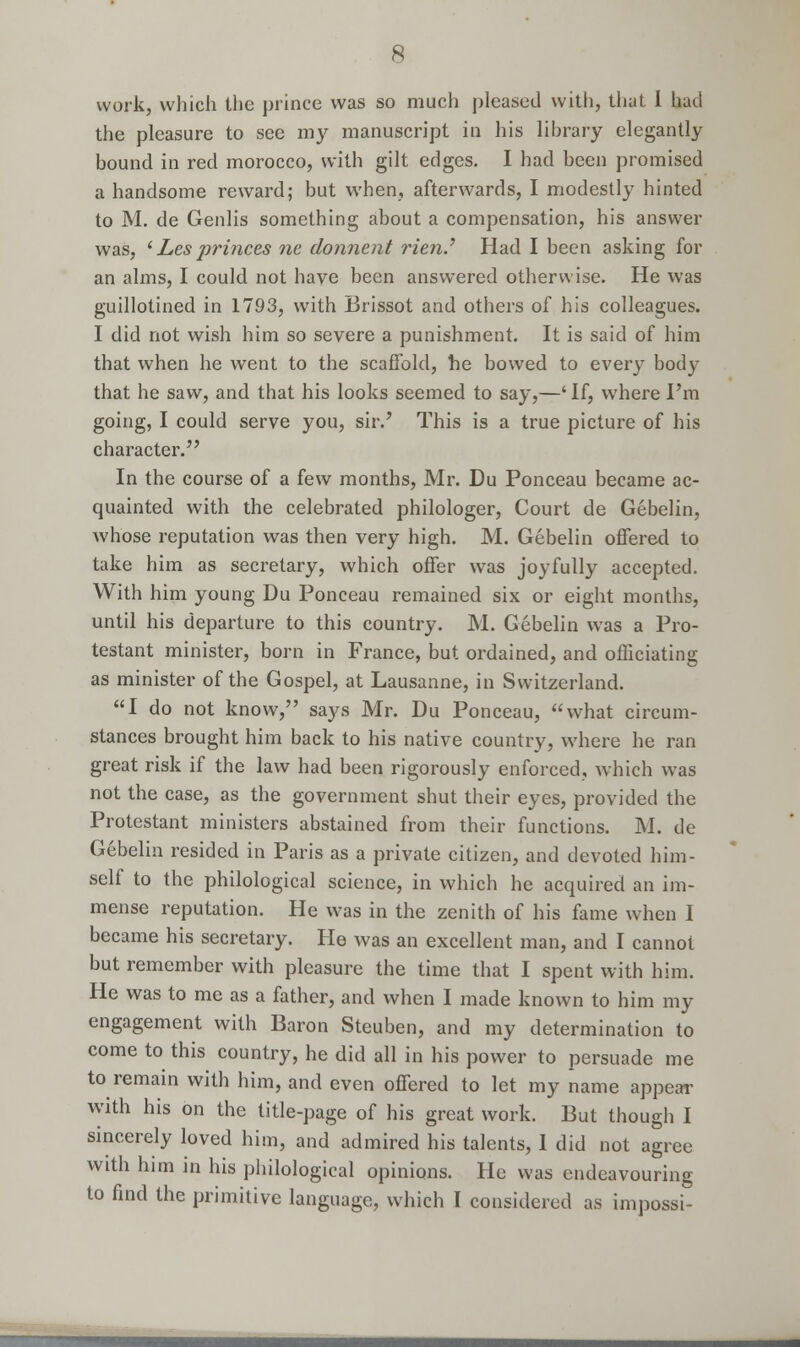 work, which the prince was so much pleased with, that I had the pleasure to see my manuscript in his library elegantly bound in red morocco, with gilt edges. I had been promised a handsome reward; but when, afterwards, I modestly hinted to M. de Genlis something about a compensation, his answer was, ' Les princes ne donnent Tien? Had I been asking for an alms, I could not have been answered otherwise. He was guillotined in 1793, with Brissot and others of his colleagues. I did not wish him so severe a punishment. It is said of him that when he went to the scaffold, he bowed to every body that he saw, and that his looks seemed to say,—' If, where I'm going, I could serve you, sir.' This is a true picture of his character. In the course of a few months, Mr. Du Ponceau became ac- quainted with the celebrated philologer, Court de Gebelin, whose reputation was then very high. M. Gebelin offered to take him as secretary, which offer was joyfully accepted. With him young Du Ponceau remained six or eight months, until his departure to this country. M. Gebelin was a Pro- testant minister, born in France, but ordained, and officiating as minister of the Gospel, at Lausanne, in Switzerland. I do not know, says Mr. Du Ponceau, what circum- stances brought him back to his native country, where he ran great risk if the law had been rigorously enforced, which was not the case, as the government shut their eyes, provided the Protestant ministers abstained from their functions. M. de Gebelin resided in Paris as a private citizen, and devoted him- self to the philological science, in which he acquired an im- mense reputation. He was in the zenith of his fame when I became his secretary. He was an excellent man, and I cannot but remember with pleasure the time that I spent with him. He was to me as a father, and when I made known to him my engagement with Baron Steuben, and my determination to come to this country, he did all in his power to persuade me to remain with him, and even offered to let my name appear with his on the title-page of his great work. But though I sincerely loved him, and admired his talents, 1 did not agree with him in his philological opinions. He was endeavouring to find the primitive language, which I considered as impossi-