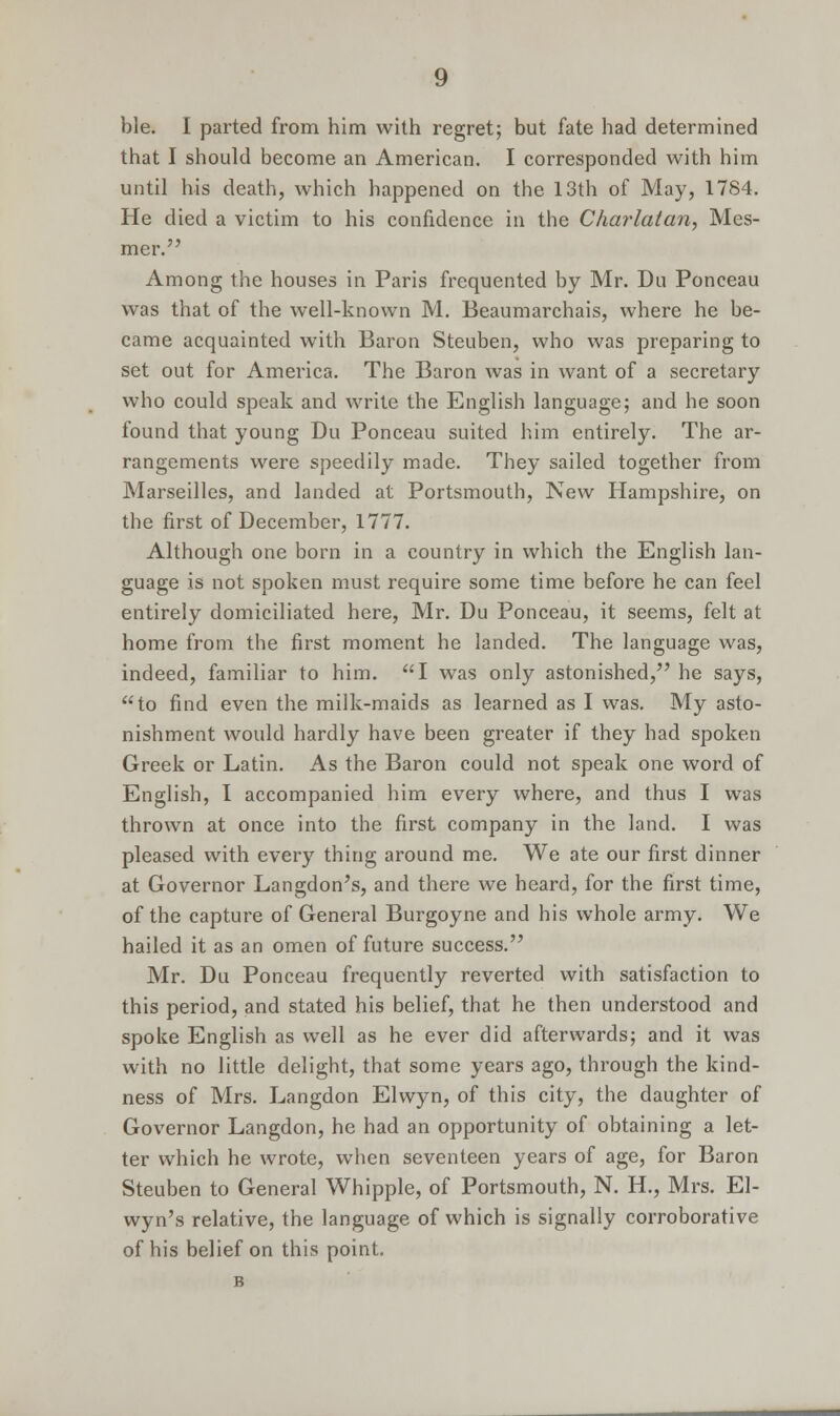 ble. I parted from him with regret; but fate had determined that I should become an American. I corresponded with him until his death, which happened on the 13th of May, 1784. He died a victim to his confidence in the Charlatan, Mes- mer. Among the houses in Paris frequented by Mr. Du Ponceau was that of the well-known M. Beaumarchais, where he be- came acquainted with Baron Steuben, who was preparing to set out for America. The Baron was in want of a secretary who could speak and write the English language; and he soon found that young Du Ponceau suited him entirely. The ar- rangements were speedily made. They sailed together from Marseilles, and landed at Portsmouth, New Hampshire, on the first of December, 1777. Although one born in a country in which the English lan- guage is not spoken must require some time before he can feel entirely domiciliated here, Mr. Du Ponceau, it seems, felt at home from the first moment he landed. The language was, indeed, familiar to him. I was only astonished, he says, to find even the milk-maids as learned as I was. My asto- nishment would hardly have been greater if they had spoken Greek or Latin. As the Baron could not speak one word of English, I accompanied him every where, and thus I was thrown at once into the first company in the land. I was pleased with every thing around me. We ate our first dinner at Governor Langdon's, and there we heard, for the first time, of the capture of General Burgoyne and his whole army. We hailed it as an omen of future success. Mr. Du Ponceau frequently reverted with satisfaction to this period, and stated his belief, that he then understood and spoke English as well as he ever did afterwards; and it was with no little delight, that some years ago, through the kind- ness of Mrs. Langdon Elwyn, of this city, the daughter of Governor Langdon, he had an opportunity of obtaining a let- ter which he wrote, when seventeen years of age, for Baron Steuben to General Whipple, of Portsmouth, N. H., Mrs. El- wyn's relative, the language of which is signally corroborative of his belief on this point. B