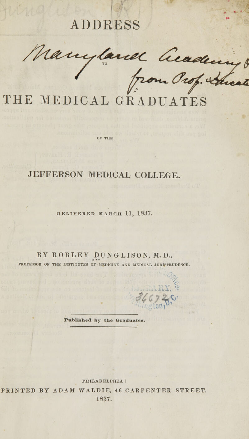 ADDRESS y to THE MEDICAL GRADUATES JEFFERSON MEDICAL COLLEGE. DELIVERED MARCH 11, 1837. BY ROBLEY DUNG LI SON, M. D., • •• PROFESSOR OF THE INSTITUTES OF MEDICINE AND MEDICAL JURISPRUDENCE. •v- C> tonr Publish* rt by the Graduates PHILADELPHIA : PRINTED BY ADAM WALDIE, 46 CARPENTER STREET. 1837.