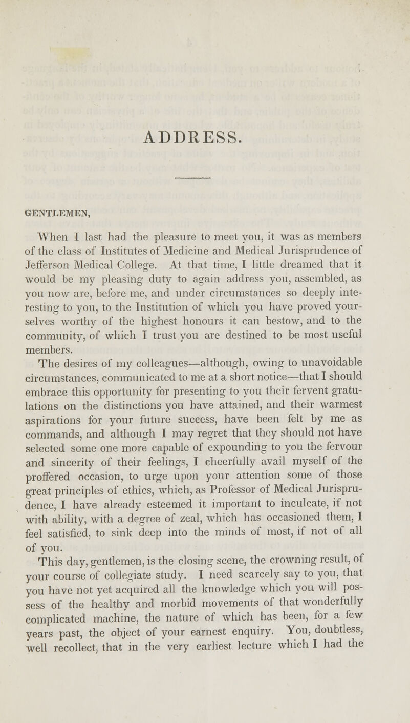 GENTLEMEN, When I last had the pleasure to meet you, it was as members of the class of Institutes of Medicine and Medical Jurisprudence of Jefferson Medical College. At that time, I little dreamed that it would be my pleasing duty to again address you, assembled, as you now are, before me, and under circumstances so deeply inte- resting to you, to the Institution of which you have proved your- selves worthy of the highest honours it can bestow, and to the community, of which I trust you are destined to be most useful members. The desires of my colleagues—although, owing to unavoidable circumstances, communicated to me at a short notice—that I should embrace this opportunity for presenting to you their fervent gratu- lations on the distinctions you have attained, and their warmest aspirations for your future success, have been felt by me as commands, and although I may regret that they should not have selected some one more capable of expounding to you the fervour and sincerity of their feelings, I cheerfully avail myself of the proffered occasion, to urge upon your attention some of those great principles of ethics, which, as Professor of Medical Jurispru- dence, I have already esteemed it important to inculcate, if not with ability, with a degree of zeal, which has occasioned them, I feel satisfied, to sink deep into the minds of most, if not of all of you. This day, gentlemen, is the closing scene, the crowning result, of your course of collegiate study. I need scarcely say to you, that you have not yet acquired all the knowledge which you will pos- sess of the healthy and morbid movements of that wonderfully complicated machine, the nature of which has been, for a few years past, the object of your earnest enquiry. You, doubtless, well recollect, that in the very earliest lecture which I had the