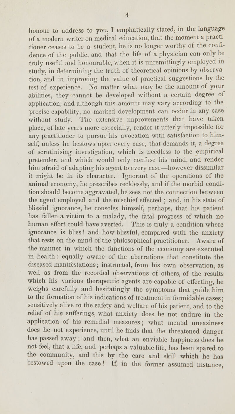 honour to address to you, I emphatically stated, in the language of a modern writer on medical education, that the moment a practi- tioner ceases to be a student, he is no longer worthy of the confi- dence of the public, and that the life of a physician can only be truly useful and honourable, when it is unremittingly employed in study, in determining the truth of theoretical opinions by observa- tion, and in improving the value of practical suggestions by the test of experience. No matter what may be the amount of your abilities, they cannot be developed without a certain degree of application, and although this amount may vary according to the precise capability, no marked development can occur in any case without study. The extensive improvements that have taken place, of late years more especially, render it utterly impossible for any practitioner to pursue his avocation with satisfaction to him- self, unless he bestows upon every case, that demands it, a degree of scrutinising investigation, which is needless to the empirical pretender, and which would only confuse his mind, and render him afraid of adapting his agent to every case—however dissimilar it might be in its character. Ignorant of the operations of the animal economy, he prescribes recklessly, and if the morbid condi- tion should become aggravated, he sees not the connection between the agent employed and the mischief effected ; and, in his state of blissful ignorance, he consoles himself, perhaps, that his patient has fallen a victim to a malady, the fatal progress of which no human effort could have averted. This is truly a condition where ignorance is bliss! and how blissful, compared with the anxiety that rests on the mind of the philosophical practitioner. Aware of the manner in which the functions of the economy are executed in health : equally aware of the aberrations that constitute the diseased manifestations; instructed, from his own observation, as well as from the recorded observations of others, of the results which his various therapeutic agents are capable of effecting, he weighs carefully and hesitatingly the symptoms that guide him to the formation of his indications of treatment in formidable cases; sensitively alive to the safety and welfare of his patient, and to the relief of his sufferings, what anxiety does he not endure in the application of his remedial measures; what mental uneasiness does he not experience, until he finds that the threatened danger has passed away ; and then, what an enviable happiness doeshe not feel, that a life, and perhaps a valuable life, has been spared to the community, and this by the care and skill which he has bestowed upon the case! If, in the former assumed instance,