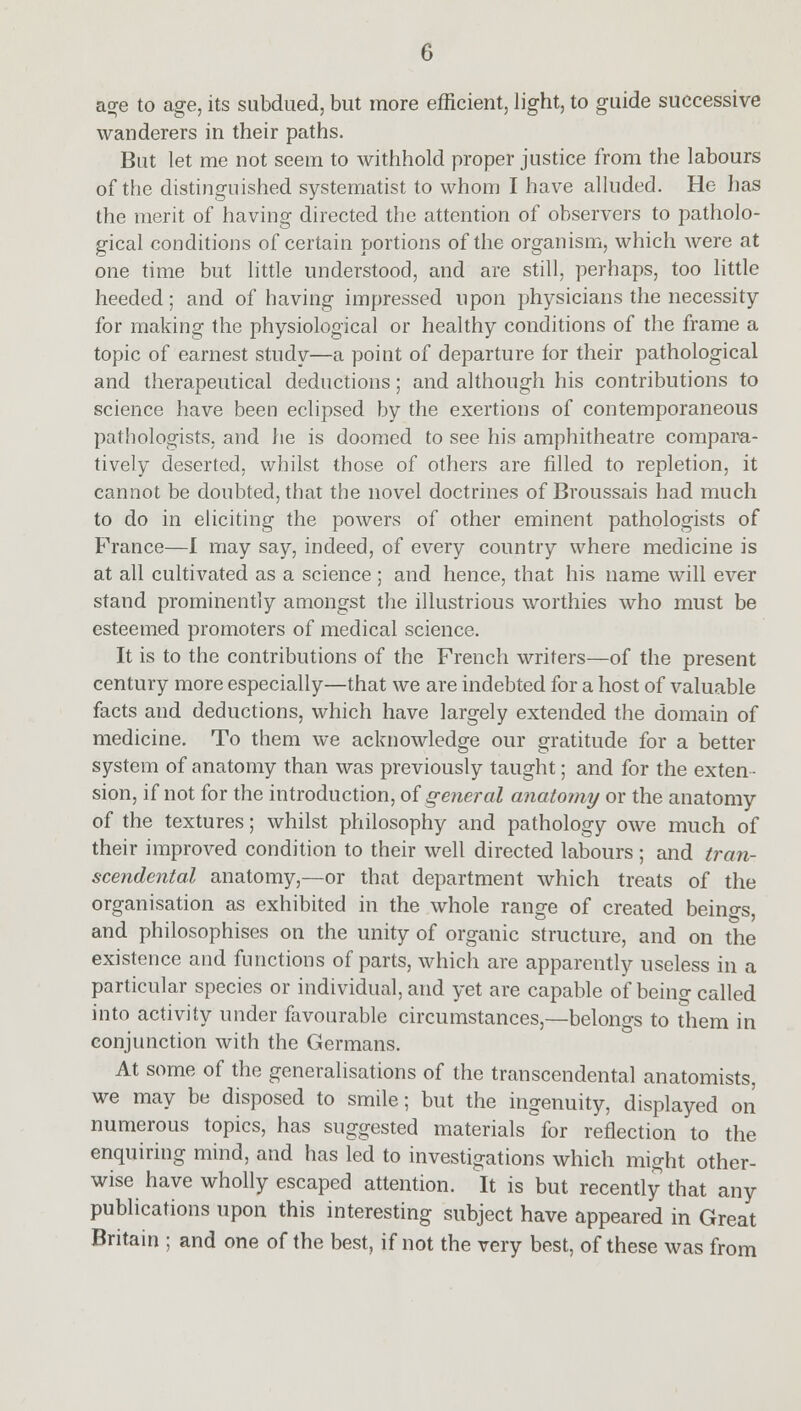 age to age, its subdued, but more efficient, light, to guide successive wanderers in their paths. But let me not seem to withhold proper justice from the labours of the distinguished systematist to whom I have alluded. He has the merit of having directed the attention of observers to patholo- gical conditions of certain portions of the organism, which were at one time but little understood, and are still, perhaps, too little heeded; and of having impressed upon physicians the necessity for making the physiological or healthy conditions of the frame a topic of earnest study—a point of departure for their pathological and therapeutical deductions; and although his contributions to science have been eclipsed by the exertions of contemporaneous pathologists, and he is doomed to see his amphitheatre compara- tively deserted, whilst those of others are filled to repletion, it cannot be doubted, that the novel doctrines of Broussais had much to do in eliciting the powers of other eminent pathologists of France—I may say, indeed, of every country where medicine is at all cultivated as a science ; and hence, that his name will ever stand prominently amongst the illustrious worthies who must be esteemed promoters of medical science. It is to the contributions of the French writers—of the present century more especially—that we are indebted for a host of valuable facts and deductions, which have largely extended the domain of medicine. To them we acknowledge our gratitude for a better system of anatomy than was previously taught; and for the exten- sion, if not for the introduction, of general anatomy or the anatomy of the textures; whilst philosophy and pathology owe much of their improved condition to their well directed labours ; and tran- scendental anatomy,—or that department which treats of the organisation as exhibited in the whole range of created beino-s, and philosophises on the unity of organic structure, and on the existence and functions of parts, which are apparently useless in a particular species or individual, and yet are capable of beino- called into activity under favourable circumstances,—belongs to them in conjunction with the Germans. At some of the generalisations of the transcendental anatomists, we may be disposed to smile; but the ingenuity, displayed on numerous topics, has suggested materials for reflection to the enquiring mind, and has led to investigations which might other- wise have wholly escaped attention. It is but recently that any publications upon this interesting subject have appeared in Great Britain ; and one of the best, if not the very best, of these was from