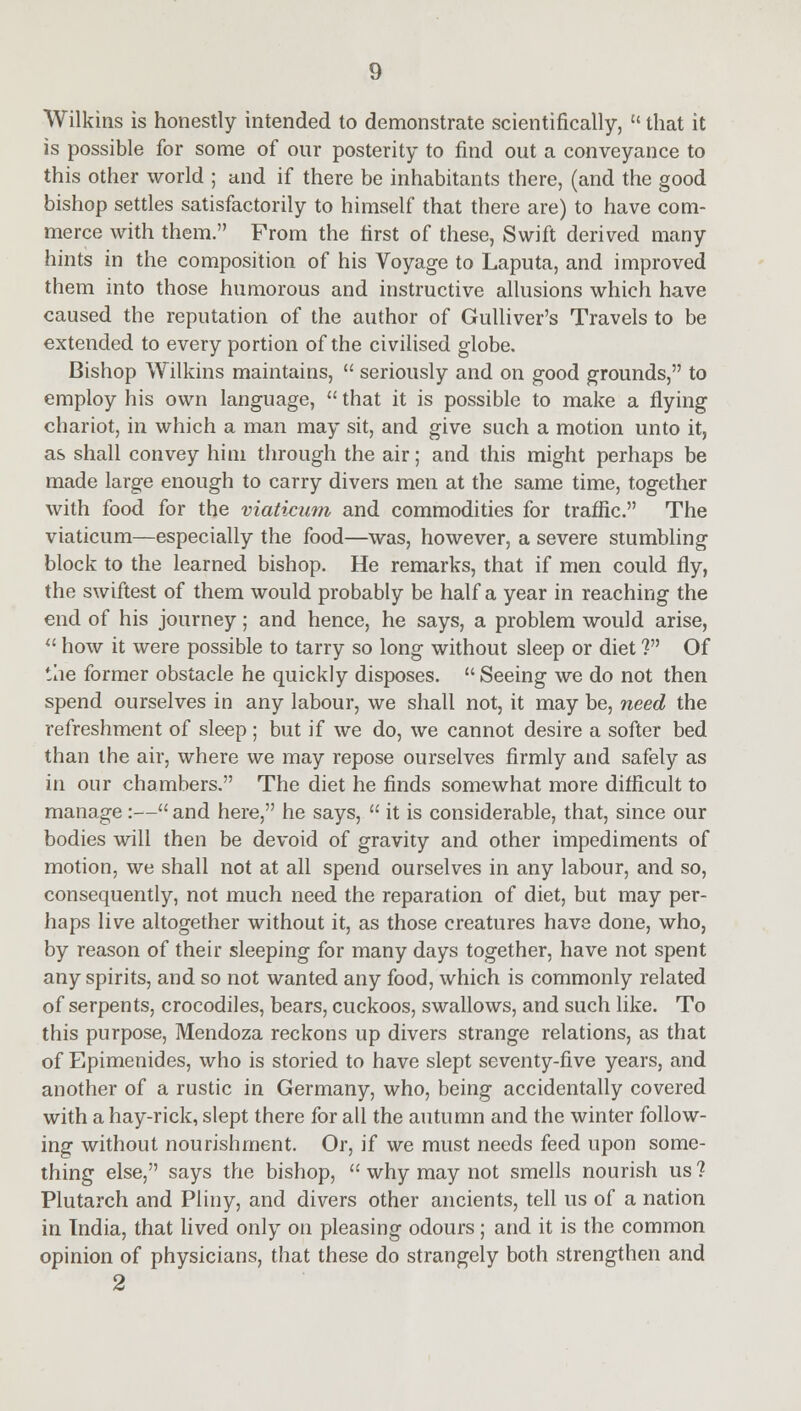 Wilkins is honestly intended to demonstrate scientifically,  that it is possible for some of our posterity to find out a conveyance to this other world ; and if there be inhabitants there, (and the good bishop settles satisfactorily to himself that there are) to have com- merce with them. From the first of these, Swift derived many hints in the composition of his Voyage to Laputa, and improved them into those humorous and instructive allusions which have caused the reputation of the author of Gulliver's Travels to be extended to every portion of the civilised globe. Bishop Wilkins maintains,  seriously and on good grounds, to employ his own language,  that it is possible to make a flying chariot, in which a man may sit, and give such a motion unto it, as shall convey him through the air; and this might perhaps be made large enough to carry divers men at the same time, together with food for the viaticum and commodities for traffic. The viaticum—especially the food—was, however, a severe stumbling block to the learned bishop. He remarks, that if men could fly, the swiftest of them would probably be half a year in reaching the end of his journey; and hence, he says, a problem would arise,  how it were possible to tarry so long without sleep or diet ? Of the former obstacle he quickly disposes.  Seeing we do not then spend ourselves in any labour, we shall not, it may be, need the refreshment of sleep; but if we do, we cannot desire a softer bed than the air, where we may repose ourselves firmly and safely as in our chambers. The diet he finds somewhat more difficult to manage :— and here, he says,  it is considerable, that, since our bodies will then be devoid of gravity and other impediments of motion, we shall not at all spend ourselves in any labour, and so, consequently, not much need the reparation of diet, but may per- haps live altogether without it, as those creatures have done, who, by reason of their sleeping for many days together, have not spent any spirits, and so not wanted any food, which is commonly related of serpents, crocodiles, bears, cuckoos, swallows, and such like. To this purpose, Mendoza reckons up divers strange relations, as that of Epimenides, who is storied to have slept seventy-five years, and another of a rustic in Germany, who, being accidentally covered with a hay-rick, slept there for all the autumn and the winter follow- ing without nourishment. Or, if we must needs feed upon some- thing else, says the bishop,  why may not smells nourish us ? Plutarch and Pliny, and divers other ancients, tell us of a nation in Tndia, that lived only on pleasing odours; and it is the common opinion of physicians, that these do strangely both strengthen and