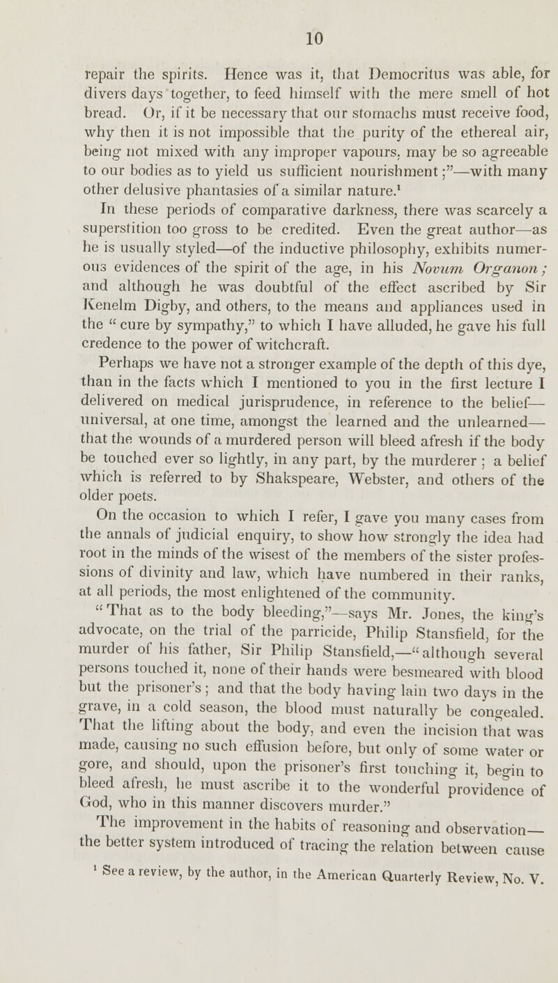 repair the spirits. Hence was it, that Democritus was able, for clivers days together, to feed himself with the mere smell of hot bread. Or, if it be necessary that our stomachs must receive food, why then it is not impossible that the purity of the ethereal air, being- not mixed with any improper vapours, may be so agreeable to our bodies as to yield us sufficient nourishment;—with many other delusive phantasies of a similar nature.1 In these periods of comparative darkness, there was scarcely a superstition too gross to be credited. Even the great author—as he is usually styled—of the inductive philosophy, exhibits numer- ous evidences of the spirit of the age, in his Novum Organon; and although he was doubtful of the etfect ascribed by Sir Kenelm Digby, and others, to the means and appliances used in the  cure by sympathy, to which I have alluded, he gave his full credence to the power of witchcraft. Perhaps we have not a stronger example of the depth of this dye, than in the facts which I mentioned to you in the first lecture I delivered on medical jurisprudence, in reference to the belief— universal, at one time, amongst the learned and the unlearned— that the wounds of a murdered person will bleed afresh if the body be touched ever so lightly, in any part, by the murderer ; a belief which is referred to by Shakspeare, Webster, and others of the older poets. On the occasion to which I refer, I gave you many cases from the annals of judicial enquiry, to show how strongly the idea had root in the minds of the wisest of the members of the sister profes- sions of divinity and law, which have numbered in their ranks, at all periods, the most enlightened of the community. That as to the body bleeding,—says Mr. Jones, the king's advocate, on the trial of the parricide, Philip Stansfield, for the murder of his father, Sir Philip Stansfield,—although several persons touched it, none of their hands were besmeared with blood but the prisoner's ; and that the body having lain two days in the grave, in a cold season, the blood must naturally be congealed. That the lifting about the body, and even the incision that was made, causing no such effusion before, but only of some water or gore, and should, upon the prisoner's first touching it, begin to bleed afresh, he must ascribe it to the wonderful providence of God, who in this manner discovers murder. The improvement in the habits of reasoning and observation— the better system introduced of tracing the relation between cause 1 See a review, by the author, in the American Quarterly Review, No. V.