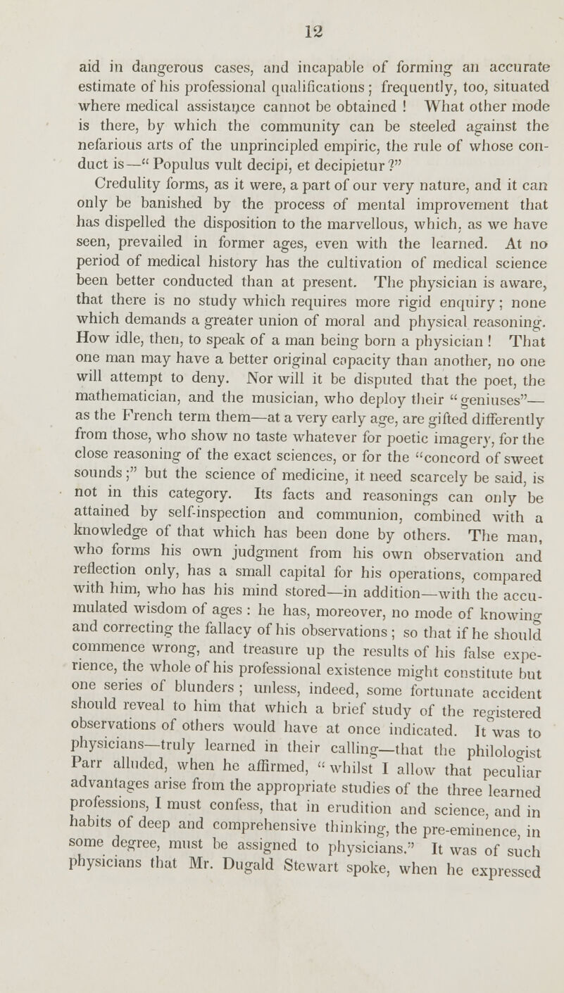 aid in dangerous cases, and incapable of forming an accurate estimate of his professional qualifications; frequently, too, situated where medical assistance cannot be obtained ! What other mode is there, by which the community can be steeled against the nefarious arts of the unprincipled empiric, the rule of whose con- duct is— Populus vult decipi, et decipietur ? Credulity forms, as it were, a part of our very nature, and it can only be banished by the process of mental improvement that has dispelled the disposition to the marvellous, which, as we have seen, prevailed in former ages, even with the learned. At no period of medical history has the cultivation of medical science been better conducted than at present. The physician is aware, that there is no study which requires more rigid enquiry; none which demands a greater union of moral and physical reasoning. How idle, then, to speak of a man being born a physician ! That one man may have a better original capacity than another, no one will attempt to deny. Nor will it be disputed that the poet, the mathematician, and the musician, who deploy their geniuses— as the French term them—at a very early age, are gifted differently from those, who show no taste whatever for poetic imagery, for the close reasoning of the exact sciences, or for the concord of sweet sounds; but the science of medicine, it need scarcely be said, is not in this category. Its facts and reasonings can only be attained by self-inspection and communion, combined with a knowledge of that which has been done by others. The man, who forms his own judgment from his own observation and reflection only, has a small capital for his operations, compared with him, who has his mind stored—in addition—with the accu- mulated wisdom of ages : he has, moreover, no mode of knowing and correcting the fallacy of his observations ; so that if he should commence wrong, and treasure up the results of his false expe- rience, the whole of his professional existence might constitute but one series of blunders ; unless, indeed, some fortunate accident should reveal to him that which a brief study of the registered observations of others would have at once indicated. It was to physicians—truly learned in their calling—that the philoloo-ist Parr alluded, when he affirmed,  whilst I allow that peculiar advantages arise from the appropriate studies of the three learned professions, I must confess, that in erudition and science, and in habits of deep and comprehensive thinking, the pre-eminence in some degree, must be assigned to physicians. It was of such physicians that Mr. Dugald Stewart spoke, when he expressed