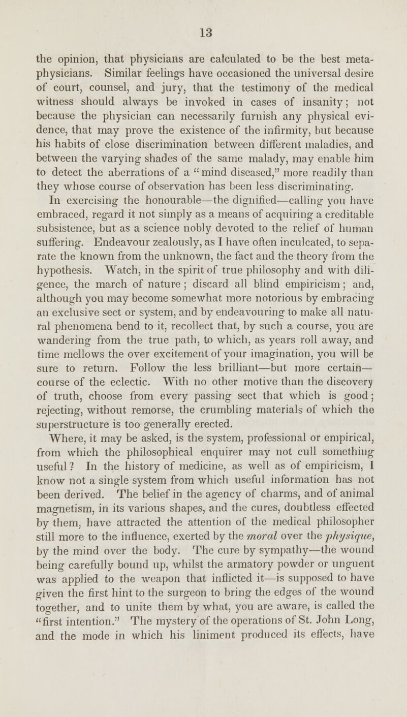 the opinion, that physicians are calculated to be the best meta- physicians. Similar feelings have occasioned the universal desire of court, counsel, and jury, that the testimony of the medical witness should always be invoked in cases of insanity; not because the physician can necessarily furnish any physical evi- dence, that may prove the existence of the infirmity, but because his habits of close discrimination between different maladies, and between the varying shades of the same malady, may enable him to detect the aberrations of a  mind diseased, more readily than they whose course of observation has been less discriminating. In exercising the honourable—the dignified—calling you have embraced, regard it not simply as a means of acquiring a creditable subsistence, but as a science nobly devoted to the relief of human suffering. Endeavour zealously, as I have often inculcated, to sepa- rate the known from the unknown, the fact and the theory from the hypothesis. Watch, in the spirit of true philosophy and with dili- gence, the march of nature ; discard all blind empiricism; and, although you may become somewhat more notorious by embracing an exclusive sect or system, and by endeavouring to make all natu- ral phenomena bend to it. recollect that, by such a course, you are wandering from the true path, to which, as years roll away, and time mellows the over excitement of your imagination, you will be sure to return. Follow the less brilliant—but more certain— course of the eclectic. With no other motive than the discovery of truth, choose from every passing sect that which is good; rejecting, without remorse, the crumbling materials of which the superstructure is too generally erected. Where, it may be asked, is the system, professional or empirical, from which the philosophical enquirer may not cull something useful ? In the history of medicine, as well as of empiricism, I know not a single system from which useful information has not been derived. The belief in the agency of charms, and of animal magnetism, in its various shapes, and the cures, doubtless effected by them, have attracted the attention of the medical philosopher still more to the influence, exerted by the moral over the physique, by the mind over the body. The cure by sympathy—the wound being carefully bound up, whilst the armatory powder or unguent was applied to the weapon that inflicted it—is supposed to have given the first hint to the surgeon to bring the edges of the wound together, and to unite them by what, you are aware, is called the first intention. The mystery of the operations of St. John Long, and the mode in which his liniment produced its effects, have